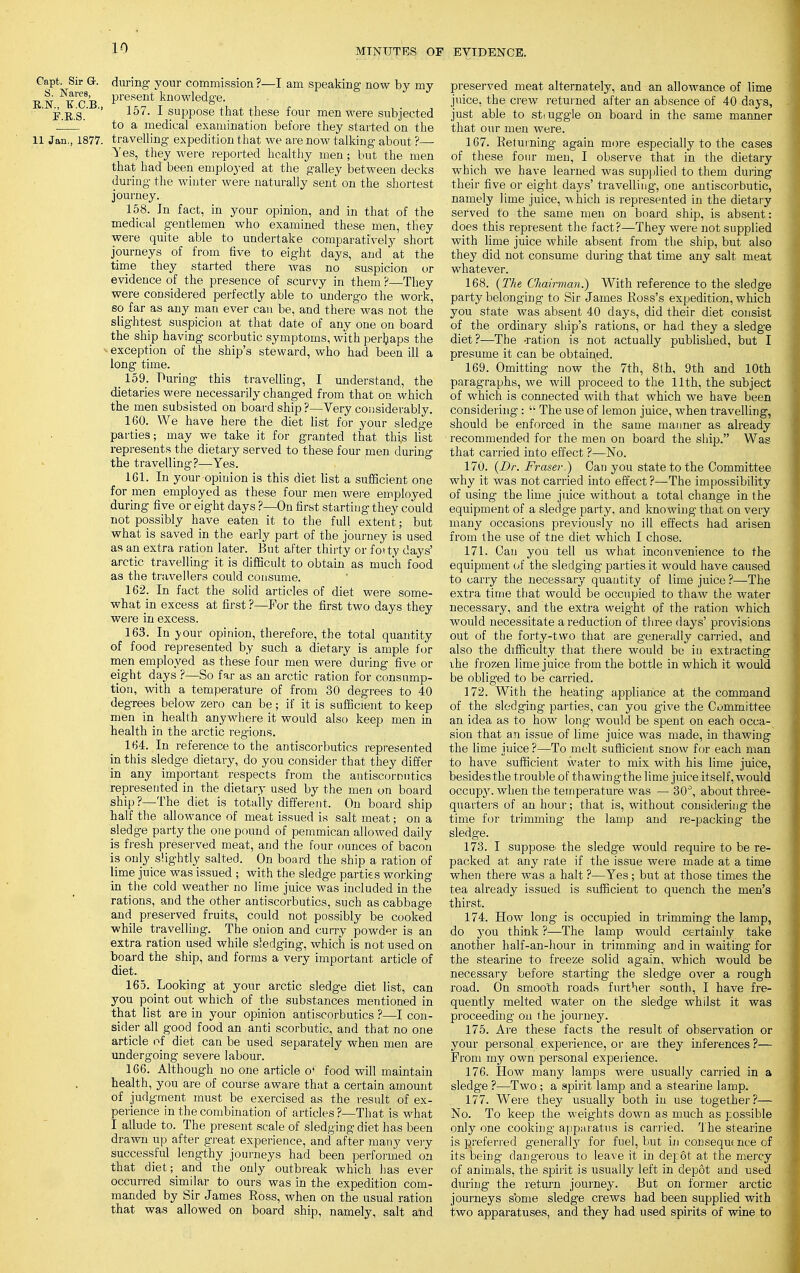 Capt. Sir Or. during your commission ?—I am speaking now by my ^c'b Present knowledge. F.B.S. ' I suPP0Se that these four men were subjected ' ' to a medical examination before they started on the 11 Jan., 1877. travelling expedition that we are now talking about ?— Yes, they were reported healthy men; but the men that had been employed at the galley between decks during the wiuter were naturally sent on the shortest journey. 158. In fact, in your opinion, and in that of the medical gentlemen who examined these men, they were quite able to undertake comparatively short journeys of from five to eight days, and at the time they started there was no suspicion or evidence of the presence of scurvy in them ?—They were considered perfectly able to undergo the work, so far as any man ever can be, and there was not the slightest suspicion at that date of any one on board the ship having scorbutic symptoms, with perhaps the -exception of the ship's steward, who had been ill a long time. 159. Puring this travelling, I understand, the dietaries were necessarily changed from that on which the men subsisted on board ship?—Very considerably. 160. We have here the diet list for your sledge parties; may we take it for granted that this list represents the dietary served to these four men during the travelling?—Yes. 161. In your opinion is this diet list a sufficient one for men employed as these four men were employed during five or eight days ?—On first starting they could not possibly have eaten it to the full extent; but what is saved in the early part of the journey is used as an extra ration later. But after thirty or forty days' arctic travelling it is difficult to obtain as much food as the travellers could consume. 162. In fact the solid articles of diet were some- what in excess at first ?—For the first two days they were in excess. 163. In your opinion, therefore, the total quantity of food represented by such a dietary is ample for men employed as these four men were during five or eight days ?—So far as an arctic ration for consump- tion, with a temperature of from 30 degrees to 40 degrees below zero can be; if it is sufficient to keep men in health anywhere it would also keep men in health in the arctic regions. 164. In reference to the antiscorbutics represented in this sledge dietary, do you consider that they differ in any important respects from the antiscornutics represented in the dietary used by the men on board ship?—The diet is totally different. On board ship half the allowance of meat issued is salt meat; on a sledge party the one pound of pemmican allowed daily is fresh preserved meat, and the four ounces of bacon is only slightly salted. On board the ship a ration of lime juice was issued ; with the sledge parties working in the cold weather no lime juice was included in the rations, and the other antiscorbutics, such as cabbage and preserved fruits, could not possibly be cooked while travelling. The onion and curry powder is an extra ration used while sledging, which is not used on board the ship, and forms a very important article of diet. 165. Looking at your arctic sledge diet list, can you point out which of the substances mentioned in that list are in your opinion antiscorbutics ?—I con- sider all good food an anti scorbutic, and that no one article of diet can be used separately when men are undergoing severe labour. 166. Although no one article o^ food will maintain health, you are of course aware that a certain amount of judgment must be exercised as the result of ex- perience in the combination of articles?—That is what I allude to. The present scale of sledging diet has been drawn up after great experience, and after many very successful lengthy journeys had been performed on that diet; and the only outbreak which has ever occurred similar to ours was in the expedition com- manded by Sir James Ross, when on the usual ration that was allowed on board ship, namely, salt and preserved meat alternately, and an allowance of lime juice, the crew returned after an absence of 40 days, just able to smuggle on board in the same manner that our men were. 167. Returning again more especially to the cases of these four men, I observe that in the dietary which we have learned was supplied to them during their five or eight days' travelling, one antiscorbutic, namely lime juice, which is represented in the dietary served to the same men on board ship, is absent: does this represent the fact?—They were not supplied with lime juice while absent from the ship, but also they did not consume during that time any salt meat whatever. 168. (The Chairman.) With reference to the sledge party belonging to Sir James Ross's expedition, which you state was absent 40 days, did their diet consist of the ordinary ship's rations, or had they a sledge diet?—The -ration is not actually published, but I presume it can be obtained. 169. Omitting now the 7th, 8th, 9th and 10th paragraphs, we will proceed to the 11th, the subject of which is connected with that which we have been considering:  The use of lemon juice, when travelling, should be enforced in the same manner as already recommended for the men on board the ship. Was that carried into effect ?—No. 170. (Dr. Fraser.) Can you state to the Committee- why it was not carried into effect ?—The impossibility of using the lime juice without a total change in the equipment of a sledge party, and knowing that on very many occasions previously no ill effects had arisen from the use of tne diet which I chose. 171. Can you tell us what inconvenience to the equipment of the sledging parties it would have caused to carry the necessary quantity of lime juice ?—The extra time that would be occupied to thaw the water necessary, and the extra weight of the ration which would necessitate a reduction of three days' provisions out of the forty-two that are generally carried, and also the difficulty that there would be in extracting ihe frozen lime juice from the bottle in which it would be obliged to be carried. 172. With the heating appliance at the command of the sledging parties, can you give the Committee an idea as to how long would be spent on each occa- sion that an issue of lime juice was made, in thawing the lime juice ?—To melt sufficient snow for each man to have sufficient water to mix with his lime juice, besides the trouble of thawingthe lime juice itself, would occupy, when the temperature was — 30°, about three- quarters of an hour; that is, without considering the time for trimming the lamp and re-packing the sledge. 173. I suppose^ the sledge would require to be re- packed at any rate if the issue were made at a time when there was a halt ?—Yes; but at those times the tea already issued is sufficient to quench the men's thirst. 174. How long is occupied in trimming the lamp, do you think ?—The lamp would certainly take another half-an-hour in trimming and in waiting for the stearine to freeze solid again, which would be necessary before starting the sledge over a rough road. On smooth roads further south, I have fre- quently melted water on the sledge whilst it was proceeding on t he journey. 175. Are these facts the result of observation or your personal experience, or are they inferences ?— From my own personal experience. 176. How many lamps were usually carried in a sledge ?—Two ; a spirit lamp and a stearine lamp. 177. Were they usually both in use together?— No. To keep the weights down as much as possible only one cooking apparatus is carried. The stearine is preferred generally for fuel, but in consequt nee of its being dangerous to leave it in depot at the mercy of animals, the spirit is usually left in depot and used during the return journey. But on former arctic journeys sbme sledge crews had been supplied with two apparatuses, and they had used spirits of wine to