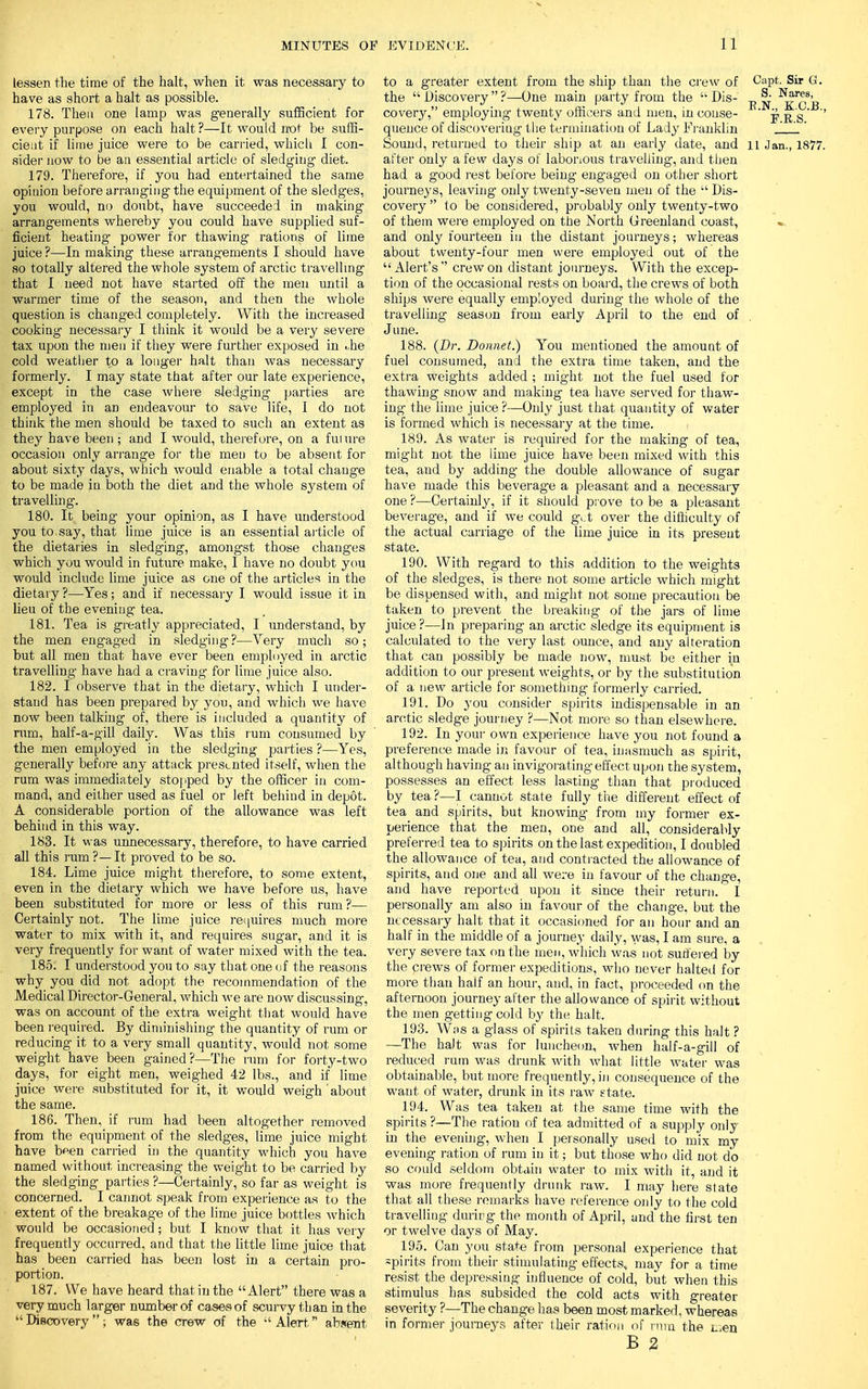 lessen the time of the halt, when it was necessary to have as short a halt as possible. 178. Then one lamp was generally sufficient for every purpose on each halt ?—It would not be suffi- cient if lime juice were to be carried, which I con- sider now to be an essential article of sledging diet. 179. Therefore, if you had entertained the same opinion before arranging the equipment of the sledges, you would, no doubt, have succeeded in making arrangements whereby you could have supplied suf- ficient heating- power for thawing rations of lime juice ?—In making these arrangements I should have so totally altered the whole system of arctic travelling that I need not have started off the men until a wanner time of the season, and then the whole question is changed completely. With the increased cooking necessary I think it would be a very severe tax upon the men if they were further exposed in i,he cold weather to a longer halt than was necessary formerly. I may state that after our late experience, except in the case where sledging parties are employed in aD endeavour to save life, I do not think the men should be taxed to such an extent as they have been ; and I would, therefore, on a fui ure occasion only arrange for the men to be absent for about sixty days, which would enable a total change to be made in both the diet and the whole system of travelling. 180. It being your opinion, as I have understood you to say, that lime juice is an essential article of the dietaries in sledging, amongst those changes which you would in future make, I have no doubt you would include lime juice as one of the articles in the dietary ?—Yes; and if necessary I would issue it in lieu of the evening tea. 181. Tea is greatly appreciated, I understand, by the men engaged in sledging?—Very much so; but all men that have ever been employed in arctic travelling have had a craving for lime juice also. 182. I observe that in the dietary, which I under- stand has been prepared by you, and which we have now been talking of, there is included a quantity of rum, half-a-gill daily. Was this rum consumed by the men employed in the sledging parties ?—Yes, generally before any attack presented itself, when the rum was immediately stopped by the officer in com- mand, and either used as fuel or left behind in depot. A considerable portion of the allowance was left behind in this way. 183. It was unnecessary, therefore, to have carried all this rum ?— It proved to be so. 184. Lime juice might therefore, to some extent, even in the dietary which we have before us, have been substituted for more or less of this rum ?— Certainly not. The lime juice requires much more water to mix with it, and requires sugar, and it is very frequently for want of water mixed with the tea. 185. I understood you to say that one of the reasons why you did not adopt the recommendation of the Medical Director-General, which we are now discussing, was on account of the extra weight that would have been required. By diminishing the quantity of rum or reducing it to a very small quantity, would not some weight have been gained?—The rum for forty-two days, for eight men, weighed 42 lbs., and if lime juice were substituted for it, it would weigh'about the same. 186. Then, if rum had been altogether removed from the equipment of the sledges, lime juice might have been carried in the quantity which you have named without increasing the weight to be carried by the sledging parties ?—Certainly, so far as weight is concerned. I cannot speak from experience as to the extent of the breakage of the lime juice bottles which would be occasioned; but I know that it has very frequently occurred, and that the little lime juice that has been carried has been lost in a certain pro- portion. 187. We have heard that in the Alert there was a very much larger number of cases of scurvy than in the Discovery; was the crew of the Alert absent to a greater extent from the ship than the crew of Capfc. Sir G. the  Discovery  ?—One main party from the  Dis- ^ covery, employing twenty officers and men, in couse- ' jj g ' '' quence of discovering the termination of Lady Franklin J 1' Sound, returned to their ship at an early date, and n Jan., 1877. after only a few days of laborious travelling, and then had a good rest before being engaged on other short journeys, leaving only twenty-seven men of the  Dis- covery  to be considered, probably only twenty-two of them were employed on the North Greenland coast, and only fourteen in the distant journeys; whereas about twenty-four men were employed out of the  Alert's  crew on distant journeys. With the excep- tion of the occasional rests on board, the crews of both ships were equally employed during- the whole of the travelling season from early April to the end of June. 188. (Dr. Donnet.) You mentioned the amount of fuel consumed, and the extra time taken, and the extra weights added ; might not the fuel used for thawing snow and making tea have served for thaw- ing the lime juice ?—Only just that quantity of water is formed which is necessary at the time. 189. As water is required for the making of tea, might not the lime juice have been mixed with this tea, and by adding the double allowance of sugar have made this beverage a pleasant and a necessary one ?—Certainly, if it should prove to be a pleasant beverage, and if we could get over the difficulty of the actual carriage of the lime juice in its present state. 190. With regard to this addition to the weights of the sledges, is there not some article which might be dispensed with, and might not some precaution be taken to prevent the breaking of the jars of lime juice?—In preparing an arctic sledge its equipment is calculated to the very last ounce, and any alteration that can possibly be made nowT, must be either in addition to our present weights, or by the substitution of a new article for something formerly carried. 191. Do you consider spirits indispensable in an arctic sledge journey ?—Not more so than elsewhere. 192. In your own experience have you not found a preference made in favour of tea, inasmuch as spirit, although having- an invigorating effect upon the system, possesses an effect less lasting than that produced by tea ?—I cannot state fully the different effect of tea and spirits, but knowing- from my former ex- perience that the men, one and all, considerably preferred tea to spirits on the last expedition, I doubled the allowance of tea, and contracted the allowance of spirits, and one and all were in favour of the change, and have reported upon it since their return.  I personally am also in favour of the change, but the necessary halt that it occasioned for an hour and an half in the middle of a journey daily, was, I am sure, a very severe tax on the men, which was not sutfered by the prews of former expeditions, who never halted for more than half an hour, and, in fact, proceeded on the afternoon journey after the allowance of spirit without the men getting cold by the halt. 193. Was a glass of spirits taken during this halt ? —The halt was for luncheon, when half-a-gill of reduced rum was drunk with what little water was obtainable, but more frequently, in consequence of the want of water, drunk in its raw state. 194. Was tea taken at the same time with the spirits ?—The ration of tea admitted of a supply only in the evening, when I personally used to mix my evening ration of rum in it; but those who did not do so could seldom obtain water to mix with it, and it was more frequently drunk raw. I may here state that all these remarks have reference only to the cold travelling durirg the month of April, and the first ten or twelve days of May. 195. Can you state from personal experience that -pirits from their stimulating effects, may for a time resist the depressing influence of cold, but when this stimulus has subsided the cold acts with greater severity ?—The change has been most marked, whereas in former journeys after their ration of rum the L.en B 2