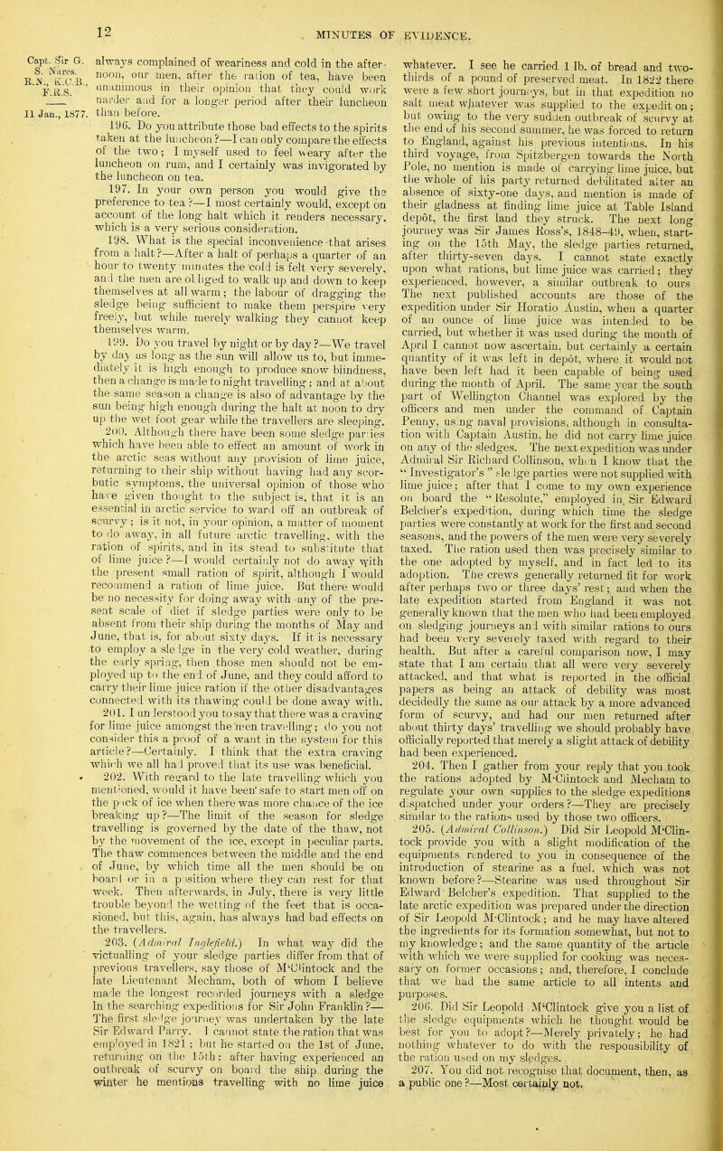 Oapt. Sir G. always complained of weariness and cold in the after- EN KCB n°0il- 0Ur men, after the ralion of tea' have beeQ '■ ■ F.B-.S.-' ' unanunous in their opinion that they could work Harder and for a longer period after their luncheon 11 Jan., 1877. than before. 196. Do you attribute those bad effects to the spirits taken at the luncheon ?—I can only compare the effects of the two; I myself used to feel weary after the luncheon on rum, and I certainly was invigorated by the luncheon on tea. 197. In your own person you would give the preference to tea ?—I most certainly would, except on account of the long halt which it renders necessary, which is a very serious consideration. 198. What is the special inconvenience-that arises from a halt ?—After a halt of perhaps a quarter of an ' hour to twenty'minutes the 'cold is felt very severely, and the men are obliged to walk up and down to keep themselves at all warm; the labour of dragging the sledge being sufficient to make them perspire very freely, but while merely walking they canuot keep themselves warm. 199. Do you travel by night or by day ?—We travel by day as long as the sun will allow us to, but imme- diately it is high enough to produce snow blindness, then a change is made to night travelling; and at about the same season a change is also of advantage by the sun being high enough during the halt at noon to dry up the wet foot gear while the travellers are sleeping. 200. Although there have been some sledge paries which have been able to effect an amount of work in the arctic seas without any provision of lime juice, returning to their ship without having had any scor- butic symptoms, the universal opinion of those who' hare given thought to the subject is, that it is an essential in arctic service to ward off an outbreak of scurvy ; is it not, in your opinion, a matter of moment to do away, in all future arctic travelling, with the ration of spirits, and in its stead to substitute that of lime juice ?—I would certainly not do away with the present small ration of spirit, although I would recommend a ration of lime juice. But there would be no necessity for doing away with -any of the pre- sent scale of diet if sledge parties were only to be absent from their ship during the months of May and June, that is, for about sixty days. If it is necessary to employ a slelge in the very cold weather, during the early spring, then those men should not be em- ployed up to the end of June, and they could afford to carry their lime juice ration if the other disadvantages connected with its thawing could be done away with. 201. I un derstood you to say that there was a craving for lime juice amongst the men travelling; do you not consider this a proof of a want in the system for this article?—Certainly. I think that the extra craving which we all ha:l proved that its use was beneficial. 202. With resrard to the late travelling which you ment'ohed, would it have been'safe to start men off on the p ick of ice when there was more chance of the ice breaking up ?—The limit of the season for sledge travelling is governed by the date of the thaw, not by the movement of the ice, except in peculiar parts. The thaw commences between the middle and the end of June, by which time all the men should be on board or in a position where they can rest for that week. Then afterwards, in July, there is very little trouble beyond the wetting of the feet that is Occa- sioned, but this, again, has always had bad effects on the travellers. 203. (Admiral Inglefield.) In what way did the victualling of your sledge parties differ from that of previous travellers, say those of M'Clintock and the late Lieutenant Mecham, both of whom I believe made the longest recorded journeys with a sledge In the searching expeditions for Sir John Franklin ?— The first sledge journey was undertaken by the late Sir Ed wai'd Parry. 1 cannot state the ration that was employed in 1821 ; but he started on the 1st of June, returning on the 15th: after having experienced an outbreak of scurvy on board the ship during the winter he mentions travelling with no lime juice whatever. I see he carried 1 lb. of bread and two- thirds of a pound of preserved meat. In 1822 there were a few short journ-ys, but in that expedition no salt meat whatever was supplied to the expedit on; but owing to the very sudden outbreak of scurvy at the end uf his second summer, he was forced to return to_ England, against his previous intentions. In his third voyage, from Spitzbergen towards the North Pole, no mention is made of carrying lime juice, but the whole of his party returned debilitated alter an absence of sixty-one days, and mention is made of their gladness at finding lime juice at Table Island depot, the first land they struck. The next long journey was Sir James Ross's, 1848-49, when, start- ing on the 15th May, the sledge parties returned, after thirty-seven days. I cannot state exactly upon what rations, but lime juice was carried; they experienced, however, a similar outbreak to ours The next published accounts are those of the expedition under Sir Horatio Austin, when a quarter of an ounce of lime juice was intended to be carried, but whether it was used during the month of April I cannot now ascertain, but certainly a. certain quantity of it was left in depot, where it would not have been left had it been capable of being used during the month of April. The same year the south part of Wellington Channel was explored by the officers and men under the command of Captain Penny, usmg naval provisions, although in consulta- tion with Captain Austin, he did not carry lime juice on any of the sledges. The next expedition was under Admiral Sir Richard Collinson, when I know that the  Investigator's  ,-le lge parties were not supplied with lime juice; after that I come to my own experience on board the  Resolute, employed in. Sir Edward Belcher's expedition, during which time the sledge parties were constantly at work for the first and second seasons, and the powers of the men were very severely taxed. The ration used then was precisely similar to the one adopted by myself, and in fact led to its adoption. The crews generally returned fit for work after perhaps two or three days' rest; and when the •late expedition started from England it was not generally known that the men who had been employed on sledging journeys and with similar rations to ours had been very severely taxed with regard to their health. But after a careful comparison now, I may state that I am certain that all were very severely attacked, and that what is reported in the official papers as being an attack of debility was most decidedly the same as our attack by a more advanced form of scurvy, and had our men returned after about thirty days' travelling we should probably have officially reported that merely a slight attack of debility had been experienced. 204.. Then I gather from your reply that you took the rations adopted by M-Clintock and Mecham to regulate your own supplies to the sledge expeditions despatched under your orders ?—They are precisely similar to the rations used by those two officers. 205. (Admiral Collinson.) Did Sir Leopold M'Clin- tock provide you with a slight modification of the equipments rendered to you in consequence of the introduction of stearine as a fuel, which was not known before?—Stearine was used throughout Sir Edward'Belcher's expedition. That supplied to the late arctic expedition was prepared under the direction of Sir Leopold M-Clintock; and he may have altered the ingredients for its formation somewhat, but not to my knowledge; and the same quantity of the article with which we were supplied for cooking was neces- sary on former occasions; and, therefore, I conclude that we had the same article to all intents and purposes. 206. Did Sir Leopold M'Clintock give you a list of the sledge equipments which he thought would be best for you to adopt?—Merely privately; he had nothing whatever to do with the responsibility of the ration used on my sledges. 207. You did not recognise that document, then, as a public one ?—Most certainly not.