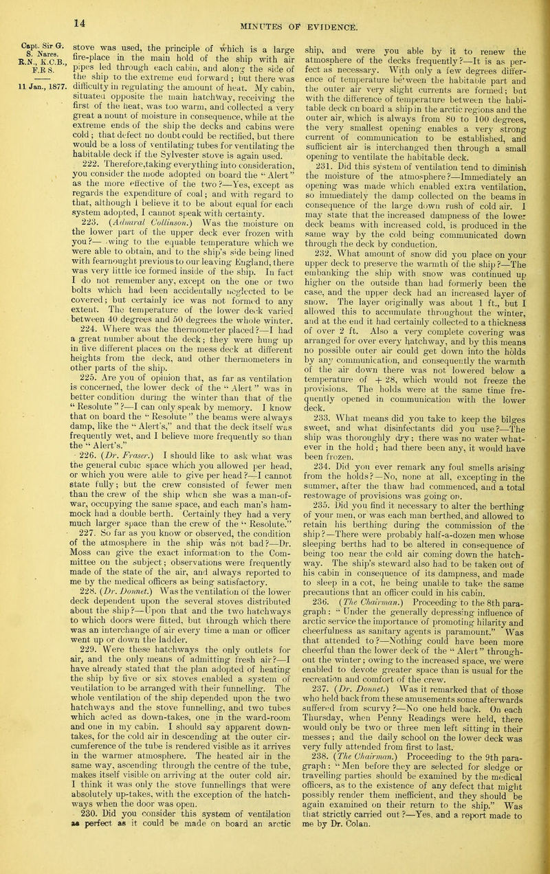 MINUTES OF EVIDENCE. Capt. Sir Gr. stove was used, the principle of which is a large EN KCB firePlace m the maiu hold of the ship with air F.E S. ' P'Pes ^ through each cabin, and along the side of _— the ship to the extreme end forward ; but there was 11 Jan., 1877. difficulty in regulating the amount of heat. My cabin, situated opposite the main hatchway, receiving the first of the heat, was too warm, and collected a very great anount of moisture in consequence, while at the extreme ends of the ship the decks and cabins were cold; that defect no doubt could be rectified, but there would be a loss of ventilating tubes for ventilating the habitable deck if the Sylvester stove is again used. 222. Therefore,taking everything into consideration, you consider the mode adopted on board the Alert as the more effective of the two ?—Yes, except as regards the expenditure of coal; and with regard to that, although i believe it to be about equal for each system adopted, I cannot speak with certainty. 223. (Admiral Gollinson.) Was the moisture on the lower part of the upper deck ever frozen with you?—..wing to the equable temperature which we were able to obtain, and to the ship's side being lined with fearnought previous to our leaving England, there was very little ice formed inside of the ship. In fact I do not remember any, except on the one or two bolts which had been accidentally neglected to be covered; but certainly ice was not formed to any extent. The temperature of the lower deck vailed between 40 degrees and 50 degrees the whole winter. 224. Where was the thermometer placed ?—I had a great number about the deck; they were hung up in five different places on the mess deck at different heights from the deck, and other thermometers in other parts of the ship. 225. Are you of opinion that, as far as ventilation is concerned, the lower deck of the  Alert was in better condition during the winter than that of the  Resolute  ?—I can only speak by memory. I know that on board the  Resolute  the beams were always damp, like the  Alert's, and that the deck itself was frequently wet, and I believe more frequently so than the  Alert's. ■ 226. (Br. Fraser.) I should like to ask what was the general cubic space which you allowed per head, or which you were able to give per head ?—I cannot state fully; but the crew consisted of fewer men than the crew of the ship when she was a man-of- war, occupying the same space, and each man's ham- mock had a double berth. Certainly they had a very much larger space than the crew of the u Resolute. 227. So far as you know or observed, the condition of the atmosphere in the ship was not bad ?—Dr. Moss can give the exact information to the Com- mittee on the subject; observations were frequently made of the state of the air, and always reported to me by the medical officers as being satisfactory. 228. (Dr. Bonnet.) Was the ventilation of the lower deck dependeut upon the several stoves distributed about the ship?—Upon that and the two hatchways to which doors were fitted, but through which there was an interchange of air every time a man or officer went up or down the ladder. 229. Were these hatchways the only outlets for air, and the only means of admitting fresh air ?—I have already stated that the plan adopted of heating the ship by five or six stoves enabled a system of ventilation to be arranged with their funnelling. The whole ventilation of the ship depended upon the two hatchways and the stove funnelling-, and two tubes which acted as down-takes, one in the ward-room and one in my cabin. I should say apparent down- takes, for the cold air in descending at the outer cir- cumference of the tube is rendered visible as it arrives in the warmer atmosphere. The heated air in the same way, ascending through the centre of the tube, makes itself visible on arriving at the outer cold air. I think it was only the stove funnellings that were absolutely up-takes, with the exception of the hatch- ways when the door was open. 230. Did you consider this system of ventilation m perfect as it could be made on board an arctic ship, and were you able by it to renew the atmosphere of the decks frequently?—It is as per- fect as necessary. With only a few degrees differ- ence of temperature between the habitable part and the outer air very slight currents are formed; but with the difference of temperature between the habi- table deck on board a ship in the arctic regions and the outer air, which is always from 80 to 100 degrees, the very smallest opening enables a very strong current of communication to be established, and sufficient air is interchanged then through a small opening to ventilate the habitable deck. 231. Did this system of ventilation tend to diminish the moisture of the atmosphere?—Immediately an opening was made which enabled extra ventilation, so immediately the damp collected on the beams in consequence of the large down rush of cold air. 1 may state that the increased dampness of the lower deck beams with increased cold, is produced in the same way by the cold being communicated down through the deck by conduction. 232. What amount of snow did you place on your upper deck to preserve the warmth of the ship ?—The embanking the ship with snow was continued up higher on the outside than had formerly been the case, and the upper deck had an increased layer of snow. The layer originally was about 1 ft., but I allowed this to accumulate throughout the winter, and at the end it had certainly collected to a thickness of over 2 ft. Also a very complete covering was arranged for over every hatchway, and by this means no possible outer air could get down into the holds by any communication, and consequently the warmth of the air down there was not lowered below a temperature of + 28, which would not freeze the provisions. The holds were at the same time fre- quently opened in communication with the lower deck. 233. What means did you take to keep the bilges sweet, and what, disinfectants did you use?—The ship was thoroughly dry; there was no water what- ever in the hold; had there been any, it would have been frozen. 234. Did you ever remark any foul smells arising from the holds?—No, none at all, excepting in the summer, after the thaw had commenced, and a total restowage of provisions was going on. 235. Did you find it necessary to alter the berthing of your men, or was each man berthed, and allowed to retain his berthing during the commission of the ship?—There were probably half-a-dozen men whose sleeping berths had to be altered in consequence of being too near the cold air coming down the hatch- way. The ship's steward also had to be taken out of his cabin in consequence of its dampness, and made to sleep in a cot, he being unable to take the same precautions that an officer could in his cabin. 236. (The Chairman.) Proceeding to the 8th para- graph :  Under the generally depressing influence of arctic service the importance of promoting hilarity and cheerfulness as sanitary agents is paramount. Was that attended to ?—Nothing could have been more cheerful than the lower deck of the  Alert through- out the winter; owing to the increased space, we' were enabled to devote greater space than is usual for the recreation and comfort of the crew. 237. (Dr. Bonnet.) Was it remarked that of those who held back from these amusements some afterwards suffered from scurvy?—No one held back. On each Thursday, when Penny Readings were held, there would only be two or three men left sitting in their messes ; and the daily school on the lower deck was very fully attended from first to last. 238. (The Chairman.) Proceeding to the 9th para- graph :  Men before they are selected for sledge or travelling parties should be examined by the medical officers, as to the existence of any defect that might possibly render them inefficient, and they should be again examined on their return to the ship. Was that strictly carried out ?—Yes, and a report made to me by Dr. Colan.