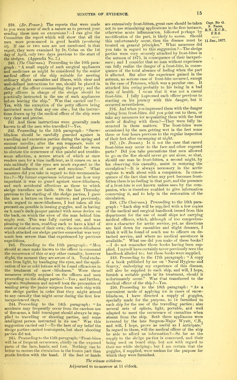 239. (Dr. Fraser.) The reports that were made to you were never of such a nature as to prevent your sending- these men on excursions ? —I can give the Committee the report which will show that all the men were pronounced in good health (producing it). If one or two men are not mentioned in that report, they were examined by Dr. Colan on the 1st day of April, only two days previous to the start of the sledges. (Appendix No. 7.) 240. (The Chairman.) Proceeding to the 10th para- graph :  A small supply of such surgical appliances and medicines as might be considered by the senior medical officer of the ship suitable for meeting ordinary slight casualties and illness, with clear and well-defined instructions for use, should be placed in charge of the officer commanding- the party; and the petty officers in charge of the sledge should be p;actically instructed in the use of such appliances before leaving the ship. Was that carried out ?— Yes, with the exception of the petty officers being instructed more than any one else ; but the instruc- tions drawn up by the medical officer of the ship were very clear and precise. 241 And these instructions were generally made known to all the men who travelled?—Yes. 242. Proceeding to the 12th paragraph: Snow- blindess should be carefully guarded against in travelling and excursion parties during the spring and summer months; after the sun reappears, veils or neutral-tinted glasses or goggles should be worn to obviate the occurrence of this painful and trouble- some affection, a severe attack of which at once renders men for a time inefficient, as it comes on as a rule suddenly if the eyes are much exposed to the combined influence of snow and sunshine. What measures did you take in regard to this recommenda- tion?—My former experience informed me how very important it was to guard against snow-blindness, and such accidental affections as those to which sledge travellers are liable. On the last Thursday previous to the starting of the sledge parties, I gave the men a lecture on these matters; and previously, with regard to snow-blindness, I had taken all the precautions possible in issuing goggles, and in having eah man's duck-jumper painted with some device on the back, on which the eyes of the man behind him might rest. This was fully carried out, and was pleasing lo the men, enabling each to have a kind of crest or coat-of-arms of their own; the snow -blindness which attacked our sledge parties somewhat was very much less severe than that experienced by previous expeditions. 243. Proceeding to the 13th paragraph: Men should at once make known to the officer in command the occurrence of this or any other casualty, however slight, the moment they are aware of it. Total exclu- sion from light, by bandaging the eyes, and the appli- cation of ice or cold lotions will be found efficacious in the treatment of snow - blindness. Were these measures strictly enjoined on the officers and men proceeding on the sledge parties ?—Yes ; and further, Captain Stephenson and myself took the precaution of sending away the junior surgeon from each ship with the sledge parties in order that they might attend to any casualty that might occur during the first few inexperienced days. 244. Proceeding to the 14th paragraph: As accidents may frequently occur from the careless use of fire-arms, a field tourniquet should always be sup- pliel to travelling or shooting parties, and some intelligent person instructed in its use. Was this suggestion carried out?—To the best of my belief the sledge parties carried tourniquets, but short shooting parties did not. 245. Proceeding to the loth paragraph: Frost-bites will be of frequent occurrence, chiefly on the exposed parts of the face, hands, and feet. Nothing can be better to restore the circulation in the frozen part than gentle friction with the hand. If the feet or hands The witne are extensively frost-bitten, great care should betaken OaptlSir G. not to use stimulating applications in the first instance, ^ kcb otherwise acute inflammation, folio sved perhaps by  £ R'g ' '' mortification of the part, is likely to ensue. Should this unfortunately occur, then the disease must be n Jan., 1877. treated on general principles. What measures did you take in regard to this suggestion ?—The sledge parties were very severely attacked by frost-bites in the autumn of 1875, in consequence of their inexperi- ence ; and I consider that no man without experience can fully realize the danger of a frost-bite, in conse- quence of the total absence of feeling when the part is affected. But after the experience gained in the autumn, no serious case of frost-bite occurred, except in the case of Petersen, which was a peculiar one. It attacked him owing probably to his being in a bad state of health. 1 mean that it was not a casual frost-bite. I fully impressed each officer previous to starting on his journey with this danger, but it occurred nevertheless. 246. And when you impressed them with the danger arising from frost-bites, did you point out to them, or take any measures for acquainting them with the best mode of dealing with them?—They were fully in- structed in these matters. The frost-bites were occasioned by the men getting wet in the feet some three or four hours previous to the regular inspection of their feet after encamping at night. 247. (Dr. Donnet.) Is it not the case that casual frost-bites may occur to the face and other exposed parts? Did you take precautions that men allowed to go on the floe should never go out alone, so that, should one man be frost-bitten, a second might, by his observing this casualty, assist in restoring the circulation?—It is always necessary in the arctic regions to walk about with a companion. In conse- quence of the fact that when any part becomes frost- bitten there is no feeling in that part, and the presence of a frost-bite is not known unless seen by the com- panion, who is therefore enabled to give information concerning it, and to help in the restoration of the circulation. 248. (The Chairman.) Proceeding to the 16th para- graph :  Each ship will be supplied with a few copies of the medical and surgical handbook issued from this department for the use of small ships not carrying medical officers, which, although of too comprehen- sive a character for arctic service, yet, as directions are laid down for casualties and slight diseases, I think it will be found of much use to officers on de- tached service, and where no medical assistance is available. What use did you make of these books? —I do not remember those books having been sup- plied. I myself have certainly never previously seen the handbook alluded to ; but these books were supplied. 249. Proceeding to the 17th paragraph: A copy of a book published by me on ' Naval Hygiene and Scurvy,' embodying my experience of this disease, will also be supplied to each ship, and will, I hope, furnish a suitable guide in' its treatment, should it unfortunately occur. Was that transferred to the medical officer of the ship ?—Yes. 250. Proceeding to the 18th paragraph: As a convenient mode of applying ice in cases of snow- blindness, 1 have directed a supply of goggles, specially made for the purpose, to Le furnished to each ship for the use of the travelling parties; also several sets of splints, light, portable, and well adapted to meet the occurrence of casualties when absent from the ship. Both these appliances were invented by the late Surgeon-Major Wyatt, C.B., and will, I hope, prove' as useful as I anticipate. In regard to these, will the medical officer of the ship be able to afford us information ?—So far as the supply to the sleige paities is concerned, and their being used on board ship, but not with regard to their use while sledging; but I am certain that the goggles, if supplied, were useless for the purpose for which they were furnished. withdrew. Adjourned to to-morrow at 11 o'clock.