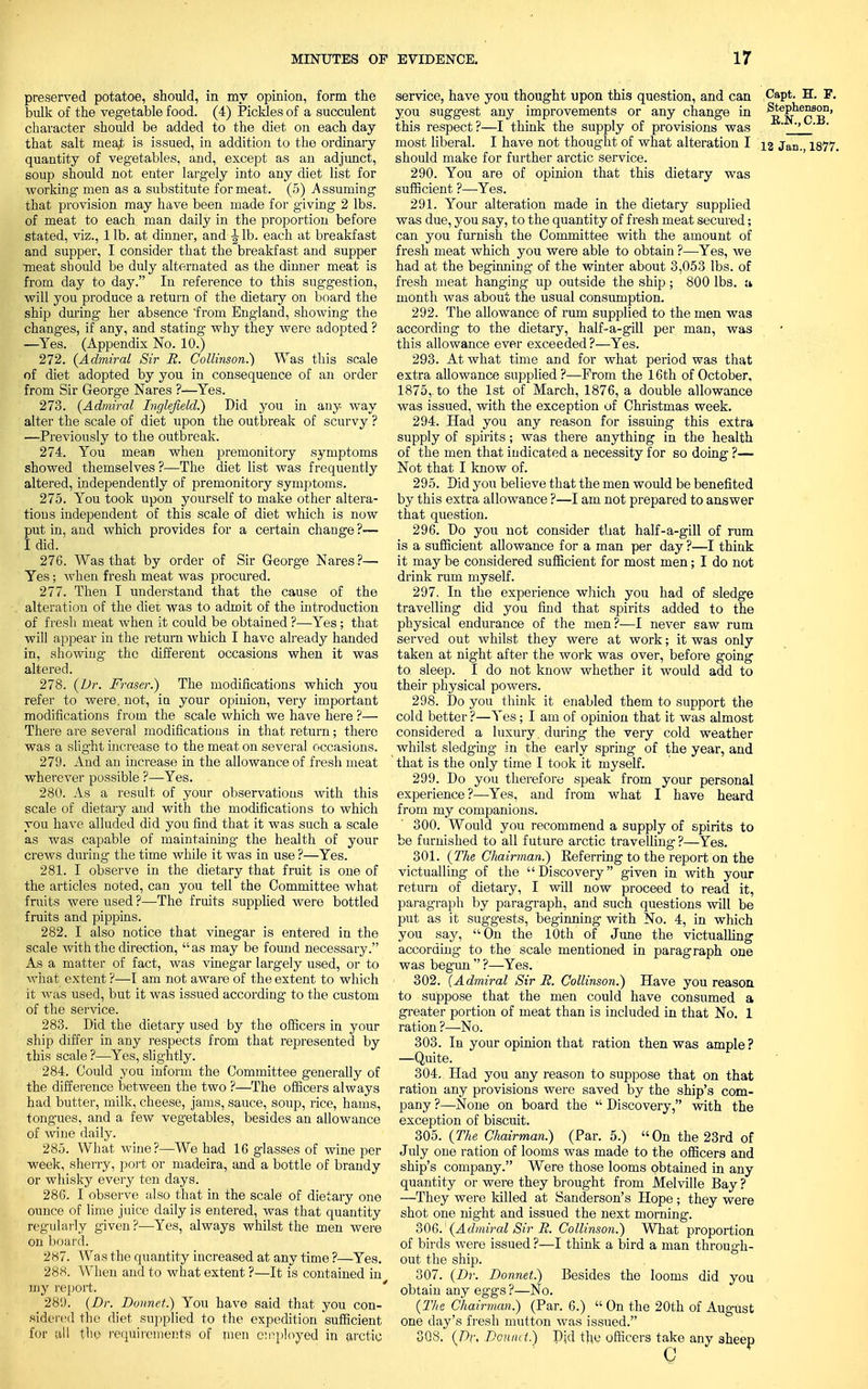 preserved potatoe, should, in my opinion, form the bulk of the vegetable food. (4) Pickles of a succulent character should be added to the diet on each day that salt mea^ is issued, in addition to the ordinary quantity of vegetables, and, except as an adjunct, soup should not enter largely into any diet list for Avorking men as a substitute for meat. (5) Assuming that provision may have been made for giving 2 lbs. of meat to each man daily in the proportion before stated, viz., lib. at dinner, and-•Jib. each at breakfast and supper, I consider that the breakfast and supper meat should be duly alternated as the dinner meat is from day to day. In reference to this suggestion, will you produce a return of the dietary on board the ship during her absence from England, showing the changes, if any, and stating why they were adopted ? —Yes. (Appendix No. 10.) 272. {Admiral Sir JR. Collinson.) Was this scale of diet adopted by you in consequence of an order from Sir George Nares ?—Yes. 273. {Admiral Inglefield.) Did you in any way alter the scale of diet upon the outbreak of scurvy ? —Previously to the outbreak. 274. You mean when premonitory symptoms showed themselves ?—The diet list was frequently altered, independently of premonitory symptoms. 275. You took upon yourself to make other altera- tions independent of this scale of diet which is now put in, and which provides for a certain change ?— I did. 276. Was that by order of Sir George Nares ?— Yes; when fresh meat was procured. 277. Then I understand that the cause of the alteration of the diet was to admit of the introduction of fresh meat when it could be obtained ?—Yes; that will appear in the return which I have already handed in, showing the different occasions when it was altered. 278. {Dr. Fraser.) The modifications which you refer to were, not, in your opinion, very important modifications from the scale which we have here ?— There are several modifications in that return; there was a slight increase to the meat on several occasions. 279. And an increase in the allowance of fresh meat wherever possible ?—Yes. 280. As a result of your observations with this scale of dietary and with the modifications to which you have alluded did you find that it was such a scale as was capable of maintaining the health of your crews during the time while it was in use ?—Yes. 281. I observe in the dietary that fruit is one of the articles noted, can you tell the Committee what fruits were used ?—The fruits supplied were bottled fruits and pippins. 282. I also notice that vinegar is entered in the scale with the direction, as may be found necessary. As a matter of fact, was vinegar largely used, or to what extent ?—I am not aware of the extent to which it was used, but it was issued according to the custom of the service. 283. Did the dietary used by the officers in your ship differ in any respects from that represented by this scale ?—Yes, slightly. 284. Could you inform the Committee generally of the difference between the two ?—The officers always had butter, milk, cheese, jams, sauce, soup, rice, hams, tongues, and a few vegetables, besides an allowance of wine daily. 285. What wine?—We had 16 glasses of wine per week, sherry, port or madeira, and a bottle of brandy or whisky every ten days. 286. I observe also that in the scale of dietary one ounce of lime juice daily is entered, was that quantity regularly given ?—Yes, always whilst the men were on board. 287. Was the quantity increased at any time ?—Yes. 288. When and to what extent ?—It is contained in my report. 28'.). {Dr. Bonnet.) You have said that you con- sidered the diet supplied to the expedition sufficient for all the requirements of men employed in arctic service, have you thought upon this question, and can Capt. H. F. you suggest any improvements or any change in ^S-^S8?.11' this respect?—I think the supply of provisions was ' most liberal. I have not thought of what alteration I ig jan. is77. should make for further arctic service. 290. You are of opinion that this dietary was sufficient ?—Yes. 291. Your alteration made in the dietary supplied was due, you say, to the quantity of fresh meat secured; can you furnish the Committee with the amount of fresh meat which you were able to obtain ?—Yes, we had at the beginning of the winter about 3,053 lbs. of fresh meat hanging up outside the ship ; 800 lbs. a month was about the usual consumption. 292. The allowance of rum supplied to the men was according to the dietary, half-a-gill per man, was this allowance ever exceeded?—Yes. 293. At what time and for what period was that extra allowance supplied ?—From the 16th of October, 1875,. to the 1st of March, 1876, a double allowance was issued, with the exception of Christmas week. 294. Had you any reason for issuing this extra supply of spirits; was there anything in the health of the men that indicated a necessity for so doing ?— Not that I know of. 295. Did you believe that the men would be benefited by this extra allowance ?—I am not prepared to answer that question. 296. Do you not consider that half-a-gill of rum is a sufficient allowance for a man per day ?—I think it may be considered sufficient for most men; I do not drink rum myself. 297. In the experience which you had of sledge travelling did you find that spirits added to the physical endurance of the men?—I never saw rum served out whilst they were at work; it was only taken at night after the work was over, before going to sleep. I do not know whether it would add to their physical powers. 298. Do you think it enabled them to support the cold better ?—Yes; I am of opinion that it was almost considered a luxury during the very cold weather whilst sledging in the early spring of the year, and that is the only time I took it myself. 299. Do you therefore speak from your personal experience?—Yes, and from what I have heard from my companions. 300. Would you recommend a supply of spirits to be furnished to all future arctic travelling ?—Yes. 301. {The Chairman.) Referring to the report on the victualling of the Discovery given in with your return of dietary, I will now proceed to read it, paragraph by paragraph, and such questions will be put as it suggests, beginning with No. 4, in which you say, On the 10th of June the victualling according to the scale mentioned in paragraph one was begun  ?—Yes. 302. {Admiral Sir JR. Collinson.) Have you reason to suppose that the men could have consumed a greater portion of meat than is included in that No. 1 ration ?—No. 303. In your opinion that ration then was ample ? —Quite. 304. Had you any reason to suppose that on that ration any provisions were saved by the ship's com- pany ?—None on board the  Discovery, with the exception of biscuit. 305. {The Chairman.) (Par. 5.) On the 23rd of July one ration of looms was made to the officers and ship's company. Were those looms obtained in any quantity or were they brought from Melville Bay ? —They were killed at Sanderson's Hope; they were shot one night and issued the next morning. 306. ' {Admiral Sir JR. Collinson.) What proportion of birds were issued?—I think a bird a man through- out the ship. 307. {Dr. Donnet.) Besides the looms did you obtain any eggs ?—No. {The Chairman.) (Par. 6.)  On the 20th of August one day's fresh mutton was issued. 308. {Dr> Douiic t.) Did the officers take any aheep