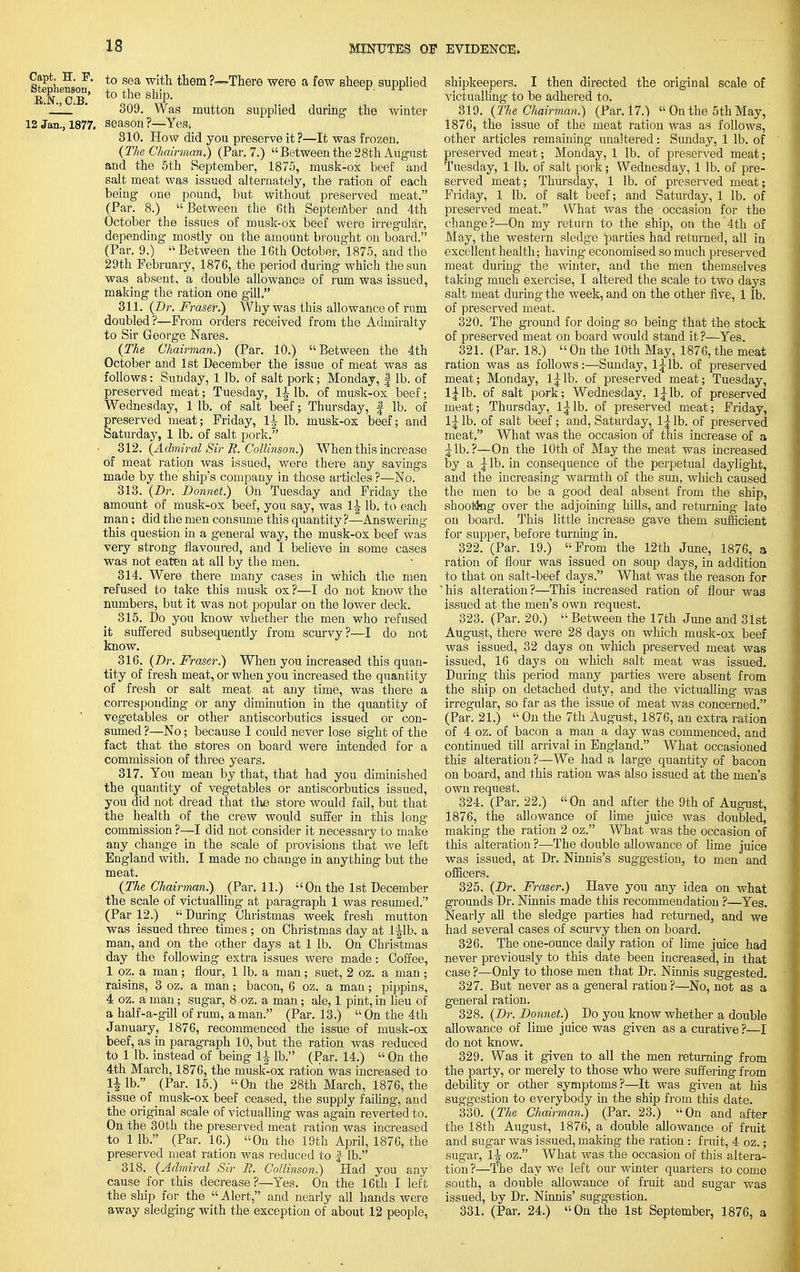 Capt. H. P. Stephenson, E.N., C.B. 12 Jan., 1877. •There were a few sheep supplied supplied during the winter to sea with them ?- to the ship. 309. Was mutton season ?—Yes, 810. How did you preserve it?—It was frozen. (The Chairman}) (Par. 7.) Between the 28th August and the 5th September, 1875, musk-ox beef and salt meat was issued alternately, the ration of each being one pound, but without preserved meat. (Par. 8.) Between the 6th September and 4th October the issues of musk-ox beef were irregular, depending mostly on the amount brought on board. (Par. 9.)  Between the 16th October, l 875, and the 29th February, 1876, the period during which the sun was absent, a double allowance of rum was issued, making the ration one gill. 311. (Dr. Fraser?) Why was this allowance of rum doubled ?—From orders received from the Admiralty to Sir George Nares. (The Chairman.) (Par. 10.) Between the 4th October and 1st December the issue of meat was as follows: Sunday, 1 lb. of salt pork; Monday, f lb. of preserved meat; Tuesday, li lb. of musk-ox beef; Thursday, f lb. of musk-ox beef; and Wednesday, 1 lb. of salt beef preserved meat; Friday, lb. Saturday, 1 lb. of salt pork. 312. (Admiral Sir R. Collinson.) When this increase of meat ration was issued, were there any savings made by the ship's company in those articles ?—No. 313. (Dr. Donnet.) On Tuesday and Friday the amount of musk-ox beef, you say, was 1 j lb. to each man; did the men consume this quantity?—Answering this question in a general way, the musk-ox beef was very strong flavoured, and I believe in some cases was not eaten at all by the men. 314. Were there many cases in which the men refused to take this musk ox ?—I do not know the numbers, but it was not popular on the lower deck. 315. Do you know whether the men who refused it suffered subsequently from scurvy?—I do not know. 316. (Dr. Fraser.) When you increased this quan- tity of fresh meat, or when you increased the quantity of fresh or salt meat at any time, was there a corresponding or any diminution in the quantity of vegetables or other antiscorbutics issued or con- sumed ?—No; because 1 could never lose sight of the fact that the stores on board were intended for a commission of three years. 317. You mean by that, that had you diminished the quantity of vegetables or antiscorbutics issued, you did not dread that the store would fail, but that the health of the crew would suffer in this long commission ?—I did not consider it necessary to make any change in the scale of provisions that we left England with. I made no change in anything but the meat. (The Chairman?) (Par. 11.) ;<On the 1st December the scale of victualling at paragraph 1 was resumed. (Par 12.)  During Christmas week fresh mutton was issued three times ; on Christmas day at l|lb. a man, and on the other days at 1 lb. On Christmas day the following extra issues were made: Coffee, 1 oz. a man; flour, 1 lb. a man; suet, 2 oz. a man; raisins, 3 oz. a man; bacon, 6 oz. a man; pippins, 4 oz. a man; sugar, 8 oz. a man; ale, 1 pint, in lieu of a half-a-gill of rum, a man. (Par. 13.)  On the 4th January, 1876, recommenced the issue of musk-ox beef, as in paragraph 10, but the ration was reduced to 1 lb. instead of being li lb. (Par. 14.)  On the 4th March, 1876, the musk-ox ration was increased to H lb. (Par. 15.) On the 28th March, 1876, the issue of musk-ox beef ceased, the supply f ailing, and the original scale of victualling was again reverted to. On the 30th the preserved meat ration was increased to 1 lb. (Par. 16.) On the 19th April, 1876, the preserved meat ration was reduced to f- lb. 318. (Admiral Sir R. Collinson.) Had you any cause for this decrease?—Yes. On the 16th I left the ship for the Alert, and nearly all hands were away sledging with the exception of about 12 people, shipkeepers. I then directed the original scale of victualling to be adhered to. 319. (The Chairman.) (Par. 17.)  On the 5th May, 1876, the issue of the meat ration was as follows, other articles remaining unaltered: Sunday, 1 lb. of preserved meat; Monday, 1 lb. of preserved meat; Tuesday, 1 lb. of salt pork; Wednesday, 1 lb. of pre- served meat; Thursday, 1 lb. of preserved meat; Friday, 1 lb. of salt beef; and Saturday, 1 lb. of preserved meat. What was the occasion for the change?—On my return to the ship, on the 4th of May, the western sledge parties had returned, all in excellent health; having economised so much preserved meat during the winter, and the men themselves taking much exercise, I altered the scale to two days salt meat during the week, and on the other five, 1 lb. of preserved meat. • 320. The ground for doing so being that the stock of preserved meat on board would stand it ?—Yes. 321. (Par. 18.)  On the 10th May, 1876, the meat ration was as follows:—Sunday, 1^lb. of preserved meat; Monday, 1^lb. of preserved meat; Tuesday, 1^lb. of salt pork; Wednesday, l|lb. of preserved meat; Thursday, 1^lb. of preserved meat; Friday, 1^ lb. of salt beef; and, Saturday, 1^ lb. of preserved meat, What was the occasion of this increase of a ^lb. ?—On the 10th of May the meat was increased by a {lb. in consequence of the perpetual daylight, and the increasing warmth of the sun, which caused the men to be a good deal absent from the ship, shooting over the adjoining hills, and returning late on board. This little increase gave them sufficient for supper, before turning in. 322. (Par. 19.) From the 12th June, 1876, a ration of flour was issued on soup days, in addition to that on salt-beef days. What was the reason for his alteration?—This increased ration of flour was issued at the men's own request. 323. (Par. 20.)  Between the 17th June and 31st August, there were 28 days on which musk-ox beef was issued, 32 days on which preserved meat was issued, 16 days on which salt meat was issued. During- this period many parties were absent from the ship on detached duty, and the victualling- was irregular, so far as the issue of meat was concerned. (Par. 21.)  On the 7th August, 1876, an extra ration of 4 oz. of bacon a man a day was commenced, and continued till arrival in England. What occasioned this alteration?—We had a large quantity of bacon on board, and this ration was also issued at the men's ■ own request. 324. (Par. 22.) On and after the 9th of August, 1876, the allowance of lime juice was doubled, making the ration 2 oz. What was the occasion of this alteration ?—The double allowance of lime juice was issued, at Dr. Ninnis's suggestion, to men and officers. 325. (Dr. Fraser.) Have you any idea on what grounds Dr. Ninnis made this recommendation ?—Yes. Nearly all the sledge parties had returned, and we had several cases of scurvy then on board. 326. The one-ounce daily ration of lime juice had never previously to this date been increased, in that case ?—Only to those men that Dr. Ninnis suggested. 327. But never as a general ration ?—No, not as a general ration. 328. (Dr. Donnet.) Do you know whether a double allowance of lime juice was given as a curative ?—I do not know. 329. Was it given to all the men returning from the party, or merely to those who were suffering from debility or other symptoms?—It was given at his suggestion to everybody in the ship from this date. 330. (The Chairman!) (Par. 23.) On and after the 18th August, 1876, a double allowance of fruit and sugar was issued, making the ration : fruit, 4 oz.; sugar, 1^ oz. What was the occasion of this altera- tion ?—The day we left our winter quarters to come south, a double allowance of fruit and sug'ar was issued, by Dr. Ninnis' suggestion. 331. (Par. 24.) On the 1st September, 1876, a