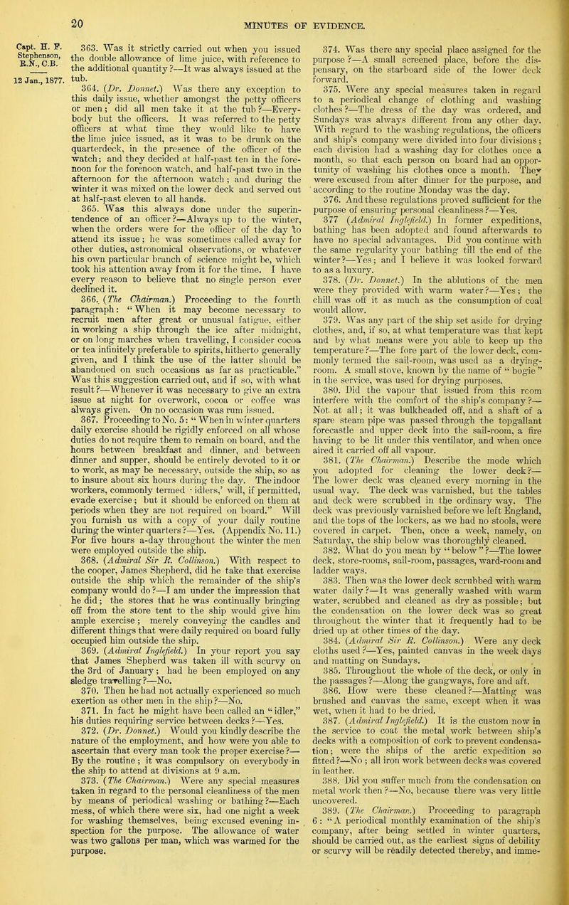 Capt. H. F. 363. Was it strictly carried out when you issued ^ePbe°8°n' the double allowance of lime juice, with reference to ' 2 ' the additional quantity ?—It was always issued at the 12 Jan., 1877. tub. 364. (Dr. Donnet.) Was there any exception to this daily issue, whether amongst the petty officers or men; did all men take it at the tub ?—Every- body but the officers. It was referred to the petty officers at what time they would like to have the lime juice issued, as it was to be drunk on the quarterdeck, in the presence of the officer of the watch; and they decided at half-past ten in the fore- noon for the forenoon watch, and half-past two in the afternoon for the afternoon watch ; and during the winter it was mixed on the lower deck and served out at half-past eleven to all hands. 365. Was this always done under the superin- tendence of an officer ?—Always up to the winter, when the orders were for the officer of the day \o attend its issue; he was sometimes called away for other duties, astronomical observations, or whatever his own particular branch of science might be, which took his attention away from it for the time. I have every reason to believe that no single person ever declined it. 366.. (The Chairman.) Proceeding to the fourth paragraph:  When it may become necessary to recruit men after great or unusual fatigue, either in working a ship through the ice after midnight, or on long marches when traveUing, I consider cocoa or tea infinitely preferable to spirits, hitherto generally given, and I think the use of the iatter should be abandoned on such occasions as far as practicable. Was this suggestion carried out, and if so, with what result ?—Whenever it was necessary to give an extra issue at night for overwork, cocoa or coffee was always given. On no occasion was rum issued. 367. Proceeding to No. 5:  When in winter quarters daily exercise should be rigidly enforced on all whose duties do not require them to remain on board, and the hours between breakfast and dinner, and between dinner and supper, should be entirely devoted to it or to work, as may be necessary, outside the ship, so as to insure about six hours during the day. The indoor workers, commonly termed • idlers,' will, if permitted, evade exercise; but it should be enforced on them at periods when they are not required on board. Will you furnish us with a copy of your daily routine during the winter quarters ?—Yes. (Appendix No. 11.) For five hours a-day throughout the winter the men were employed outside the ship. 368. (Admiral Sir R. Collinson.) With respect to the cooper, James Shepherd, did he take that exercise outside the ship which the remainder of the ship's company would do ?—I am under the impression that he did; the stores that he was continually bringing off from the store tent to the ship would give him ample exercise; merely conveying- the candles and different things that were daily required on board fully occupied him outside the ship. 369. (Admiral Inglefield.) In your report you say that James Shepherd was taken ill with scurvy on the 3rd of January; had he been employed on any sledge trarelling ?—No. 370. Then he had not actually experienced so much exertion as other men in the ship ?—No. 371. In fact he might have been called an idler, his duties requiring service between decks ?—-Yes. 372. (Dr. Donnet.) Would you kindly describe the nature of the employment, and how were you able to ascertain that every man took the proper exercise ?— By the routine ; it was compulsory on everybody in the ship to attend at divisions at 9 a.m. 373. (The Chairman.) Were any special measures taken in regard to the personal cleanliness of the men by means of periodical washing or bathing?—Each mess, of which there were six, had one night a week for washing themselves, being excused evening in- spection for the purpose. The allowance of water was two gallons per man, which was warmed for the purpose. 374. Was there any special place assigned for the purpose ?—A small screened place, before the dis- pensary, on the starboard side of the lower deck forward. 375. Were any special measures taken in regard to a periodical change of clothing and washing clothes ?—The dress of the day was ordered, and Sundays was always different from any other day. With regard to the washing regulations, the officers and ship's company were divided into four divisions ; each division had a washing day for clothes once a month, so that each person on board had an oppor- tunity of washing his clothes once a month. The^ were excused from after dinner for the purpose, and ' according to the routine Monday was the day. 376. And these regulations proved sufficient for the purpose of ensuring personal cleanliness ?—Yes. 377 (Admiral Inglefield^) In former expeditions, bathing has been adopted and found afterwards to have no special advantages. Did you continue with the same regularity your bathing till the end of the winter?—Yes; and I believe it was looked forward to as a luxury. 378. (Dr. Donnet.) In the ablutions of the men were they provided with warm water ?—Yes ; the chill was off it as much as the consumption of coal would allow. 379. Was any part of the ship set aside for drying clothes, and, if so, at what temperature was that kept and by what means were you able to keep up the temperature ?—The fore part of the lower deck, com- monly termed the sail-room, was used as a drying- room. A small stove, known by the name of  bog-ie  in the service, was used for drying purposes. 380. Did the vapour that issued from this rcom interfere with the comfort of the ship's company ?— Not at all; it was bulkheaded off, and a shaft of a spare steam pipe was passed through the topgallant forecastle and upper deck into the sail-room, a fire having to be lit under this ventilator, and when once aired it carried off all vapour. 381. (The Chairman.) Describe the mode which you adopted for cleaning the lower deck?— The lower deck was cleaned every morning in the usual way. The deck was varnished, but the tables and deck were scrubbed in the ordinary way. The deck was previously varnished before we left England, and the tops of the lockers, as we had no stools, were covered in carpet. Then, once a week, namely, on Saturday, the ship below was thoroughly cleaned. 382. What do you mean by  below  ?—The lower deck, store-rooms, sail-room, passages, ward-room and ladder ways. 383. Then was the lower deck scrubbed with warm water daily ?—It was generally washed with warm water, scrubbed and cleaned as dry as possible; but the condensation on the lower deck was so great throughout the winter that it frequently had to be dried up at other times of the day. 384. (Admiral Sir R. Collinson.) Were any deck cloths used ?—Yes, painted canvas in the week days and matting on Sundays. 385. Throughout the whole of the deck, or only in the passages ?—Along the gangways, fore and aft. 386. How were these cleaned?—Matting was brushed and canvas the same, except when it was wet, when it had to be dried. 387. (Admiral Inglefield.) It is the custom now in the service to coat the metal, work between ship's decks with a composition of cork to prevent condensa- tion; were the ships of the arctic expedition so fitted ?—No ; all iron work between decks was covered in leather. 388. Did you suffer much from the condensation on metal work then ?—No, because there was very little uncovered. 389. (The Chairman.) Proceeding to paragraph 6: A periodical monthly examination of the ship's company, after being settled in winter quarters, should be carried out, as the earliest signs of debility or scurvy will be readily detected thereby, and imme-