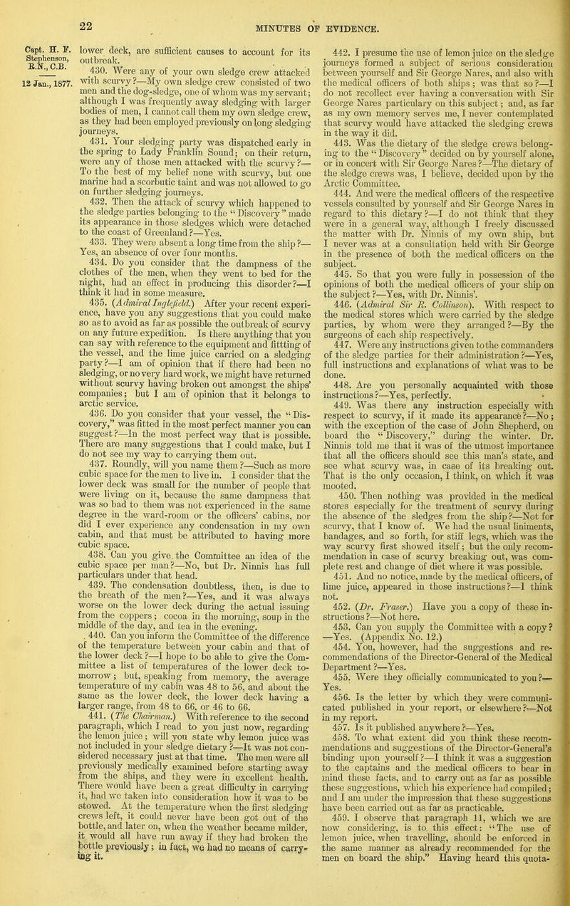 Capt. H. E. lower deck, are sufficient causes to account for its Stephenson, outbreak. • -.> ■ 430. Were any of your own sledge crew attacked 12 Jan., 1877. w^n scurvy ?—My own sledge crew consisted of two . men and the dog-sledge, one of whom was my servant; although I was frequently away sledging with larger bodies of men, I cannot call them my own sledge crew, as they had been employed previously on long sledging journeys. 431. Your sledging party was dispatched early in the spring to Lady Franklin Sound; on their return, were any of those men attacked with the scurvy ?— To the best of my belief none with scurvy, but one marine had a scorbutic taint and was not allowed to go on further sledging journeys. 432. Then the attack of scurvy which happened to the sledge parties belonging to the Discovery made its appearance in those sledges which were detached to the coast of Greenland ?—Yes. 433. They were absent a long time from the ship ?— Yes, an absence of over four months. 434. Do you consider that the dampness of the clothes of the men, when they went to bed for the night,_ had an effect in producing this disorder?—I think it had in some measure. 435. (Admiral Inglefteld.) After your recent experi- ence, have you any suggestions that you could make so as to avoid as far as possible the outbreak of scurvy on any future expedition. Is there anything that you can say with reference to the equipment and fittting of the vessel, and the lime juice carried on a sledging party ?—I am of opinion that if there had been no sledging, or no very hard work, we might have returned without scurvy having broken out amongst the ships' companies ; but I am of opinion that it belongs to arctic service. 436. Do you consider that your vessel, the Dis- covery, was fitted in the most perfect manner you can suggest ?—In the most perfect way that is possible. There are many suggestions that I could make, but I do not see my way to carrying them out. 437. Eoundly, will you name them ?—Such as more cubic space for the men to live in. I consider that the lower deck was small for the number of people that were living on it, because the same dampness that Was so bad to them was not experienced in the same degree in the ward-room or the officers' cabins, nor did I ever experience any condensation in my own cabin, and that must be attributed to having more cubic space. 438. Can you give, the Committee an idea of the cubic space per man?—No, but Dr. Ninnis has full particulars under that head. 439. The condensation doubtless, then, is due to the breath of the men?—Yes, and it was always worse on the lower deck during the actual issuing from the coppers ; cocoa in the morning, soup in the middle of the day, and tea in the evening. . 440. Can you inform the Committee of the difference of the temperature between your cabin and that of the lower deck ?—I hope to be able to give the Com- mittee a list of temperatures of the lower deck to- morrow ; but, speaking from memory, the average temperature of my cabin was 48 to 56, and about the same as the lower deck, the lower deck having a larger range, from 48 to 66, or 46 to 66. 441. (The Chairman.) With reference to the second paragraph, which I read to you just now, regarding the lemon juice ; will you state why lemon juice was not included in your sledge dietary ?—It was not con- sidered necessary just at that time. The men were all previously medically examined before starting away from the ships, and they were in excellent health. There would have been a great difficulty in carrying it, had we taken into consideration how it was to be stowed. At the temperature when the first sledging crews left, it could never have been got out of the bottle, and later on, when the weather became milder, it would all have run away if they had broken the bottle previously; in fact, we had no means of carry- ing it. 442. I presume the use of lemon juice on the sledge journeys formed a subject of serious consideration between yourself and Sir George Nares, and also with the medical officers of both ships ; was that so ?—I do not recollect ever having a conversation with Sir George Nares particulary on this subject; and, as far as my own memory serves me, I never contemplated that scurvy would have attacked the sledging crews in the way it did. 443. Was the dietary of the sledge crews belong- ing to the Discovery decided on by yourself alone, or in concert with Sir George Nares?—The dietary of the sledge crews was, I believe, decided upon by the Arctic Committee. 444. And were the medical officers of the respective vessels consulted by yourself and Sir George Nares in regard to this dietary ?—I do not think that they were in a general way, although I freely discussed the matter with Dr. Ninnis of my own ship, but I never was at a consultation held with Sir George in the presence of both the medical officers on the subject. 445. So that you were fully in possession of the opinions of both the medical officers of your ship on the subject ?—Yes, with Dr. Ninnis'. 446. (Admiral Sir JR. Collinsoii). With respect to the medical stores which were carried by the sledge parties, by whom were they arranged ?—By the surgeons of each ship respectively. 447. Were any instructions given to the commanders of the sledge parties for their administration ?<—Yes, full instructions and explanations of what was to be done. 448. Are you personally acquainted with those instructions ?—Yes, perfectly. 449. Was there any instruction especially with respect to scurvy, if it made its appearance ?—No ; with the exception of the case of John Shepherd, on board the Discovery, during the winter. Dr. Ninnis told me that it was of the utmost importance that all the officers should see this man's state, and see what scurvy was, in case of its breaking out. That is the only occasion, I think, on which it was mooted. 450. Then nothing was provided in the medical stores especially for the treatment of scurvy during the absence of the sledges from the ship ?-—Not for scurvy, that I know of. We had the usual liniments, bandages, and so forth, for stiff legs, which was the way scurvy first showed itself; but the only recom- mendation in case of scurvy breaking out, was com- plete rest and change of diet where it was possible. 451. And no notice, made by the medical officers, of lime juice, appeared in those instructions?—I think not. 452. (Dr. Fraser.) Have you a copy of these in- structions ?—Not here. 453. Can you supply the Committee with a copy ? •—Yes. (Appendix No. 12.) 454. You, however, had the suggestions and re- commendations of the Director-General of the Medical Department ?—Yes. 455. Were they officially communicated to you ?— Yes. 456. Is the letter by which they were communi- cated published in your report, or elsewhere?-—Not in my report. 457. Is it published any where ?—Yes. 458. To what extent did you think these recom- mendations and suggestions of the Director-General's binding upon yourself ?<—I think it was a suggestion to the captains and the medical officers to bear in mind, these facts, and to carry out as far as possible these suggestions, which his experience had compiled; and I am under the impression that these suggestions have been carried out as far as practicable. 459. I observe that parag-raph 11, which we are now considering, is to this effect: The use of lemon juice, when travelling, should be enforced in the same manner as already recommended for the men on board the ship. Having heard this quota-