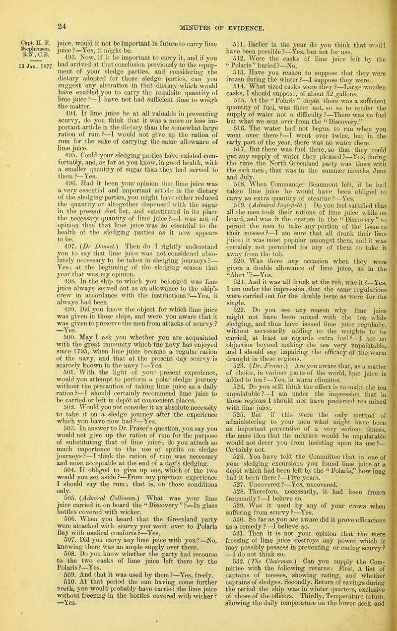 Capt. H. P. juice, would it not be important in future to carry lime iTn^Cb' J*uice?—Yes, it mig-ht be. ' _J '  493. Now, if it be important to carry it, and if you 13 Jan., 1877. na<^ aiTived at that conclusion previously to the equip- ment of your sledge parties, and considering the dietary adopted for those sledge parties, can you suggest any alteration in that dietary which would have enabled you to carry the requisite quantity of lime juice ?—I have not had sufficient time to weigh the matter. 494. If lime juice be at all valuable in preventing scurvy, do you think that it was a more or less im- portant article in the dietary than the somewhat large ration of rum?—I would not give Tip the ration of rum for the sake of carrying the same allowance of lime juice. 495. Could your sledging parties have existed com- fortably, and, as far as you know, in good health, with a smaller quantity of sugar than they had served to them ?—Yes. 496. Had it been your opinion that lime juice was a very essential and important article in the dietary of the sledging parties, you might have either reduced the quantity or altogether dispensed with the sugar in the present diet list, and substituted in its place the necessary quantity of lime juice ?—I was not of opinion then that lime juice was so essential to the health of the sledging parties as it now appears to be. 497. (Dr Donnet.) Then do I rightly understand you to say that lime juice was not considered abso- lutely necessary to be taken in sledging journeys ?—■ Yes; at the beginning of the sledging season that year that was my opinion. 498. In the ship to which you belonged was lime juice always served out as an allowance to the ship's crew in accordance with the instructions?—Yes, it always had been. 499. Did you know the object for which lime juice was given in those ships, and were you aware that it was given to preserve the men from attacks of scurvy ? —Yes. 500. May I ask you whether you are acquainted with the great immunity which the navy has enjoyed since 1795, when lime juice became a regular ration of the navy, and that at the present day scurvy is scarcely known in the navy ?—Yes. 501. With the lig-ht of your present experience, would you attempt to perform a polar sledge journey without the precaution of taking lime juice as a daily ration ?—I should certainly recommend lime juice to be carried or left in depot at convenient places. 502. Would you not consider it an absolute necessity to take it on a sledge journey after the experience which you have now had ?—Yes. 503. In answer to Dr. Fraser's question, you say you would not give up the ration of rum for the purpose of substituting that of lime juice; do you attach so much importance to the use of spirits on sledge journeys ?—I think the ration of rum was necessary and most acceptable at the end of a day's sledging. 504. If obliged to give up one, which of the two would you set aside ?—From my previous experience I should say the rum; that is, on those conditions only. 505. (Admiral Collinson^) What was your lime juice carried in on board the  Discovery  ?—In glass bottles covered with wicker. 506. When you heard that the Greenland party were attacked with scurvy you went over to Polaris Bay with medical comforts ?—Yes. 507. Did you carry any lime juice with you ?—No, knowing there was an ample supply over there. 508. Do you know whether the party had recourse to the two casks of lime juice left there by the Polaris ?—Yes. 509. And that it was used by them ?—Yes, freely. 510. At that period the sun having come further north, you would probably have carried the lime juice without freezing in the bottles covered with wicker ? —Yes, 51 J. Earlier in the year do you think that wouM have been possible ?—Yes, but not for use. 512. Were the casks of lime juice left by the Polaris buried?—No. 513. Have you reason to suppose that they were frozen during the winter ?—I suppose they were. 514. What sized casks were they ?—Large wooden casks, I should suppose, of about 32 gallons. 515. At the Polaris depot there was a sufficient quantity of fuel, was there not, so as to render the supply of water not a difficulty?—There was no fuel but what we sent over from the Discovery. 516. The water had not begun to run when you went over there ?—I went over twice, but in the early part of the year, there was no water there. 517. But there was fuel there, so that they could get any supply of water they pleased ?—Yes, during the time the North Greenland party was there with the sick men; that was in the summer months, June and July. 518. When Commander Beaumont left, if he had taken lime juice he would have been obliged to carry an extra quantity of stearine ?—Yes. 519. (A dmiral Inglefield.) Do you feel satisfied that all the men took their rations of lime juice while on board, and was it the custom in the  Discovery to permit the men to take any portion of the issue to their messes ?—I am sure that all drank their lime juice; it was most popular amongst them, and it was certainly not permitted for any of them to take it away from the tub. 520. Was there any occasion when they were given a double allowance of lime juice, as in the Alert?—Yes. 521. And it was all drunk at the tub, was it?—Yes. I am under the impression that the same regulations were carried out for the double issue as were for the single. 522. Do you see any reason why lime juice might not have been mixed with the tea while sledging, and thus have issued lime juice regularly, without necessarily adding to the weights to be carried, at least as regards extra fuel ?—I see no objection beyond making the tea very unpalatable, and I should say impairing the efficacy of the warm draught in these regions. 523. (Dr. Fraser.) A.re you aware that, as a matter of choice, in various parts of the world, lime juice is added to tea ?—Yes, in warm climates. 524. Do you still think the effect is to make the tea unpalatable ?—I am under the impression that in those regions I should not have preferred tea mixed with lime juice. 525. But if this were the only method of administering to your men what might have been an important preventive of a very serious illness, the mere idea that the mixture would be unpalatable would not deter you from insisting upon its use ?— Certainly not. 526. You have told the Committee that in one of your sledging excursions you found lime juice at a depot which had been left by the  Polaris, how long had it been there ?—Five years. • 527. Uncovered ?—Yes, uncovered. 528. Therefore, necessarily, it had been frozen frequently ?—I believe so. 529- Was it used by any of your crews when suffering from scurvy ?—Yes. 530. So far as you are aware did it prove efficacious as a remedy ?—I believe so. 531. Then it is not your opinion that the mere freezing of lime juice destroys any power which it may possibly possess in preventing or curing scurvy ? —I do not think so. 532. {The Chairman.) Can you supply the Com- mittee with the following returns: First, A list of captains of messes, showing rating, and whether captains of sledges. Secondly, Return of saving's during the period the ship was in winter quarters, exclusive of those of the officers. Thirdly, Temperature return, showing the daily temperature on the lower deck and