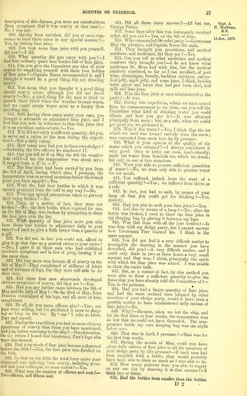description of this disease, you were not satisfied from these symptoms that it was scurvy at that time'?— No, I was not. 608. Having been satisfied, did you at once com- mence to treat these cases in any special manner ?— Yes, by issuing lime juice. 609. You took some lime juice with you yourself, did you ?—I did. 610. What quantity did you carry with you?—I had four ordinary quart beer bottles full of lime juice. 611. Can you give the Committee any idea of your reason for supplying yourself with these four bottles of lime juice ?—Captain Nares recommended it, and I thought it would be a good thing, but not dreading scurvy. 612. You mean that you thought it a good thins- one. should scurvy occur, although you did not dread scurvy ?—No ; a good thing for the men to drink to quench their thirst when the weather became warm, and we could obtain water more as a luxury than anything else. 613. Still, having these cases under your care, you thought it advisable to administer lime juice, and I find that you note in reference to that lime juice that it is an excellent antiscorbutic ?—Yes. 614. You did not carry a sufficient quantity, did you, to serve out a ration to the men during the expedi- tion ?—Not a daily ration. • 615. How many men had you in these two sledges ? —Including the two officers we numbered 17. 616. Can you tell us if on May the 9th the weather was cold?—I see the temperature was about zero; it ranged from + 2° to — 8°. 61/. The lime juice had been carried by you from the 3rd of April, during which time, I presume, the temperature was on several occasions below the lowest point you have named ?—Yes. 618. Were the four beer bottles iu which it was carried protected from the cold in any way ?—No. 619. Were any special precautions taken to prevent their being broken ?—No. 620. Then, as a matter of fact, they were not broken ?—No; the first bottle, when required for use, on the 9th of May, was broken by attempting to thaw the lime juice over the fire. 621. What quantity of lime juice were you able from those four bottles to administer daily to your cases?—I used to give a little better than a quarter of a gjjl, 622. You did not, in fact you could not, afford to give it at that time as a general ration to your crews ? —No; I gave it to those men who had- exhibited scorbutic symptoms and in lieu of grog, issuing it at the same time. 623. Did four more men become ill of scurvy on the 9th of May?—They complained of stiffness of joints and of soreness of legs, but they were still able to do their duty. 624. And these four men afterwards developed obvious symptoms of scurvy, did they not ?—Yes. 625. Had you any further cases between the 9th of May and the 28th of May ?—On the 23rd of May, John Pearson complained of his legs, and all, more or less, complained. 626. By all, do you mean officers also ?—Yes; our legs were aching, but we attributed it more to sleep- ing so long on the ice. By • our  I refer to Lieut. Parr and myself. 627. During the expedition you had no more obvious symptoms of scurvy than those you have mentioned, had you, before returning to the ship ?—Discolouration. On my return I heard that Lieutenant Parr's legs also were discoloured. 628. Had your stock of lime juice become exhausted before the 28th ?—Yes, the lime juice was finished on the 18th. 6,29. So that on the 28th the total force under your command was suffering from scurvy, including your- self and your colleague, to some extent ?—Yes. ^ 630. What was the number »f officers and men h~ Two officers, and fifteen men 631. Did all these cases recover ?—All but George Porter. 632. Some days after this you fortunately received relief, did you not ?—Yes, on the 9th of June. 633. Who commanded the relief party ?—Lieutenant May the advance, and Captain Nares the main. 634. They brought you provisions, and medical comforts, and medicines, did they not ?—Yes. 635. Can you tell us what medicines and medical comforts they brought you?—I do not know what medicines Dr. Moss had with him, but the medical comforts consisted, so far as I can recollect, of port wine, champagne, brandy, backless chickens, calves- foot jelly, apple jelly, and some jams, I think, besides some geese and hares that had just been shot, and milk and lime juice. 636. Was the lime juice at once administered to the party?—It was. 637. During this expedition, which we have traced from its commencement to its close, can you tell the Committee what kind of drinking water you could obtain, and how you got it ?—It was obtained principally from snow; but, as a rule, when we could get good ice, we preferred it. ,638. Was it floe water ?—Yes, I think that the ice which we used was formed entirely from the snow; was converted from snow into ice by pressure. 639. What is your opinion of the quality of the water which you obtained ?—I always considered it very good. Once or twice our cook, inadvertently, made our water from brackish ice, which we drank; but only on one or two occasions. 64Q. Were you able to procure sufficient quantities of water ?—No, we were only able to procure water for our meals. 641. You suffered, indeed, from the want of a sufficient quantity ?—Yes ; we suffered from thirst as a rule. 642. In fact, you had to melt, by means of your lamp all that you could get for drinking ?—Yes, entirely. 643. Had you also to melt your lime juice ?—Yes. 644. And also by means of a lamp ?—No; after the bottle was broken, I used to thaw the lime juice in my sleeping bag by placing it between my legs. 645. Was this done with all the four bottles ?—It was done with my sledge party, but I cannot answer how Lieutenant Parr thawed his. I think in the same manner. 646. You did not find it a very difficult matter to accomplish the thawing in the manner you have described, did you?—A very difficult matter, and I could only thaw in two or three hours a very small amount, and that was, I think, principally the spirit with which the lime juice was mixed. I was unable to thaw the entire bulk. 647. But, as a matter of fact, by this method you were able to thaw a sufficient quantitv to give the doses that you have already told the Committee of ?— Yes, to the patients. , 648. Had you had a larger quantity of lime juice, and had the same method been adopted by other members of your sledge party, would it have been a possible matter to have administered daily rations of lime juice?—No. 649. Why?—Because, when we left the ship, and lor the first three or four weeks, the temperature was so low that we could not have thawed it. The tem- perature inside my own sleeping bag was one right below zero. 650. That was in April, I presume?—That was for tne first four weeks. 651 During the month of May, could you have given daily rations of lime juice to all the members of your sledge party by this process?-If each man had been supplied with a bottle, they would probably have been able to thaw as much as I was able to do 652. How many patients were you able to supply on any one day by thawing it in that manner?—! think two or three. 653. Had the bottles been smaller than the bottles D 2 Capt. A. H. Markham, K.N. 13 Jan., 1877.