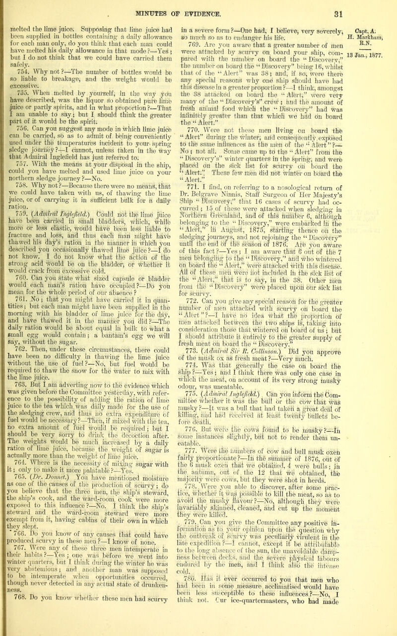 melted the lime juice. Supposing that lime juice had beeu supplied iu bottles containing a daily allowance for each man only, do you think that each man could have melted his daily allowance in that mode ?—Yes1 • but I do not think that we could have carried them safely. 754. Why not ?—The number of bottles would be so liable to breakage, and the weight would be excessive. 735. When melted by yourself, in the way you have described, was the liquor so obtained pure limb juice or partly spirits, and in what proportion?—That I am unable to say • but I should think the greater part of it would be the spirit. 756. Can you suggest any mode in which lime juice can be carried, so as to admit of being conveniently used under the temperatures incideiit to your, spring- sledge journey?—I cannot, unless taken in the way that Admiral Inglefield has just referred to. 757. With the means at your disposal in the ship, could you have melted and used lime juice ou your northern sledge journey ?—No. 758. Why not ?—Because there were no means1, that we could have taken with us, of thawing the lime juice, or of carrying it in sufficient bulk for a daily ration. 759. (Admiral Inglefield) Could, not the lime juice have been carried in sfhall bladders, wliich, white more or less elastic, would helve been less liable to fracture and loss, and thus each man might have thawed his day's ration in the manner iu which you described you occasionally thawed lime juice ?—I do not know. I do not know what the action of the strong acid would be on the bladder, or whether it would crack from excessive cbld. 760. Can you state what sized capsule or bladder would each man's ration have occupied?—Do you mean for the whole period of our absence ? 761. No ; that you might have carried it in quan- tities ; but each man might have been supplied in the morning with his bladder of lime juice for tile day, and have thawed it in the manner you did?—The daily ration would be about equal in bulk to -what a small egg would contain; a bantam's egg we will say, without the sugar. 762. Then, under these circumstances, there could have been no difficulty in thawing the lime juice without the use of fuel?—No, but fuel would be required to thaw the snow for the water to mix with the lime juice. 763. But I am adverting- now to the evidence which was given before the Committee yesterday, with refer- ence to the possibility of adding the ration of lime juice to the tea which was daily made for the use of the sledging crew, arid thus no extra expenditure of fuel would be necessary ?—Then, if mixed with tlie tea, no extra amount of fuel would be required; but I should be very sorry to drink the decoction after. The weights would be much increased by a daily ration of lime juice, because the weight of sugar is actually more than the weight of lime juice. 764. Where is the necessity of mixing sugar with it; only to make it more palatable ?—Yes. 765. (Dr. Donnet.) You have mentioned moisture as one of the causes of the production of scurvy • do you believe that the three men, the ship's steward, the ship's cook, and the ward-room' cook were more exposed to this influence ?—No. I think the ship's steward and the ward-room steward were more exempt from it, having cabins of their own in which they slept. * 766. Do you know of any causes that could have produced scurvy in these men ?—I know of none. 767. Were any of these three men intemperate in their habits ?—Yes ■ one was before we went into winter quarters, but I think during the winter he was very abstemious; and another man was supposed to be intemperate when opportunities occurred, though never detected in any actual state of drunken- ness. 768. Do you know whether these men had scurvy in a severe form ?—One had, I believe, very severely, Capt, A. so much so as to endanger his life. Bs Markham, 769. Are you aware that a greater number of men were attacked by scurvy on board your ship, com- 13 jan 18y7 pared with tile number on board the  Discovery, '' the number on board the  Discovery being 16, whilst that of the Alert was 38; and, if so, were there any special reasons why one ship should have had this disease in a greater proportion ?—I think, amongst the 38 attacked on board the  Alert, were very many of the  Discovery's crew; and the amount of fresh animal food which the  Discovery had was infinitely greater than that which' we had On board the Alert. 770. Were not these men living on board the Alert during the winter, arid consequently, exposed to the same influences as the meU of the  Alert?— No ; not all. Some came up to the  Alert from the  Discovery's winter quarters in the Spring, and were placed ori the sfck list for scurvy on board the  Alert. These few men did not winter ou bdatd the  Alert. 771. I find, on referring to a nosological return of Dr. Belgrave Ninnis, Staff Surgeon of Her Majesty's Ship Discovery, that 16 cases of scurvy had oc- curred; 15, of these were attacked when sledging in Northern Greenland, and of this huiiiber 6, although belonging to the « Discovery, were embarked iri the Alert, ffl August, 1875, starting thence ori the sledging journeys, and not rejoining the Discovery until the end of the' season of 1876. Ate you aware of this fact ?—Yes ; I am aware that 8 out of the 7 men belonging to1 the Discovery, ahd who wintered on board the  Alert, were attacked with this disease. Ali of these itieti were hot included iu the sick list of the Alert, that is to say, in the 38. Other nien front the  Discovery were placed upon bhr sick list for scurvy. 772. Can you give any special reason for the greater number of men attacked with scurvy on board the Alert?-—I have no idea what the- proportion Of men attacked between the two ships is, taking into consideration those that wintered bh board of Us ; bflt I should attribute it entirely to the greater supply of fresh meat on board the  Discovery. 773. (Admiral Sir R. Cullinson.) Did you approve of the musk ox as fresh meat ?■—Very much. 774. Was that generally the case on board the ship ?—Yes; arid I think there was only one case in which the meat, on account of its vei-y strong rnusky odour, was uneatable. 775. (Admiral Inglefield.) . Can you inform the Com- mittee whether it was the mill or the cow that was musky ?—It was a bull that had taken a, great deal of killing, and had received at Yek'si iwenty bullets be- fore death. 776. But were the cows found to be musky?—-in some instances slightly, biit not to tender them un- • eatable. 777. Were the numbers of cbw and bull miisk oxen fairly proportionate ?—Iri the summer of 1876, out Of the 6 musk oxen that we obtained, 4 were bulls ■ jn the_ autumn, out of the 12 that we obtained, the majority were cows, biit tlley were shot in herds. , 778., Were you able to discover, after some prac- tice, whether it was possible to kill the meat, so as to avoid the musky flavour?—No, although they were invariably skjmiecl, cleaned, and cut up tlie moment they were killed. 779. Can you give the Committee any positive in- formation as to your opinion upon the question why the outbreak of scurvy was peculiarly virulent in the late expedition ?—1 camiot, except it be attributable to the long absence of the sun, the unavoidable damp- ness between decks, arid the. se vere physical labours endured by the men, and I think also the intense cold. 780. Has it ever occurred' to you that men who had been in some measure, acclimatised would have been less susceptible to these influences ?—No, I think not. Cur ice-quartermasters, who had made