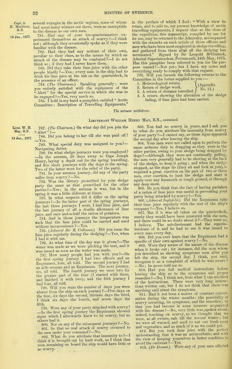 R.N. 13 Jan., 1877. Capt. A. several voyages in the arctic regions, some of whom H. Markham, }lac[ Spent many winters out there, were as susceptible to the disease as our own men. 781. Had any of your ice-quartermasters ex- perienced themselves an attack of scurvy ?—I think not; although they occasionally spoke as if they were familiar with the disease. 782. Had they had any notions of their own, peculiar to their class, as to the means by which an attack of the disease may be combated?—I do not think so ; if they had I never knew them. 783. Did they take their lime juice with the other people kindly ?—Yes; every man in the ship had to drink his lime juice at the tub on the quarterdeck, in the presence of an officer. 784. (The Chairman.) Speaking generally; were you entirely satisfied with the equipment of the Alert for the special service in which she was to be engaged ?—Yes, very much so. 785. I hold in my hand a pamphlet, entitled  Arctic Committee: Description of Travelling Equipments, in the preface of which I find:  With a view to retain, and to add to, our present knowledge of arctic travelling equipments, I request that at the close of the expedition, this manuscript, compiled by me for its use, may be returned to the Admiralty, accompanied with the remarks on each article of those officers and men who have been most employed in sledge travelling, and gathered from them after all the sledging has terminated. Signed by Sir Leopold M'Olintock, Admiral Superintendent, Portsmouth, 24th May, 1875. Has this pamphlet been referred to you for the pur- pose named?—Not yet; but I have my notes and everything ready to comply with that request. 786. Will you furnish the following returns to the Committee in the forms supplied to you :— 1. Meteorological return. [ (Appeildix 2. Eeturn of sledge work. f No 15 ) 3. A return of distance travelled. J ' '' 4. A return showing the alteration of the sledge lading, if lime juice had been carried. The witness withdrew. Lieutenant William Henry Mat, K.N., examined. Lieut. W. H. May, R.N. 13 Jan., 1877. 787. (The Chairman.) On what day did you join the Alert?— , 788. Did you belong to her till she was paid off t —Yes. 789. What special duty was assigned to you?— Navigating duties. 790. On what sledge journeys were you employed ? —In the autumn, 20 days away to Cape Joseph Henry, laying a depot out for the spring travelling, and five short journeys with the dogs in the spring. Two of the latter were for the relief of the party. 791. In your autumn journey, did any of the party suffer from scurvy ?—No. 792. Was the dietary prescribed for your sledge party the same as that prescribed for the other parties ?—Yes; in the autumn it was, but in the spring it was a little different at times. 793. In what respects did it differ on the spring journeys ?—In the latter part of the spring journeys, the last three journeys I went, I had lime juice, and the last journey of all a double allowance of lime juice, and once and-a-half the ration of potatoes. 794. And in those journeys the temperature was such that the lime juice could be carried and used without inconvenience ?—Yes. 795. (Admiral Sir E. Collinson.) Did you issue the lime juice regularly during the sledging ?—Yes, when I had it with me. 796. At what time of the day was it given?—The water was made as we were pitching the tent, and it was issued as soon as the water was made. 797. How many people had you with you?—On the first spring journey I had two officers and an Esquimaux, four, all told. The second journey I had an able seaman and an Esquimaux. The next journey, six, all told. The fourth journey we were two for the greater part of the time (I started with three, and finished it with two); and the fifth journey I had four, all told. 798. Will you state the number of days you were absent from the ship on each journey ?—Five days on the first, six days the second, thirteen days the third, I think six days the fourth, and seven days the fifth. 799. Were any of your party attacked with scurvy? In the first spring journey the Esquimaux showed signs which I afterwards knew to be scurvy, but no others had it. 800. Nor on any of the subsequent journeys ?—No. 801. So that no real attack of scurvy occurred to the men under your command ?—No. 802. What do you attribute that immunity to ?—I think it is brought out by hard work, as I think that men remaining on board the ship would have little or no scurvy. 803. You had no scurvy in yours, and I ask you to what do you attribute the immunity from scurvy of your party ?—I cannot say, as these signs appeared the second day after leaving the ship. 804. Your men were not called upon to perform the same arduous duty in dragging as they were in the other parties, owing to your sledge being dragged by dogs ?—Although they were not continually pulling, the men very generally had to be shoving at the back of the sledge, to keep it going ; and when the sledge stopped, as the dogs do (they sit and look at you), it required a great exertion on the part of two or three men, over exertion, to haul the sledge and start it again over any hummock or rough ground, or through any deep snow. 805. Do you think that the fact of having partaken of a ration of lime juice was useful in preventing your party being attacked by scurvy ?—Yes. 806. (Admiral Inglefield.) Did the Esquimaux take their lime juice regularly with the rest of the ship's company ?—Yes, I believe so. 807. But if it was all taken on the quarterdeck, surely they would have been mustered with the men, and there could be no doubt about it?—They were so, I believe. The sub-lieutenant had the superin- tendence of it, and he had to see it was issued to every man every day. 808. Did you ever learn that the Esquimaux had a specific of their own against scurvy ?—No. 809. Were they aware of the nature of the disease when it broke out; for instance, did the man whom you described as showing symptoms soon after you left the ship, the second day, I think, you said, recognise it as a complaint of which he was aware ? —No; he never told me so. 810. Had you full medical instructions before leaving the ship as to the symptoms and proper remedies ?—No, I think not, from what I can recollect of the instructions. There were very long instruc- tions written out, but I do not think that there was anything said about the symptoms. 811. Had it not been a matter of constant conver- sation during the winter months: the possibility of scurvy occurring, its symptoms, and the remedies; so that you had become in some measure acquainted with the disease?—No, very little was .spoken about, indeed, touching on scurvy, as we thought that we we're, at all events, safe till the second winter; but we were all warned, and used to eat our fresh meat and vegetables, and as much of it as we could get. 812. But you took lime juice with the perfect understanding that it was an antiscorbutic, and with the view of keeping yourselves in better condition to avoid the outbreak ?—Yes. 813. (Dr Domet.) Were any of your men affected