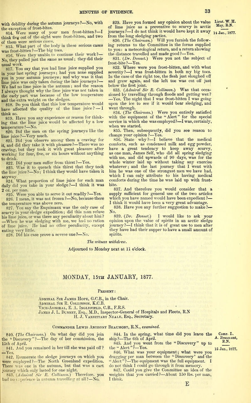 with debility during the autumn journeys ?—No, with the exception of frost-bites. 814. Were many of your men frost-bitten?—I think five out of the eight were frost-bitten, and two of them were serious cases. ' 815. What part of the body in these serious cases was frost-bitten ?—The big toes. 816. Were they unable to continue their work?— No, they pulled just the same as usual; they did their usual work. 817. You say that you had lime juice supplied you in your last spring journeys; had you none supplied you in your autumn journeys; and why was it that lime juice was only taken during the late journeys ?— We had no lime juice in the autumn ; and the reason 1 always thought why the lime juice was not taken in the early part Avas because of the low temperature and the extra weight on the sledges. 818. Do you think that this low temperature would have affected the quality of the lime juice ? — I think so. 819. Have you any experience or reason for think- ing that the lime juice would be affected by a low temperature ?—No. 820. Did the men on the spring journeys like the lime juice ?—Very much. 821. Did you observe among them a craving for it, and did the}' take it with pleasure ?—There was no craving, but they took it with great pleasure after working for four, five, or six hours without anything to drink. 822. Did your men suffer from thirst ?—Yes. 823. Was it to quench this thirst that they took the lime juice ?—No; I think they would have taken it anyway. 824. What proportion of lime juice for each man daily did you take in your sledge ?—I think it was 2 oz. per man. 825. Were you able to serve it out readily ?—Yes. 826. I mean, it was not frozen ?—No, because there the temperature was above zero. 827. You say the Esquimaux was the only case of scurvy in your sledge expedition ; did this man refuse his lime juice, or was there any peculiarity about him ? —When he was sledging with me, we had no ration of lime juice. He had no other peculiarity, except eating very little. 828. Did his case prove a severe one?—No. 829. Have you formed any opinion about the value of lime juice as a preventive to scurvy in arctic journeys ?—I do not think it would have kept it away from the long sledging parties. 830. (The Chairman.) Will you furnish the follow- ing returns to the Committee in the forms supplied to you: a meteorological return, and a return showing the distance travelled and made good ?—Yes. 831. (Dr. Donnet.) Were you not the subject of frost-bite ?—Yes. 832. Where were you frost-bitten, and with what severity?—I was frost-bitten in both my big toes. In the case of the right toe, the flesh just sloughed off and grew again, and the left toe was cut off just below the first joint. 833. (Admiral Sir R. Collinson.) Was that occa- sioned by travelling through floods and getting wet ? —Yes. The night that I was frost-bitten I was going upon the ice to see if it would bear sledging, and went through. 834. (The Chairman.) Were you entirely satisfied with the equipment of the Alert for the special service in which she was employed?—I was, certainly, when we started. 835. Then, subsequently, did you see reason to change your opinion ?—Yes. 836. State why ?—I believe that the medical comforts, such as condensed milk and egg powder, have a great tendency to keep away scurvy, as one man, James Self, who did all spring sledging with me, and did upwards of 90 days, was for the whole winter laid up without taking any exercise whatever; and the last journey that I went with him he was one of the strongest men we have had, which I can only attribute to his having medical comforts during the time he was laid up with frost- bite. 837. And therefore you would consider that a supply sufficient for general use of the two articles which you have named would have been expedient ?— I think it would have been a very great advantage. 838. Have you any further suggestion to make ?— No. 839. (Dr. Donnet.) I would like to ask your opinion upon the value of spirits in an arctic sledge journey ?—I think that it is of great use to men after they have had their supper to have a small amount of spirits. Lieut. W. H. May, E.N. 14 Jan., 1877. The ivitness withdrew. Adjourned to Monday next at 11 o'clock. MONDAY, 15th JANUARY, 1877. Present: Admiral Sir James Hope, G.C.B., in the Chair. Admiral Sir E. Collinson, K.C.B. Vice-Admiral, E. A. Inglefield, C.B., F.R.S. James J. L. Dcnnet, Esq.. M.D., Inspector-General of Hospitals and Fleets, R.N H. J. Vansittart Neale, Esq., Secretary. Commander Lewis Anthony Beaumont, R.N., examined. 840. (The Chairman?) On what day did you join the Discovery?—The day of her commission, the loth of April. 841. .And you remained in her till she was paid off ? —Yes. 842. Enumerate the sledge journeys on which you were employed?—The North Greenland expedition. There was one in the autumn, but that was a cart journey which only lasted for one night. 843. (Admiral Sir li. Collinson.) Therefore, you had no experience in autumn travelling at all?—No. 844. In the spring, what time did you leave the Comr. L. ship ?—The 6th of April. A- Beaumont, 845. And you went from the Discovery up to the Alert?—Yes.  15 Jan., 1&77. 846. What was your equipment; what were you dragging per man between the  Discovery' and the  Alert ?—The equipment was the full equipment. I do not think I could go through it from memory. 847. Could you give the Committee an idea of the weights that you carried ?—About 150 lbs. per man, I think. E