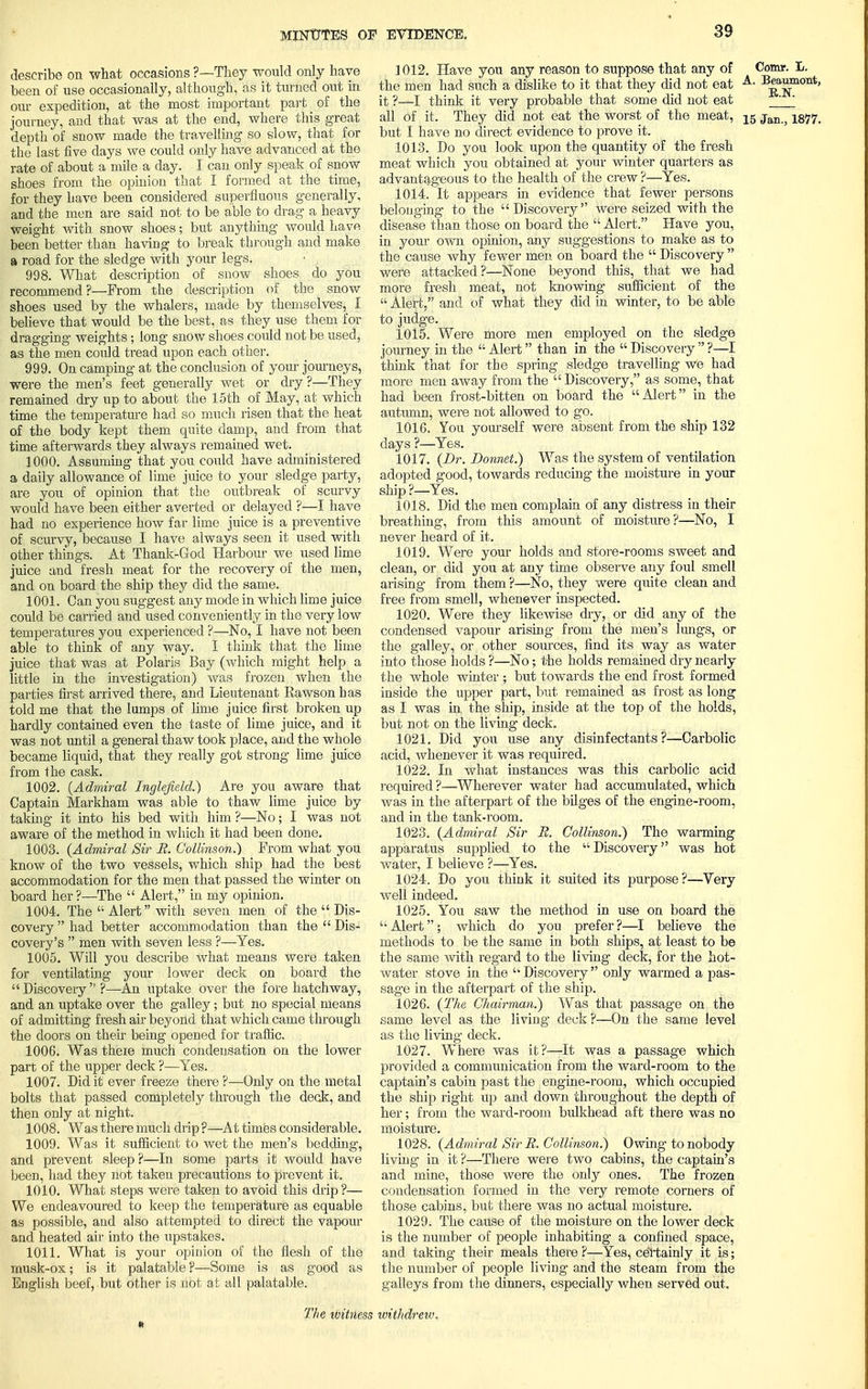 describe on what occasions ?—Tliey would only have been of use occasionally, although, as it turned out in our expedition, at the most important part of the journey, and that was at the end, where this great depth of snow made the travelling so slow, that for the last five days we could only have advanced at the rate of about a mile a day. I can only speak of snow shoes from the opinion that I formed at the time, for they have been considered superfluous generally, and the men are said not to be able to drag a heavy weight with snow shoes; but anything would have been better than having to break through and make a road for the sledge with your legs. 998. What description of snow shoes do you recommend?—From the description of the snow shoes used by the whalers, made by themselves, I believe that would be the best, as they use them for dragging weights; long snow shoes could not be used, as the men could tread upon each other. 999. On camping at the conclusion of your journeys, were the men's feet generally wet or dry ?—They remained dry up to about the 15th of May, at which time the temperature had so much risen that the heat of the body kept them quite damp, and from that time afterwards they always remained wet. 1000. Assuming that you could have administered a daily allowance of lime juice to your sledge party, are you of opinion that the outbreak of scurvy would have been either averted or delayed ?—I have had no experience how far lime juice is a preventive of scurvy, because I have always seen it used with other things. At Thank-God Harbour we used lime juice and fresh meat for the recovery of the men, and on board the ship they did the same. 1001. Can you suggest any mode in which lime juice could be carried and used conveniently in the very low temperatures you experienced ?—No, I have not been able to think of any way. I think that the lime juice that was at Polaris Bay (which might help a little in the investigation) was frozen when the parties first arrived there, and Lieutenant Kawson has told me that the lumps of lime juice first broken up hardly contained even the taste of lime juice, and it was not until a general thaw took place, and the whole became liquid, that they really got strong lime juice from the cask. 1002. {Admiral Inglefield.) Are you aware that Captain Markham was able to thaw lime juice by taking it into his bed with him ?—No; I was not aware of the method in which it had been done. 1003. (Admiral Sir M. Collinson.) From what you know of the two vessels, which ship had the best accommodation for the men that passed the winter on board her?—The  Alert, in my opinion. 1004. The  Alert with seven men of the  Dis- covery  had better accommodation than the  Dis- covery's  men with seven less ?—Yes. 1005. Will you describe what means were taken for ventilating your lower deck on board the Discovery ?—An uptake over the fore hatchway, and an uptake over the galley; but no special means of admitting fresh air beyond that which came through the doors on their being opened for traffic. 1006. Was there much condensation on the lower part of the upper deck ?—Yes. 1007. Did it ever freeze there ?—Only on the metal bolts that passed completely through the deck, and then only at night. 1008. Was there much drip ?—At times considerable. 1009. Was it sufficient to wet the men's bedding, and prevent sleep ?—In some parts it would have been, had they not taken precautions to prevent it. 1010. What steps were taken to avoid this drip?— We endeavoured to keep the temperature as equable as possible, and also attempted to direct the vapour and heated air into the upstakes. 1011. What is your opinion of the flesh of the musk-ox; is it palatable ?—Some is as sroocl as English beef, but other is not at all palatable. 1012. Have you any reason to suppose that any of Comr. L. the men had such a dislike to it that they did not eat A- Beaumont, it ?—I think it very probable that some did not eat ' all of it. They did not eat the worst of the meat, 15 jan-j but I have no direct evidence to prove it. 1013. Do you look upon the quantity of the fresh meat which you obtained at your winter quarters as advantageous to the health of the crew ?—Yes. 1014. It appears in evidence that fewer persons belonging to the Discovery were seized with the disease than those on board the  Alert. Have you, in your own opinion, any suggestions to make as to the cause why fewer men on board the  Discovery  were attacked?—None beyond this, that we had more fresh meat, not knowing sufficient of the  Alert, and of what they did in winter, to be able to judge. 1015. Were more men employed on the sledge journey in the  Alert than in the  Discovery  ?—I think that for the spring sledge travelling we had more men away from the Discovery, as some, that had been frost-bitten on board the Alert in the autumn, were not allowed to go. 1016. You yourself were absent from the ship 132 days ?—Yes. 1017. (Br. Bonnet.) Was the system of ventilation adopted good, towards reducing the moisture in your ship ?—Yes. 1018. Did the men complain of any distress in their breathing, from this amount of moisture?—No, I never heard of it. 1019. Were your holds and store-rooms sweet and clean, or did you at any time observe any foul smell arising from them ?—No, they were quite clean and free from smell, whenever inspected. 1020. Were they likewise dry, or did any of the condensed vapour arising from the men's lungs, or the galley, or other sources, find its way as water into those holds ?—No; the holds remained dry nearly the whole winter ; but towards the end frost formed inside the upper part, but remained as frost as long as I was in the ship, inside at the top of the holds, but not on the living deck. 1021. Did you use any disinfectants?—Carbolic acid, whenever it was required. 1022. In what instances was this carbolic acid required ?—Wherever water had accumulated, which was in the afterpart of the bilges of the engine-room, and in the tank-room. 1023. (Admiral Sir R. Collinson.) The warming apparatus supplied to the  Discovery was hot water, I believe ?—Yes. 1024. Do you think it suited its purpose?—Very well indeed. 1025. You saw the method in use on board the  Alert 5 which do you prefer ?—I believe the methods to be the same in both ships, at least to be the same with regard to the living deck, for the hot- water stove in the  Discovery only warmed a pas- sage in the afterpart of the ship. 1026. (The Chairman.) Was that passage on the same level as the living deck ?—On the same level as the living deck. 1027. Where was it?—It was a passage which provided a communication from the ward-room to the captain's cabin past the engine-room, which occupied the ship right up and down throughout the depth of her; from the ward-room bulkhead aft there was no moisture. 1028. (Admiral Sir B. Collinson.) Owing to nobody living in it ?—There were two cabins, the captain's and mine, those were the only ones. The frozen condensation formed in the very remote corners of those cabins, but there was no actual moisture. 1029. The cause of the moisture on the lower deck is the number of people inhabiting a confined space, and taking their meals there ?—Yes, certainly it is; the number of people living and the steam from the galleys from the dinners, especially when served out. n The witness withdrew.