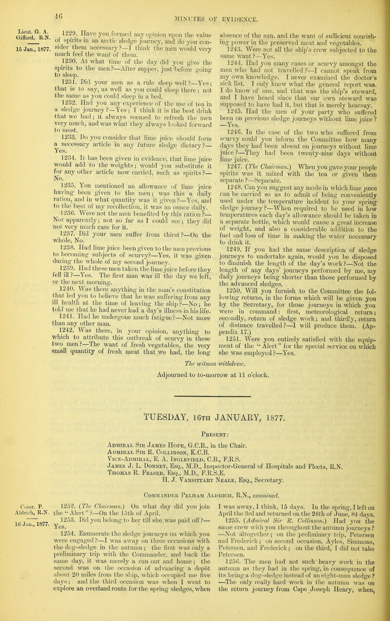 MINUTES OF EVIDENCE. Lieut. G-. A. Giflard, E.N. 15 Jan., 1877. 1229. Have yon formed any opinion upon the value of spirits in an arctic sledge journey, and do you con- sider them necessary ?—I think the men would very much feel the want of them. 1-230. At what time of the day did you give the spirits to the men ?—After supper, just before going to sleep. 1231. Did your men as a rule sleep well ?—Yes; that is to say, as well as you could sleep there; not the same as you could sleep in a bed. 1232. Had you any experience of the use of tea in a sledge journey ?—Yes ; I think it is the best drink that we had; it always seemed to refresh the men very much, and was what they always looked forward to most. 1233. Do you consider that lime juice should form a necessary article in any future sledge dietary?— Yes. 1234. It has been given in evidence, that lime juice would add to the weights; would you substitute it for any other article now carried, such as spirits ?— No. 1235. You mentioned an allowance of lime juice haying been given to the men; was this a daily ration, and in what quantity was it given ?—Yes, and to the best of my recollection, it was an ounce daily. •1236. Were not the men benefited by this ration ?— Not apparently; not so,far as I could see; they did not very much care for it. 1237. Did your men suffer from thirst?—On the whole, No. 1238. Had lime juice been given to the men previous to becoming subjects of scurvy?—Yes, it was given during the whole of my second journey. 1239. Had these men taken the lime juice before they fell ill ?—Yes. The first man was ill the day Ave left, or the next morning. 1240. Was there anything in the man's constitution that led you to believe that he was suffering from any ill health at the time of leaving the ship ?—No; he told me that he had never had a day's illness in his life. 1241. Had he undergone much fatigue?—Not more than any other man. 1242. Was there, in your opinion, anything to which to attribute this outbreak of scurvy in these two men?—The want of fresh vegetables, the very small quantity of fresh meat that we had, the long absence of the sun, and the want of sufficient nourish- ing power in the preserved meat and vegetables. 1243. Were not all the ship's crew subjected to the same want ?—Yes. 1244. Had you many cases or scurvy amongst the men who had not travelled ?—I cannot speak from my own knowledge. I never examined the doctor's sick list. I only knew what the general report was. I do know of one, and that was the ship's steward, and I have heard since that our own steward was supposed to have had it, but that is merely hearsay. 1245. Had the men of your party who suffered been on previous sledge journeys without lime juice ? —Yes. 124G. In the case of the two who suffered from scurvy could you inform the Committee how many days they had been absent on journeys without lime juice ?—They had been twenty-nine days without lime juice. 1247. {The Chairman.) When you gave your people spirits was it mixed with the tea or given them separate ?—Separate. 1248. Can you suggest any mode in which lime juice can be carried so as to admit of being conveniently used under the temperature incident to your spring sledge journey ?—When required to be used in low temperatures each day's allowance should be taken in a separate bottle, which would cause a great increase of weight, and also a considerable addition to the fuel and loss of time in making the water necessary to drink it. 1249. If you had the same description of sledge journeys to undertake again, would you be disposed to diminish the length of the day's work ?—Not the length of any days' journeys performed by me, my daily journeys being shorter than those performed by the advanced sledges. 1250. Will you furnish to the Committee the fol- lowing returns, in the forms which will be given you by the Secretary, for those journeys in which you were in command: first, meteorological return; secondly, return of sledge work; and thirdly, return of distance travelled?—I will produce them. (Ap- pendix 17.) 1251. Were you entirely satisfied with the equip- ment of the Alert for the special service on which she was employed ?—Yes. The witness withdrew. Adjourned to to-morrow at 11 o'clock. TUESDAY, 16th JANUARY, 1877. Present: Admiral Sir James Hope, G.C.B., in the Chair. Admiral Sir R. Collinson, K.C.B. Vice-Admiral, B. A. Inglefield, C.B., P.R.S. James J. L. Donnet, Esq., M.D., Inspector-General of Hospitals and Fleets, R.N. Thomas R. Phaser, Esq., M.D., P.R.S.E. H. J. Vansittart Neale, Esq., Secretary. Commander Pelham Aldrich, R.N., examined. Corar. V. Aldrich, E.N. 16 Jan., 1877. 1252. {The Chairman.) On what day did you join the  Alert ?—On the 15th of April. 1253. Did you belong to her till she.was paid off ?— Yes. 1254. Enumerate the sledge journeys on which you were engaged?—I was away on three occasions with the dog-sledge in the autumn; the first was only a preliminary trip with the Commander, and back the same day, it was merely a run out and home; the second was on the occasion of advancing a depot about 20 miles from the ship, which occupied me five days; and the third occasion was when I went to explore an overland route for the spring sledges, when I was away, I think, 15 days. In the spring, I left on April the 3rd and returned on the 26th of June, 84 days. 1255. {Admiral Sir R. Collinson.) Had you the same crew with you throughout the autumn journeys ? —Not altogether; on the preliminary trip, Petersen and Frederick; on second occasion, Ayles, Simmons, Petersen, and Frederick; on the third, I did not take Petersen. 1256. The men had not such heavy work in the autumn as they had in the spring, in consequence of its being a dog-sledge instead of an eight-man sledge ? —The only really hard work in the autumn was on the return journey from Cape Joseph Henry, when,