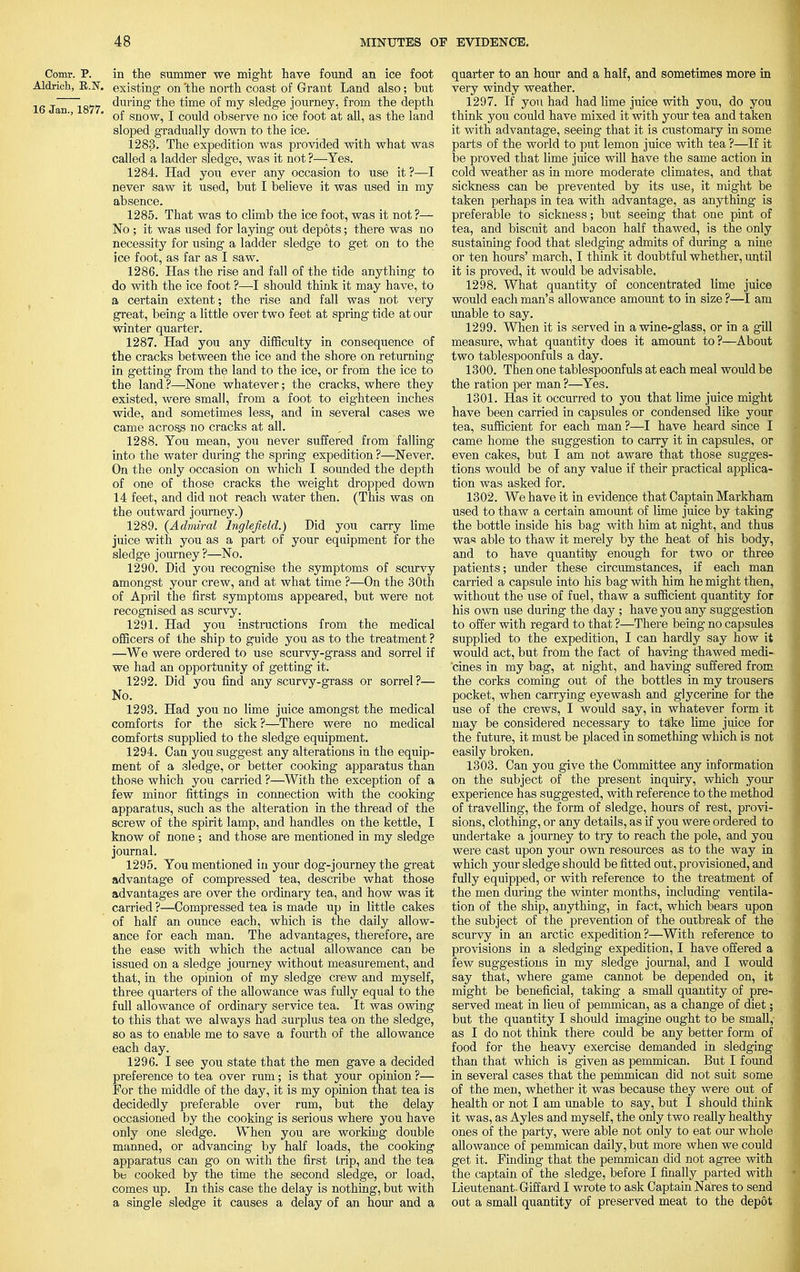 Comr. P. in the summer we might have found an ice foot Aldrich, E.N. existing- on 'the north coast of Grant Land also; but 16 JmTi877 during ^e time of my sledge journey, from the depth an-' ' of snow, I could observe no ice foot at all, as the land sloped gradually down to the ice. 1283. The expedition was provided with what was called a ladder sledge, was it not ?—Yes. 1284. Had you ever any occasion to use it ?—I never saw it used, but I believe it was used in my absence. 1285. That was to climb the ice foot, was it not ?— No ; it was used for laying out depots; there was no necessity for using a ladder sledge to get on to the ice foot, as far as I saw. 1286. Has the rise and fall of the tide anything to do with the ice foot ?—I should think it may have, to a certain extent; the rise and fall was not very great, being a little over two feet at spring tide at our winter quarter. 1287. Had you any difficulty in consequence of the cracks between the ice and the shore on returning in getting from the land to the ice, or from the ice to the land ?—None whatever; the cracks, where they existed, were small, from a foot to eighteen inches wide, and sometimes less, and in several cases we came across no cracks at all. 1288. You mean, you never suffered from falling into the water during the spring expedition ?—Never. On the only occasion on which I sounded the depth of one of those cracks the weight dropped down 14 feet, and did not reach water then. (This was on the outward journey.) 1289. {Admiral lnglefiekl.) Did you carry lime juice with you as a part of your equipment for the sledge journey ?—No. 1290. Did you recognise the symptoms of scurvy amongst your crew, and at what time ?—On the 30th of April the first symptoms appeared, but were not recognised as scurvy. 1291. Had you instructions from the medical officers of the ship to guide you as to the treatment ? .—We were ordered to use scurvy-grass and sorrel if we had an opportunity of getting it. 1292. Did you find any scurvy-grass or sorrel ?— No. 1293. Had you no lime juice amongst the medical comforts for the sick ?—There were no medical comforts supplied to the sledge equipment. 1294. Can you suggest any alterations in the equip- ment of a sledge, or better cooking apparatus than those which you carried ?—With the exception of a few minor fittings in connection with the cooking apparatus, such as the alteration in the thread of the screw of the spirit lamp, and handles on the kettle, I know of none ; and those are mentioned in my sledge journal. 1295. You mentioned in your dog-journey the great advantage of compressed tea, describe what those advantages are over the ordinary tea, and how was it carried ?—Compressed tea is made up in little cakes of half an ounce each, which is the daily allow- ance for each man. The advantages, therefore, are the ease with which the actual allowance can be issued on a sledge journey without measurement, and that, in the opinion of my sledge crew and myself, three quarters of the allowance was fully equal to the full allowance of ordinary service tea. It was owing to this that we always had surplus tea on the sledge, so as to enable me to save a fourth of the allowance each day. 1296. I see you state that the men gave a decided preference to tea over rum; is that your opinion ?— For the middle of the day, it is my opinion that tea is decidedly preferable over rum, but the delay occasioned by the cooking is serious where you have only one sledge. When you are working double manned, or advancing by half loads, the cooking apparatus can go on with the first trip, and the tea be cooked by the time the second sledge, or load, comes up. In this case the delay is nothing, but with a single sledge it causes a delay of an hour and a quarter to an hour and a half, and sometimes more in very windy weather. 1297. If you had had lime juice with you, do you think you could have mixed it with your tea and taken it with advantage, seeing that it is customary in some parts of the world to put lemon juice with tea ?—If it be proved that lime juice will have the same action in cold weather as in more moderate climates, and that sickness can be prevented by its use, it might be taken perhaps in tea with advantage, as anything is preferable to sickness; but seeing that one pint of tea, and biscuit and bacon half thawed, is the only sustaining food that sledging admits of during a nine or ten hours' march, I think it doubtful whether, until it is proved, it would be advisable. 1298. What quantity of concentrated lime juice would each man's allowance amount to in size ?—I am unable to say. 1299. When it is served in a wine-glass, or in a gill measure, what quantity does it amount to ?—About two tablespoonfuls a day. 1300. Then one tablespoonfuls at each meal would be the ration per man ?—Yes. 1301. Has it occurred to you that lime juice might have been carried in capsules or condensed like your tea, sufficient for each man ?—I have heard since I came home the suggestion to carry it in capsules, or even cakes, but I am not aware that those sugges- tions would be of any value if their practical applica- tion was asked for. 1302. We have it in evidence that Captain Markham used to thaw a certain amount of lime juice by taking the bottle inside his bag with him at night, and thus was able to thaw it merely by the heat of his body, and to have quantity enough for two or three patients; under these circumstances, if each man carried a capsule into his bag with him he might then, without the use of fuel, thaw a sufficient quantity for his own use during the day ; have you any suggestion to offer with regard to that ?—There being no capsules supplied to the expedition, I can hardly say how it would act, but from the fact of having thawed medi- cines in my bag, at night, and having suffered from the corks coming out of the bottles in my trousers pocket, when carrying eyewash and glycerine for the use of the crews, I would say, in whatever form it may be considered necessary to take lime juice for the future, it must be placed in something which is not easily broken. 1303. Can you give the Committee any information on the subject of the present inquiry, which your experience has suggested, with reference to the method of travelling, the form of sledge, hours of rest, provi- sions, clothing, or any details, as if you were ordered to undertake a journey to try to reach the pole, and you were cast upon your own resources as to the way in which your sledge should be fitted out, provisioned, and fully equipped, or with reference to the treatment of the men during the winter months, including ventila- tion of the ship, anything, in fact, which bears upon the subject of the prevention of the outbreak of the scurvy in an arctic expedition?—With reference to provisions in a sledging expedition, I have offered a few suggestions in my sledge journal, and I would say that, where game cannot be depended on, it might be beneficial, taking a small quantity of pre- served meat in lieu of pemmican, as a change of diet; but the quantity I should imagine ought to be small, as I do not think there could be any better form of food for the heavy exercise demanded in sledging than that which is given as pemmican. But I found in several cases that the pemmican did not suit some of the men, whether it was because they were out of health or not I am unable to say, but I should think it was, as Ayles and myself, the only two really healthy ones of the party, were able not only to eat our whole allowance of pemmican daily, but more when we could get it. Finding that the pemmican did not agree with the captain of the sledge, before I finally parted with Lieutenant. Giffard I wrote to ask Captain Nares to send out a small quantity of preserved meat to the depot