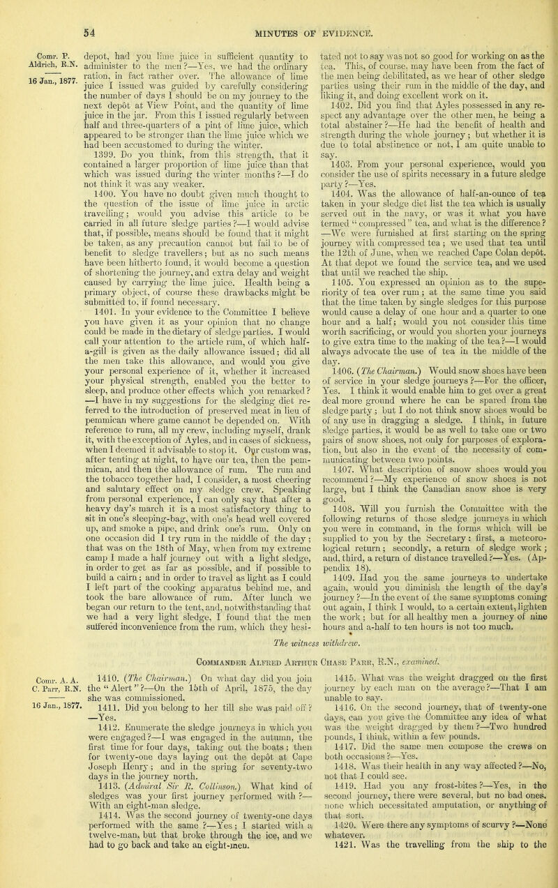 Comr. P. Aldrich, E.N. 16 Jan., 1877. depot, had you lime juice in sufficient quantity to administer to the men ?—Yes, we had the ordinary ration, in fact rather over. The allowance of lime juice I issued was guided by carefully considering the number of days I should be on my journey to the next depot at View Point, and the quantity of lime juice in the jar. From this I issued regularly between half and three-quarters of a pint of lime juice, which appeared to be stronger than the lime juice which we had been accustomed to during the winter. 1399. Do you think, from this strength, that it contained a larger proportion of lime juice than that which was issued during the winter months ?—I do not think it was any weaker. 1400. You have no doubt given much thought to the question of the issue of lime juice in arctic travelling; would you advise this article to be carried in all future sledge parties ?—I would advise that, if possible, means should be found that it might be taken, as any precaution cannot but fail to be of benefit to sledge travellers; but as no such means have been hitherto found, it would become a question of shortening- the journey, and extra delay and weight caused by carrying the lime juice. Health being a primary object, of course these drawbacks might be submitted to, if found necessary. 1401. In your evidence to the Committee I believe you have given it as your opinion that no change could be made in the dietary of sledge parties. I would call your attention to the article rum, of which half- a-gill is given as the daily allowance issued; did all the men take this allowance, and would you give your personal experience of it, whether it increased your physical strength, enabled you the better to sleep, and produce other effects which you remarked ? —I have in my suggestions for the sledging diet re- ferred to the introduction of preserved meat in lieu of pemmican where game cannot be depended on. With reference to rum, all my crew, including myself, drank it, with the exception of Ayles, aud in cases of sickness, when I deemed it advisable to stop it. Our custom was, after tenting at night, to have our tea, then the pem- mican, and then the allowance of rum. The rum and the tobacco together had, I consider, a most cheering and salutary effect on my sledge crew. Speaking from personal experience, I can only say that after a heavy day's march it is a most satisfactory thing to sit in one's sleeping-bag, with one's head well covered up, and smoke a pipe, and drink one's rum. Only on one occasion did I try rum in the middle of the day ; that was on the 18th of May, when from my extreme camp I made a half journey out with a light sledge, in order to get as far as possible, and if possible to build a cairn • and in order to travel as light as I could I left part of the cooking apparatus behind me, and took the bare allowance of rum. After lunch we began our return to the tent, and, notwithstanding that we had a very light sledge, I found that the men suffered inconvenience from the rum, which they hesi- tated not to say was not so good for working on as the tea. This, of course, may have been from the fact of the men being debilitated, as we hear of other sledge parties using their rum in the middle of the day, and liking it, and doing excellent work on it. 1402. Did you find that Ayles possessed in any re- spect any advantage over the other men, he being a total abstainer?—He had the benefit of health and strength during the whole journey ; but whether it is due to total abstinence or not, I am quite unable to say. 1403. From your personal experience, would you consider the use of spirits necessary in a future sledge party ?—Yes. 1404. Was the allowance of half-an-ounce of tea taken in your sledge diet list the tea which is usually served out in the navy, or was it what you have termed  compressed  tea, and what is the difference ? —We were furnished at first starting on the spring journey with compressed tea ; we used that tea until the 12th of June, when we reached Gape Golan depot. At that depot we found the service tea, and we used that until we reached the ship. 1405. You expressed an opinion as to the supe- riority of tea over rum; at the same time you said that the time taken by single sledges for this purpose would cause a delay of one hour and a quarter to one hour and a half; would you not consider this time worth sacrificing, or would you shorten your journeys to give extra time to the making of the tea ?—I would always advocate the use of tea in the middle of the day.; ' m :-,v:.,-vtfi. 1406. (The Chairman.) Would snow shoes have been of service in your sledge journeys ?—For the officer, Yes. I think it would enable him to get over a great deal more ground where he can be spared from the sledge party ; but I do not think snow shoes would be of any use in dragging a sledge. I think, in future sledge parties, it would be as well to take one or two pairs of snow shoes, not only for purposes of explora- tion, but also in the event of the necessity of com- municating between two points. 1407. What description of snow shoes would you recommend ?—My experience of snow shoes is not large, but I think the Canadian snow shoe is very good. 1408. Will you furnish the Committee with the following returns of those sledge journeys in which you were in command, in the forms which will be supplied to you by the Secretary: first, a meteoro- logical return ; secondly, a return of sledge work ; and, third, a return of distance travelled ?~Yes. (Ap- pendix 18). 1409. Had you the same journeys to undertake again, would you diminish the length of the day's journey ?—In the event of the same symptoms coming out again, I think I would, to a certain extent, lighten the work; but for all healthy men a journey of nine hours and a-half to ten hours is not too much. The witness withdrew. Commander Alfred Arthur Chase Parr, R.N., examined. Comr A A. 1410. (The Chairman.) On what day did you join C. Parr, K.N. the  Alert?—On the 15th of April, 1875, the day she was commissioned. 16 Jan., 1877. 14H. Did you belong to her till she was paid off ? —Yes. 1412. Enumerate the sledge journeys in which you were engaged ?—I was engaged in the autumn, the first time for four days, taking out the boats ; then for twenty-one days laying out the depot at Cape Joseph Henry; and in the spring for seventy-two days in the journey north. 1413. (Admiral Sir R. Collinson.) What kind of sledges was your first journey performed with ?— With an eight-man sledge. 1414. Was the second journey of twenty-one days performed with the same ?—Yes; I started with a twelve-man, but that broke through the ice, and we had to go back and take an eight-men. 1415. What was the weight dragged on the first journey by each man on the average ?—That I am unable to say. 1416. On the second journey, that of twenty-one days, can you give the Committee any idea of what Was the weight dragged by them ?—Two hundred pounds, I think, within a few pounds. 1417. Did the same men compose the crews on both occasions ?—Yes. 1418. Was their health in any way affected ?—No, not that I could see. 1419. Had you any frost-bites ?—Yes, in the second journey, there were several, but no bad ones, none which necessitated amputation, or anything of that sort. 1420. Were there any symptoms of scurvy ?—None whatever. 1421. Was the travelling from the ship to the