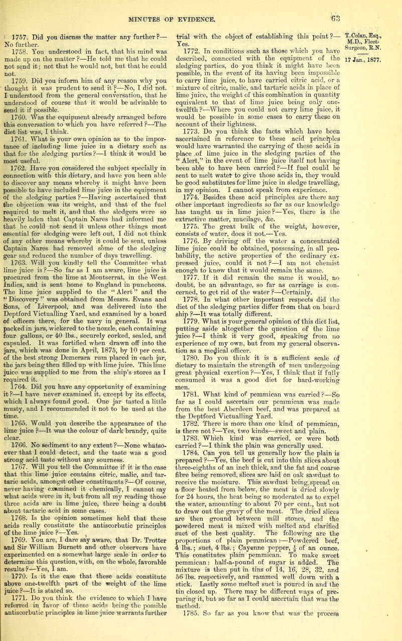 ; 1757. Did you discuss the matter any farther?— No further. 1758. You understood in fact, that his mind was made up on the matter ?—He told me that he could not send it; not that he would not, but that he could not. 1759. Did you inform him of any reason why you thought it was prudent to send it ?—No, I did not. I understood from the general conversation, that he understood of course that it would be advisable to send it if possible. 1760. Was the equipment already arranged before this conversation to which you have referred ?—The diet list was, I think. 1761. What is your own opinion as to the impor- tance of including lime juice in a dietary such as that for the sledging parties ?—I think it would be most useful. 1762. Have you considered the subject specially in connection with this dietary, and have you been able to discover any means whereby it might have been possible to have included lime juice in the equipment of the sledging parties ?—Having ascertained that the objection was its weight, and that of the fuel required to melt it, and that the sledgers were so heavily laden that Captain Nares had informed me that he could not send it unless other things most essential for sledging were left out, I did not think of any other means whereby it could be sent, unless Captain Nares had removed some of the sledging gear and reduced the number of days travelling. 1763. Will you kindly tell the Committee what lime juice is ?—So far as I am aware, lime juice is procured from the lime at Montserrat, in the West Indies, and is sent home to England in puncheons. The lime juice supplied to the  Alert and the  Discovery  was obtained from Messrs. Evans and Sons, of Liverpool, and was delivered into the Deptford Victualling Yard, and examined by a board of officers there, for the navy in general. It was packed in jars, wickered to the nozzle, each containing four gallons, or 40 lbs., securely corked, sealed, and capsuled. It was fortified when drawn off into the jars, which was done in April, 1875, by 10 per cent, of the best strong Demerara rum placed in each jar, the jars being then filled up with lime juice. This lime juice was supplied to me from the ship's stores as I required it. 1764. Did you have any opportunity of examining it ?—I have never examined it, except by its effects, which I always found good. One jar tasted a little musty, and I recommended it not to be used at the time. 1765. Would you describe the appearance of the lime juice ?—It was the colour of dark brandy, quite clear. 1766. No sediment to any extent ?—None whatso- ever that I could detect, and the taste was a good strong acid taste without any sourness. 1767. Will you tell the Committee if it is the case that this lime juice contains citric, malic, and tar- taric acids, amongst other constituents ?—Of course, never having emmined it chemically, I cannot say what acids were in it, but from all my reading those three acids are in lime juice, there being a doubt about tartaric acid in some cases. 1768. Is the opinion sometimes held that these acids really constitute the antiscorbutic principles of the lime juice ?—Yes. 1769. You are, I dare say aware, that Dr. Trotter and Sir William Burnett and other observers have experimented on a somewhat large scale in order to determine this question, with, on the whole, favorable results ?—Yes, I am. 1770. Is it the case that these acids constitute above one-twelfth part of the weight of the lime juice ?—It is stated so. 1771. Do you think the evidence to which I have referred in favor of these acids being the possible antiscorbutic principles in lime juice warrants further trial with the object of establishing: this point?— T.Colau,Esq., Yes M.D., Fleet- 1772. In conditions such as those which you have SlirSeon» B.N, described, connected with the equipment of the \>j jm j igjl, sledging parties, do you think it might have been possible, in the event of its having been impossible to carry lime juice, to have carried citric acid, or a mixture of citric, malic, and tartaric acids in place of lime juice, the weight of this combination in quantity equivalent to that of lime juice being only one- twelfth ?—-Where you could not carry lime juice, it would be possible in some cases to carry these on account of their lightness. 1773. Do you think the facts which have been ascertained in reference to these acid principles would have warranted the carrying of these acids in • place .of lime juice in the sledging parties of the  Alert, in the event of lime juice itself not having been able to have been carried ?—If fuel could be sent to melt water to give those acids in, they would be good substitutes for lime juice in sledge travelling, in my opinion. I cannot speak from experience. 1774. Besides these acid principles are there any other important ingredients so far as our knowledge has taught us in lime juice ?—Yes, there is the extractive matter, mucilage, &c. 1775. The great bulk of the weight, however, consists of water, does it not.—Yes. 1776. By driving off the water a concentrated lime juice could be obtained, possessing, in all pro- bability, the active properties of the ordinary ex- pressed juice, could it not ?—I am not chemist enough to know that it would remain the same. 1777. If it did remain the same it would, no doubt, be an advantage, so far as carriage is con- cerned, to get rid of the water ?—Certainly. 1778. In what other important respects did the diet of the sledging parties differ from that on board ship ?—It was totally different. 1779. What is your general opinion of this diet list, putting aside altogether the question of the lime juice ?—I think it very good, speaking from no experience of my own, but from my general observa- tion as a medical officer. 1780. Do you think it is a sufficient scale of dietary to maintain the strength of men undergoing great physical exertion ?—Yes, I think that if fully consumed it was a good diet for hard-working men. 1781. What kind of pemmican was carried?—So far as I could ascertain our pemmican was made from the best Aberdeen beef, and was prepared at the Deptford Victualling Yard. 1782. There is more than one kind of pemmican, is there not ?—Yes, two kinds-—sweet and plain. 1783. Which kind was carried, or were both carried ?—I think the plain was generally used. 1784. Can you tell us generally how the plain is prepared ?—Yes, the beef is cut into thin slices about three-eighths of an inch thick, and the fat and coarse fibre being removed, slices are laid on oak sawdust to receive the moisture. This sawdust being,spread on a floor heated from below, the meat is dried slowly for 24 hours, the heat being so moderated as to expel the water, amounting to about 70 per cent., but not to draw out the gravy of the meat. The dried slices are then ground between mill stones, and the powdered meat is mixed with melted and clarified suet of the best quality. The following are the proportions of plain pemmican:—Powdered beef, 4 lbs.; suet, 4 lbs.; Cayenne pepper, |- of an ounce. This constitutes plain pemmican. To make sweet pemmican: half-a-pound of sugar is added. The mixture is then put in tins of 14, 16, 28, 32, and 56 lbs. respectively, and rammed well down with a stick. Lastly some melted suet is poured in and the tin closed up. There may be different ways of pre- paring it, but so far as I could ascertain that was the method. 1785. So far as you know that was the process
