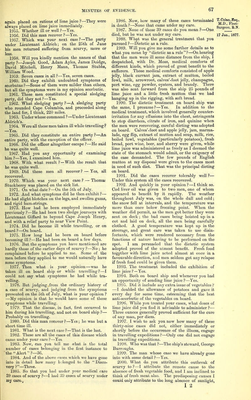 again placed on rations of lime jnice ?—They were always placed on lime juice immediately. 1955. Whether ill or well ?—Yes. 1956. Did this man recover ?—Yes. 1957. Which was your next case?—The party under Lieutenant Aldrich; on the 25th of June his men returned suffering from scurvy, more or less. 1958. Will you kindly mention the names of that party ?—Joseph Good, Adam Ayles, James Doidge, David Mitchell, Henry Mann, Thomas Stubbs, William Wood. 1959. Seven cases in all ?—Yes, seven cases. 1960. Did they exhibit undoubted symptoms of scorbutus ?—Some of them were milder than others, but all the symptoms were in my opinion scorbutic. 1961. These men constituted a special sledging party, did they not ?—Yes. 1962. What sledging party ?—A sledging party who rounded Cape Columbia, and proceeded along the land for, I think, 220 miles. 1963. Under whose command ?—Under Lieutenant Aldrich's. 1964. Were all these men taken ill while travelling ? —Yes. 1965. Did they constitute an entire party ?—An entire party, with the exception of the officer. 1966. Did the officer altogether escape ?—He said he was quite well. 1967. Had you any opportunity of examining him ?—Yes, I examined him. 1968. With what result ?—With the result that he was quite well. 1969. Did these men all recover ? — Yes, all recovered. 1970. Which was your next case ? — Thomas Stuckberry was placed on the sick list. 1971. On what date ?—On the 5th of July. 1972. And what symptoms did he then exhibit ?— He had slight blotches on the legs, and swollen gums, and rigid ham-strings. 1973. How had he been employed immediately previously ?—He had been two sledge journeys with Lieutenant Giffard to beyond Cape Joseph Henry, and with a relief party to near View Point. 1974. Did he become ill while travelling, or on board ?—On board. 1975. How long had he been on board before becoming ill ?—He had been on board a few days. 1976. But the symptoms you have mentioned are hardly those of the earlier days of scurvy ?—No ; he complained before he applied to me. Some of the men before they applied to me would naturally have some symptoms. 1977. Then what is your opinion—was he taken ill on board ship or while travelling?—I could not say what symptoms he had while tra- velling. 1978. But judging.from the ordinary history of a case of scurvy, and judging from the symptoms presented on the 5th of July, what is your opinion ? —My opinion is that he would have some of those symptoms while travelling. 1979. That the disease, in fact, first occurred to him during his travelling, and not on board ship ?— Probably on travelling. 1980. Did this man recover ?—Yes; he was but a short time ill. 1981. What is the next case ?—That is the last. 1982. These are all the cases of this disease which came under your care ?■—Yes 1983. Now, can you tell me svbat is the total number of cases belonging in the first instance to 'the Alert?—36. 1984. And of the above cases which we have gone into in detail how many belonged to the Disco- very ?—Three. 19.85. So that you had under your medical care 39 cases of scurvy ?—I had 3D cases of scurvy under my care.j 1986. Now, how many of these cases terminated T. Golan, Esq., in death ?—None that came under my care. S^'^eon^TiH 1987. None of these 39 cases do you mean ?—One s '_ died, but he was not under my care. 17 Jan., 1877. 1988. What was the general treatment that you pursued ?—Dietetic as a rule. 1989. Will you give me some further details as to what you mean by dietetic as a rule?—On hearing that the men were ill some distance from the ship, I despatched, with Dr. Moss, medical comforts of different kinds, which proved of great benefit to the sufferers. . Those medical comforts consisted of apple jelly, black currant jam, extract of mutton, boiled fowl, milk, arrowroot, calves'-foot jelly, champagne, port wine, egg powder, oysters, and brandy. There was also sent forward from the ship 25 pounds of lime juice and a little fresh mutton that we had hanging up in the rigging, with soft bread. 1990. The dietetic treatment on board ship was the same, I presume ?—Yes. In addition to the medical treatment, which involved generally counter- irritation for any effusions into the chest, astringents to stop diarrhoea, citrate of iron, and quinine when the men were recovering, careful dieting was adopted on board. Calves'-foot and apple jelly, jam, marma- lade, egg flip, extract of mutton and soup, milk, rice, boiled fowl, vegetables (particularly potatoes), fresh bread, port wine, beer, and sherry were given, while lime juice was administered as freely as I deemed the state of the stomach would admit, or the exigency of the case demanded. The few pounds of English mutton at my disposal were given to the cases most in need of such diet. That was the principal dieting on board. 1991. Did the cases recover tolerably well ?— Under this system all the cases recovered. 1992. And quickly in your opinion ?—I think so. Cod liver oil was given to two men, one of whom appeared to benefit by it rapidly. The weather throughout July was, on the whole dull and cold; the snow fell at intervals, and the temperature was more than once below freezing point. When the weather did permit, as the men got better they were sent on deck; the bad cases being hoisted up in a cot and laid on deck, all the men being carefully clothed. A good temperature was kept up in the steerage, and great care was taken to use disin- fectants, which were rendered necessary from the functions of nature having to be performed on the spot. I am persuaded that the dietetic system adopted proved of the utmost benefit. Fresh food together with lime juice acted almost at once in a favourable direction, and men seldom got any relapse if fresh food could be given them. 1993. The treatment included the exhibition of lime juice ? —Yes. 1994. Both on board ship and whenever you had an opportunity of sending lime juice ?—Yes. 1995. Did it include any extra issue of vegetables ? —I doubled the allowance of potatoes and gave it every day for some time, esteeming that the best anti-scorbutic of the vegetables on board. 1996. While you treated your cases, what doses of lime juice did you find it advisable to administer ?— Three ounces generally proved sufficient for the cure of any man, per diem. 1997. I wish to ask you now how many of these thirty-nine cases did not, either immediately or shortly before the occurrence .of the illness, engage in travelling expeditions ?—Only one did not engage in travelling expeditions. 1998. Who was that ?—The ship's steward, George Burroughs. 1999. The man whose case we have already gone into with some detail ?—Yes. 2000. What do. you attribute this outbreak of scurvy to ?—I attribute the remote cause to the absence of fresh vegetable food, and I am inclined to think of fresh meat also. The predisposing causes I could only attribute to the long absence of sunlight, 12