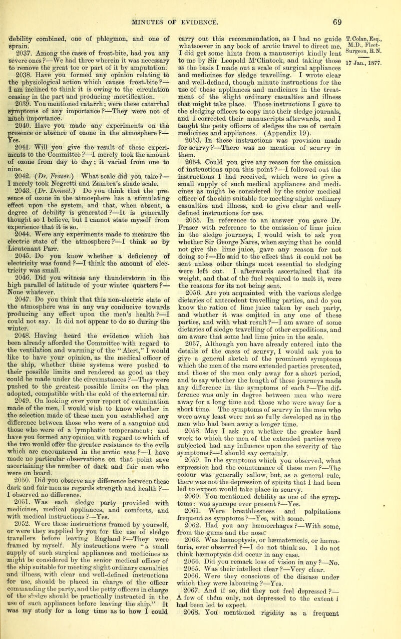 debility combined, one of phlegmon, and one of sprain. 2037. Among the cases of frost-bite, bad you any severe ones ?—We bad tbree wberein it was necessary to remove tbe great toe or part of it by amputation. 2038. Have you formed any opinion relating to tbe physiological action which causes frost-bite?— I am inclined to think it is owing to the circulation ceasing in tbe part and producing mortification. 2039. You mentioned catarrh; were these catarrhal symptoms of any importance ?—They were not of much importance. 2040. Have you made any experiments on the presence or absence of ozone in the atmosphere ?— Yes. 2041. Will you give the result of these experi- ments to the Committee ?—I merely took the amount of ozone from day to day; it varied from one to nine. 2042. (Dr. Fraser.) What scale did you take P— I merely took Negretti and Zambra's shade scale. 2043. (Dr. Donnet.) Do you think that the pre- sence of ozone in the atmosphere has a stimulating effect upon the system, and that, when absent, a degree of debility is generated ?—It is generally thought so I believe, but I cannot state myself from experience that it is so. 2044. Were any experiments made to measure the electric state of the atmosphere ?—I think so by Lieutenant Parr. 2045. Do you know whether a deficiency of electricity was found ?—I think the amount of elec- tricity was small. 2046. Did you witness any thunderstorm in the high parallel of latitude of your winter quarters ?— None whatever. 2047. Do you think that this non-electric state of tbe atmosphere was in any way conducive towards producing any effect upon the men's health ?—I could not say. It did not appear to do so during the winter. 2048. Having heard the evidence which has been already afforded the Committee with regard to the ventilation and warming of the  Alert, I would like to have your opinion, as the medical officer of the ship, whether these systems were pushed to their possible limits and rendered as good as they could be made under the circumstances ?—They were pushed to tbe greatest possible limits on the plan adopted, compatible with the cold of the external air. 2049. On looking over your report of examination made of the men, I would wish to know whether in tbe selection made of these men you established any difference between those who were of a sanguine and those who were of a lymphatic temperament • and have you formed any opinion with regard to which of the two would offer the greater resistance to the evils which are encountered in the arctic seas ?—I have made no particular observations on that point save ascertaining the number of dark and fair men who were on board. 2050. Did you observe any difference between these dark and fair men as regards strength and health ?— I observed no difference. 2051. Was each sledge party provided with medicines, medical appliances, and comforts, and with medical instructions ?—Yes. 2052. Were these instructions framed by yourself, or were they supplied by you for the use of sledge travellers before leaving England ?—They were framed by myself. My instructions were  a small supply of such surgical appliances and medicines as might be considered by the senior medical officer of the ship suitable for meeting slight ordinary casualties and illness, with clear and well-defined instructions for use, should be placed in charge of the officer commanding the party, and the petty officers in charge of the sbdsye should be practically instructed in the use of nuch appliances before leaving the ship. It was my study for a long time as to how I could carry out this recommendation, as I had no guide T.Golan,Esq., whatsoever in any book of arctic travel to direct me. M.D., Fleet- I did get some hints from a manuscript kindly lent &e°' ^ ' to me by Sir Leopold M'Clintock, and taking those ^7 Jan, 1877 as the basis I made out a scale of surgical appliances and medicines for sledge travelling. I wrote clear and well-defined, though minute instructions for the use of these appliances and medicines in the treat- ment of the slight ordinary casualties and illness that might take place. Those instructions I gave to the sledging officers to copy into their sledge journals, and I corrected their manuscripts afterwards, and I taught the petty officers of sledges the use of certain medicines and appliances. (Appendix 19). 2053. In these instructions was provision made for scurvy ?—There was no mention of scurvy in them. 2054. Could you give any reason for the omission of instructions upon this point ? —I followed out the instructions I had received, which were to give a small supply of such medical appliances and medi- cines as might be considered by tbe senior medical officer of the ship suitable for meeting slight ordinary casualties and illness, and to give clear and well- defined instructions for use. 2055. In reference to an answer you gave Dr. Fraser with reference to the omission of lime juice in the sledge journeys, I would wish to ask you whether Sir George Nares, when saying that be could not give the lime juice, gave any reason for not doing so ?—He said to the effect that it could not be sent unless other things most essential to sledging were left out. I afterwards ascertained that its weight, and that of the fuel required to melt it, were the reasons for its not being sent. 2056. Are you acquainted with the various sledge dietaries of antecedent travelling parties, and do you know the ration of lime juice taken by each party, and whether it was omitted in any one of these parties, and with what result ?—I am aware of some dietaries of sledge travelling of other expeditions, and am aware that some had lime juice in the scale. 2057. Although you have already entered into the details of the cases of scurvy, I would ask you to give a general sketch of the prominent symptoms which the men of the more extended parties presented, and those of the men only away for a short period, and to say whether the length of these journeys made any difference in the symptoms of each ?—The dif- ference was only in degree between men who were away for a long time and those who were away for a short time. The symptoms of scurvy in the men who were away least were not so fully developed as in the men who had been away a longer time. 2058. May I ask you whether the greater hard work to which the men of the extended parties were subjected had any influence upon the severity of the symptoms ?—I should say certainly. 2059. In the symptoms which you observed, what expression had the countenance of these men ?—The colour was generally sallow, but, as a general rule, there was not the depression of sphits that I had been led to expect would take place in scurvy. 2060. You mentioned debility as one of the symp- toms : was syncope ever present ?—Yes. 2061. Were breath lessness and palpitations frequent as symptoms ?—Yes, with some. 2062. Had you any haemorrhages ?—With some, from the gums and the nose? 2063. Was haemoptysis, or hsematemesis, or hsema- turia, ever observed ?—I do not think so. 1 do not think haemoptysis did occur in any case. 2064. Did you remark loss of vision in any ?—No. 2065. Was their intellect clear ?—Very clear. 2066. Were they conscious of the disease under which they were labouring ?—Yes. 2067. And if so, did they not feel depressed ?— A few of the°m only, not depressed to the extent 1 had been led to expect. 2068. You mentioned rigidity as a frequent