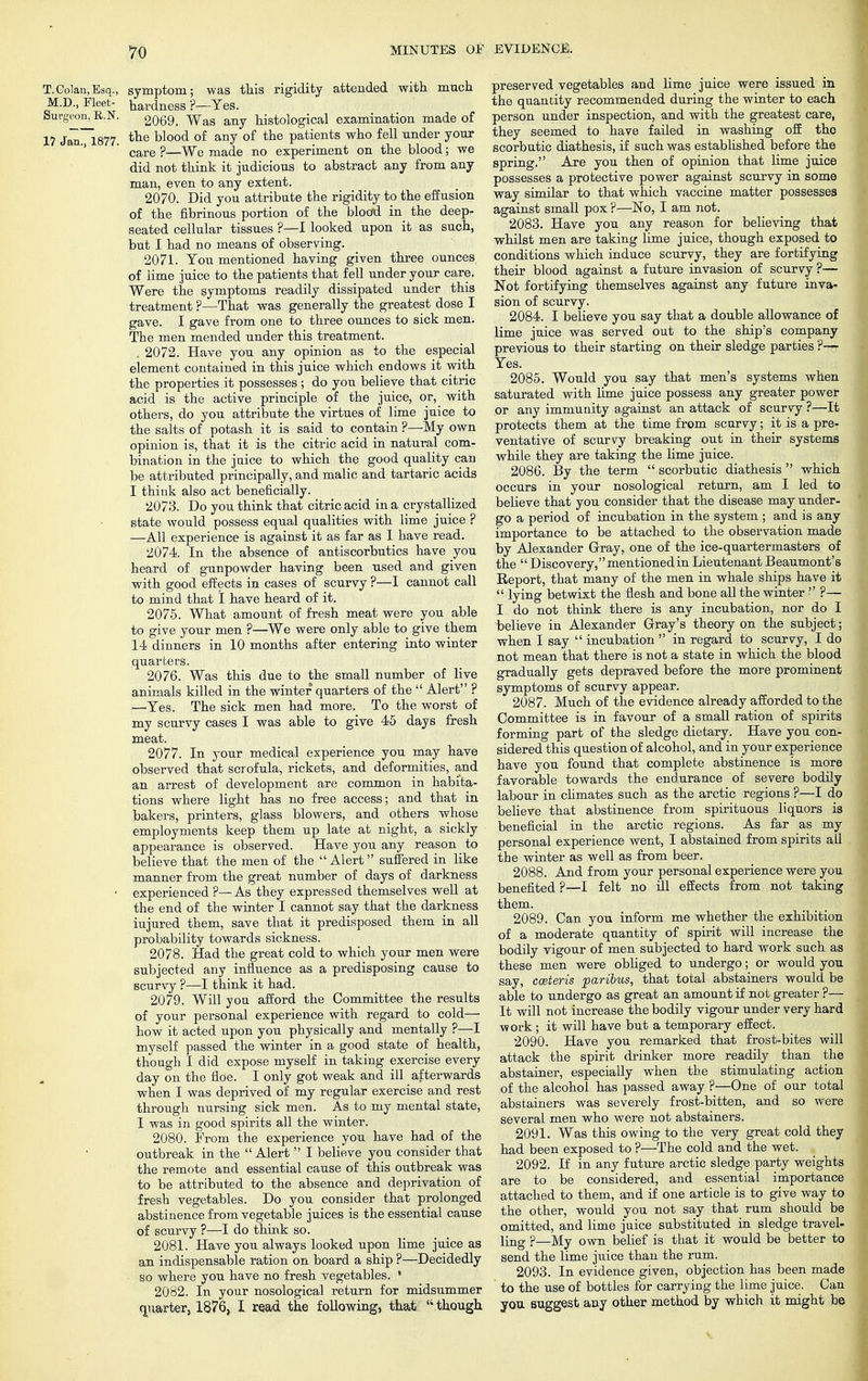 T.Colan.Esq., symptom; was this rigidity attended with much M.D., Fleet- hardness ?—Yes. Surgeon, B.N. 2069_ Wag any histological examination made of 17 Jan. 1877. tne blood of any of tiie Patients wn0 fel1 under your care ?—We made no experiment on the blood; we did not think it judicious to abstract any from any man, even to any extent. 2070. Did you attribute the rigidity to the effusion of the fibrinous portion of the blood in the deep- seated cellular tissues ?—I looked upon it as such, but I had no means of observing. 2071. You mentioned having given three ounces of lime juice to the patients that fell under your care. Were the symptoms readily dissipated under this treatment ?—That was generally the greatest dose I gave. I gave from one to three ounces to sick men. The men mended under this treatment. . 2072. Have you any opinion as to the especial element contained in this juice which endows it with the properties it possesses; do you believe that citric acid is the active principle of the juice, or, with others, do you attribute the virtues of lime juice to the salts of potash it is said to contain ?—My own opinion is, that it is the citric acid in natural com- bination in the juice to which the good quality can be attributed principally, and malic and tartaric acids I think also act beneficially. 2073. Do you think that citric acid in a crystallized state would possess equal qualities with lime juice ? —All experience is against it as far as I have read. 2074. In the absence of antiscorbutics have you heard of gunpowder having been used and given with good effects in cases of scurvy ?—I cannot call to mind that 1 have heard of it. 2075. What amount of fresh meat were you able to give your men ?—We were only able to give them 14 dinners in 10 months after entering into winter quarters. 2076. Was this due to the small number of live animals killed in the winter quarters of the  Alert ? —Yes. The sick men had more. To the worst of my scurvy cases I was able to give 45 days fresh meat. 2077. In your medical experience you may have observed that scrofula, rickets, and deformities, and an arrest of development are common in habita- tions where light has no free access; and that in bakers, printers, glass blowers, and others whose employments keep them up late at night, a sickly appearance is observed. Have you any reason to believe that the men of the Alert suffered in like manner from the great number of days of darkness • experienced ?—As they expressed themselves well at the end of the winter I cannot say that the darkness iujured them, save that it predisposed them in all probability towards sickness. 2078. Had the great cold to which your men were subjected any influence as a predisposing cause to scurvy ?—I think it had. 2079. Will you afford the Committee the results of your personal experience with regard to cold— how it acted upon you physically and mentally ?—I myself passed the winter in a good state of health, though I did expose myself in taking exercise every day on the floe. I only got weak and ill afterwards when I was deprived of my regular exercise and rest through nursing sick men. As to my mental state, I was in good spirits all the winter. 2080. From the experience you have had of the outbreak in the  Alert  I believe you consider that the remote and essential cause of this outbreak was to be attributed to the absence and deprivation of fresh vegetables. Do you consider that prolonged abstinence from vegetable juices is the essential cause of scurvy ?—I do think so. 2081. Have you always looked upon lime juice as an indispensable ration on board a ship ?—Decidedly so where you have no fresh vegetables. 1 2082. In your nosological return for midsummer quarter, 1876, I read the following, that  though preserved vegetables and lime juice were issued in the quantity recommended during the winter to each person under inspection, and with the greatest care, they seemed to have failed in washing off the scorbutic diathesis, if such was established before the spring. Are you then of opinion that lime juice possesses a protective power against scurvy in some way similar to that which vaccine matter possesses against small pox ?—No, I am not. 2083. Have you any reason for believing that whilst men are taking lime juice, though exposed to conditions which induce scurvy, they are fortifying their blood against a future invasion of scurvy?— Not fortifying themselves against any future inva- sion of scurvy. 2084. I believe you say that a double allowance of lime juice was served out to the ship's company previous to their starting on their sledge parties ?— Yes. 2085. Would you say that men's systems when saturated with lime juice possess any greater power or any immunity against an attack of scurvy ?—It protects them at the time from scurvy; it is a pre- ventative of scurvy breaking out in their systems while they are taking the lime juice. 2086. By the term  scorbutic diathesis  which occurs in your nosological return, am I led to believe that you consider that the disease may under- go a period of incubation in the system ; and is any importance to be attached to the observation made by Alexander Gray, one of the ice-quartermasters of the  Discovery, mentioned in Lieutenant Beaumont's Report, that many of the men in whale ships have it  lying betwixt the flesh and bone all the winter  ?— I do not think there is any incubation, nor do I believe in Alexander Gray's theory on the subject; when I say  incubation  in regard to scurvy, I do not mean that there is not a state in which the blood gradually gets depraved before the more prominent symptoms of scurvy appear. 2087. Much of the evidence already afforded to the Committee is in favour of a small ration of spirits forming part of the sledge dietary. Have you con- sidered this question of alcohol, and in your experience have you found that complete abstinence is more favorable towards the endurance of severe bodily labour in climates such as the arctic regions ?—I do believe that abstinence from spirituous liquors is beneficial in the arctic regions. As far as my personal experience went, I abstained from spirits all the winter as well as from beer. 2088. And from your personal experience were you benefited ?—I felt no ill effects from not taking them. 2089. Can you inform me whether the exhibition of a moderate quantity of spirit will increase the bodily vigour of men subjected to hard work such as these men were obliged to undergo; or would you say, cceteris paribus, that total abstainers would be able to undergo as great an amount if not greater ?— It will not increase the bodily vigour under very hard work; it will have but a temporary effect. 2090. Have you remarked that frost-bites will attack the spirit drinker more readily than the abstainer, especially when the stimulating action of the alcohol has passed away ?—One of our total abstainers was severely frost-bitten, and so were several men who were not abstainers. 2091. Was this owing to the very great cold they had been exposed to ?—The cold and the wet. 2092. If in any future arctic sledge party weights are to be considered, and essential importance attached to them, and if one article is to give way to the other, would you not say that rum should be omitted, and lime juice substituted in sledge travel- ling ?—My own belief is that it would be better to send the lime juice than the rum. 2093. In evidence given, objection has been made to the use of bottles for carrying the lime juice. Can you suggest any other method by which it might be v