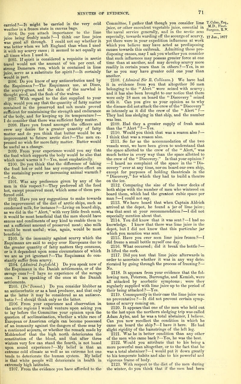 carried?—It might be carried in the very cold weather in a frozen state in canvas bags. 2094. Do you attach importance to the lime juice being freshly made ?—I think our lime juice was good all through. I coald not say whether it was better when we left England than when I used it with my scurvy cases ; it seemed to act equally at all times when I used it. ... 2095. If spirit is considered a requisite m arctic travel would not the amount of ten per cent, of strong Demerara rum, which is contained in lime juice, serve as a substitute for spirit ?—It certainly would in part. 2096. Do you know of any antiscorbutics used by the Esquimaux ?—The Esquimaux use, at Disco, the scurvy-grass, and the skin of the narwhal is thought good, and the flesh of the walrus. 2097. With regard to the diet supplied to your ship, would you say that the quantity of fatty matter contained in the preserved and salt meats proved sufficient for maintaining the strength and endurance of the body, and for keeping up its temperature ?— I do consider that there was sufficient fatty matter. 2098. Have you found amongst the officers and crew any desire for a greater quantity of fatty matter and do you think that butter would be an improvement to future arctic diet?—The men ex- pressed no wish for more fatty matter. Butter would be useful as a change. 2099. From your experience would you say that the food which supports the body would be also that which most warms it ?—Yes, most emphatically. 2100. Do you think that the difference of taking the food hot or cold has any comparative effect on the sustaining power or increasing animal warmth ? —I do. 2101. Was any preference given by any of the men in this respect?—They preferred all the food hot, except preserved meat, which some of them pre- ferred cold. 2102. Have you any suggestions to make towards the improvement of the diet of arctic ships, such as condensed milk, for instance ?—Living on board ship, as we did in the  Alert, with very little fresh meat, it would be most beneficial that the men should have sauces and condiments of any kind to enable them to eat a sufficient amount of preserved meat; also milk would be most useful; wine, again, would be most beneficial. 2103. Is the immunity against scurvy which the Esquimaux are said to enjoy over Europeans due to the greater quantity of fatty matters they consume, or is it dependent upon some circumstance of which we are as yet ignorant ?—The Esquimaux do con- stantly suffer from scurvy. 2104. (Admiral Inglefield.) Do you speak now of the Esquimaux in the Danish settlements, or of the savage ones ?—I have no experience of the savage ones. I am speaking of the ones at the Danish settlements. 2105. (Dr.' Bonnet.) Do you consider blubber as an antiscorbutic or as a heat producer, and that only as the latter it may be considered as an antiscor- butic ?—I should think only as the latter. 2106. From your experience and observation in the arctic regions I would venture upon asking you to lay before the Committee your opinion upon the question of acclimatisation, whether a white race of European or American origin can become possessed of an immunity against the dangers of these seas by a continued sojourn, or whether the remark made by Middendorf that the high north deteriorates the constitution of the blood, and that after three winters very few can stand the fourth, is not based upon sound experience ?—My belief is that an extreme cold climate as well as an extreme hot one tends to deteriorate the human system. My belief is that white people will deteriorate in health in extremely high latitudes. 2107. Prom the evidence you have afforded to the Committee, I gather that though you consider lime T. Colon,Esq., juice, or other succulent vegetable juice, essential in Fleet- ,i n • n j xi> a- Surgeon, E.JN. the naval service generally, and m tne arctic seas ° especially, towards warding off the scourge of scurvy, 17 jan,5 1877 yet there were in your expedition influences at work which you believe may have acted as predisposing causes towards this outbreak. Admitting these pre- disposing causes, may I ask you whether you consider that such influences may possess greater force at one time than at another, and. may develop scurvy more readily in certain years than in others ?—Yes, in so far as you may have greater cold one year than another. 2108. (Admiral Sir B. Collinson.) We have had it in evidence from you that altogether 36 men belonging to the Alert  were seized with scurvy ; and it has also been brought to our notice that there were only 18 men on board the  Discovery  seized with it. Can you give us your opinion as to why the disease did not attack the crew of the  Discovery  so intensely as it did the crew of the  Alert ?— They had less sledging in that ship, and the number was less. 2109. Had they a greater supply of fresh meat than the  Alert  ?—Yes. 2110. Would you think that was a reason also ?— I think that was a reason also. 2111. So far as the accommodation of the two vessels went, we have been given to understand that the space allotted to the crew of the  Alert, was much better in every way than the space allotted to the crew of the  Discovery. Is that your opinion ? —I heard no complaint of the space in the  Dis- covery  ever at any time, nor on board our own ship, except for purposes of holding theatricals in the  Discovery, for which they had to build a theatre on the ice. 2112. Comparing the size of the lower decks of both ships with the number of men who wintered on board them, which had the greatest cubic space per man ?—I could not say. 2113. We have heard that when Captain Aldrich arrived at the depot, he found a jar of lime juice; was that sent at your recommendation ?—I did not especially mention about that. 2114. You did know that it was sent ?—I had no knowledge. I knew that there was lime juice in the depot, but I did not know that this particular jar which you mention was sent. 2115. Have you ever seen lime juice frozen ?—I did freeze a small bottle myself one day. 2116. What occurred; did it break the bottle ?— It lifted the cork. 2117. Did you test that lime juice afterwards in order to ascertain whether it was in any way dete- riorated by going through the process of freezing ?— No. 2118. It appears from your evidence that the fol- lowing men, Petersen, Burroughs, and Kemish, were all attacked by scorbutic symptoms; were they regularly supplied with lime juice up to the period of their being attacked ?—Yes. 2119. Consequently in their case the lime juice was no preventative ?—It did not prevent certain symp- toms of scurvy coming on. 2120. It appears that one of the men who held out to the last upon the northern sledging trip was called Adam Ayles, and he was a total abstainer, I believe. Can you now recollect the condition in which he came on board the ship ?—I have it here. He had slight rigidity of the hamstrings of the left leg. 2121. Was he in better condition than any other of the men who came back ?—Yes, he was the best. 2122. Would you attribute that to his being a more powerful man altogether, or to the fact that he was a total abstainer ?—I would put it down greatly to his temperate habits and also to his powerful and vigorous frame of body. 2123. With respect to the diet of the men during the winter, do you think that if the men had been