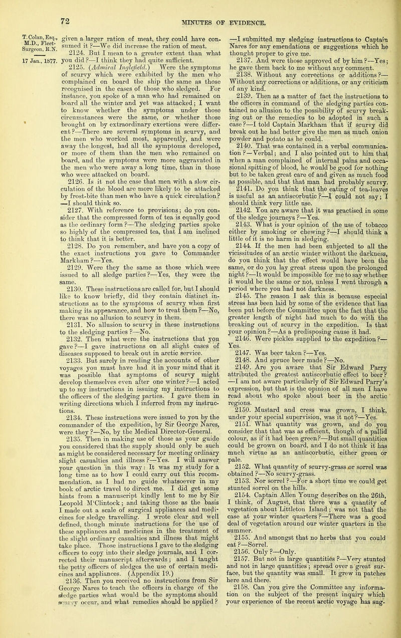 TjColan,Esq., given a larger ration of meat, they could have con- Sur eon iTn S1imec^ i* f—We increase the ration of meat. 1 ' ' 2124. But I mean to a greater extent than what 17 Jan., 1877. you did ?—I think they had quite sufficient. 2125. {Admiral Inglefield.) Were the symptoms of scurvy which were exhibited by the men who complained on board the ship the same as those recognised in the cases of those who sledged. For instance, you spoke of a man who had remained on board all the winter and yet was attacked; I want to know whether the symptoms under those circumstances were the same, or whether those brought on by extraordinary exertions were differ- ent ?—There are several symptoms in scurvy, and the men who worked most, apparently, and were away the longest, had all the symptoms developed, or more of them than the men who remained on board, and the symptoms were more aggravated in the men who were away a long time, than in those who were attacked on board. 2126. Is it not the case that men with a slow cir- culation of the blood are more likely to be attacked by frost-bite than men who have a quick circulation ? —I should think so. 2127. With reference to provisions; do you con- sider that the compressed form of tea is equally good as the ordinary form ?—The sledging parties spoke so highly of the compressed tea, that I am inclined to think that it is better. 2128. Do you remember, and have you a copy of the exact instructions you gave to Commander Markham ?—Yes. 2129. Were they the same as those which were issued to all sledge parties ?—Yes, they were the same. 2130. These instructions are called for, but I should like to know briefly, did they contain distinct in- structions as to the symptoms of scurvy when first making its appearance, and how to treat them ?—No, there was no allusion to scurvy in them. 2131. No allusion to scurvy in these instructions to the sledging parties ?—No. 2132. Then what were the instructions that you gave ?—I gave instructions on all slight cases of diseases supposed to break out in arctic service. 2133. But surely in reading the accounts of other voyages you must have had it in your mind that it was possible that symptoms of scurvy might develop themselves even after one winter ?—I acted up to my instructions in issuing my instructions to the officers of the sledging parties. I gave them in writing directions which I inferred from my instruc- tions. 2134. These instructions were issued to you by the commander of the expedition, by Sir George Nares, were they ?—No, by the Medical Director-General. 2135. Then in making use of those as your guide you considered that the supply should only be such as might be considered necessary for meeting ordinary slight casualties and illness ?—Yes. I will answer your question 'in this way: It was my study for a long time as to how I could carry out this recom- mendation, as I had no guide whatsoever in my book of arctic travel to direct me. I did get some hints from a manuscript kindly lent to me by Sir Leopold M'Clintock; and taking those as the basis I made out a scale of surgical appliances and medi- cines for sledge travelling. I wrote clear and well defined, though minute instructions for the use of these appliances and medicines in the treatment of the slight ordinary casualties and illness that might take place. Those instructions I gave to the sledging officers to copy into their sledge journals, and I cor- rected their manuscript afterwards; and I taught the petty officers of sledges the use of certain medi- cines and appliances. (Appendix 19.) 2136. Then you received no instructions from Sir George Nares to teach the officers in charge of the siedge parties what would be the symptoms should scurvy occur, and what remedies should be applied ? —I submitted my sledging instructions to Captain Nares for any emendations or suggestions which he thought proper to give me. 2137. And were those approved of by him?—Yes; he gave them back to me without any comment. 2138. Without any corrections or additions ?— Withou t any corrections or additions, or any criticism of any kind. 2139. Then as a matter of fact the instructions to the officers in command of the sledging parties con- tained no allusion to the possibility of scurvy break- ing out or the remedies to be adopted in such a case ?—I told Captain Markham that if scurvy did break out he had better give the men as much onion powder and potato as he could. 2140. That was contained in a verbal communica- tion ?— Verbal; and I also pointed out to him that when a man complained of internal pains and occa- sional spitting of blood, he would be good for nothing but to be taken great care of and given as much food as possible, and that that man had probably scurvy. 2141. Do you think that the eating of tea-leaves is useful as an antiscorbutic ?—I could not say; I should think very little use. 2142. You are aware that it was practised in some of the sledge journeys ?—Yes. 2143. What is your opinion of the use of tobacco either by smoking or chewing ?—I should think a little of it is no harm in sledging. 2144. If the men had been subjected to all the vicissitudes of an arctic winter without the darkness, do you think that the effect would have been the same, or do you lay great stress upon the prolonged night ?—It would be impossible for me to say whether it would be the same or not, unless I went through a period where you had not darkness. 2145. The reason I ask this is because especial stress has been laid by some of the evidence that has been put before the Committee upon the fact that the greater length of night had much to do with the breaking out of scurvy in the expedition. Is that your opinion ?—As a predisposing cause it had. 2146. Were pickles supplied to the expedition ?— Yes. 2147. Was beer taken ?—Yes. 2148. And spruce beer made ?—No. 2149. Are you aware that Sir Edward Parry attributed the greatest antiscorbutic effect to beer ? —I am not aware particularly of Sir Edward Parry's expression, but that is the opinion of all men I have read about who spoke about beer in the arctic regions. 2150. Mustard and cress was grown, I think, under your special supervision, was it not?—Yes. 2151. What quantity was grown, and do you consider that that was as efficient, though of a pallid colour, as if it had been green?—But small quantities could be grown on board, and I do not think it has much virtue as an antiscorbutic, either green or pale. 2152. What quantity of scurvy-grass or sorrel was obtained ?—No scurvy-grass. 2153. Nor sorrel ?—For a short time we could get stunted sorrel on the hills. 2154. Captain Allen Young describes on the 26th, I think, of August, that there was a quantity of vegetation about Littleton Island ; was not that the case at your winter quarters ?—There was a good deal of vegetation around our winter quarters in the summer. 2155. And amongst that no herbs that you could eat ?—Sorrel. 2156. Only?—Only. 2157. But not in large quantities ?—Very stunted and not in large quantities ; spread over a great sur- face, but the quantity was small. It grew in patches here and there. 2158. Can you give the Committee any informa- tion on the subject of the present inquiry which your experience of the recent arctic voyage has sug-