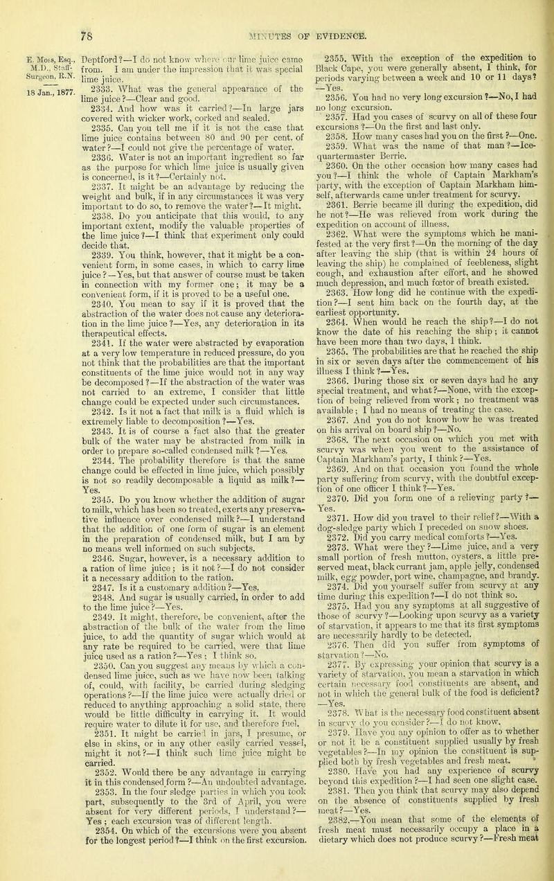 E. Moes, Esq., Deptford?—I do not know where ciir lime juice came M.D., Staff- from. I am under the impression that it was special Surgeon, B.N. Ume 18 Jan 1877 2333. What was the general appearance of the lime juice?—Clear and good. 2334. And how was it carried?—In large jars covered with wicker work, corked and sealed. 2335. Can you tell me if it is not the case that lime juice contains between 80 and 90 per cent, of water ?—I could not give the percentage of water. 2336. Water is not an important ingredient so far as the purpose for which lime juice is usually given is concerned, is it ?—Certainly not. 2337. It might be an advantage by reducing the weight and bulk, if in any circumstances it was very important to do so, to remove the water?—It might. 2338. Do you anticipate that this would, to any important extent, modify the valuable properties of the lime juice ?—I think that experiment only could decide that. 2339. You think, however, that it might be a con- venient form, in some cases, in which to carry lime juice ? —Yes, but that answer of course must be taken in connection with my former one; it may be a convenient form, if it is proved to be a useful one. 2340. You mean to say if it is proved that the abstraction of the water does not cause any deteriora- tion in the lime juice ?—Yes, any deterioration in its therapeutical effects. 2341. If the water were abstracted by evaporation at a very low temperature in reduced pressure, do you not think that the probabilities are that the important constituents of the lime juice would not in any way be decomposed ?—If the abstraction of the water was not carried to an extreme, I consider that little change could be expected under such circumstances. 2342. Is it not a fact that milk is a fluid which is extremely liable to decomposition ?—Yes. 2343. It is of course a fact also that the greater bulk of the water may be abstracted from milk in order to prepare so-called condensed milk ?—Yes. 2344. The probability therefore is that the same change could be effected in lime juice, which possibly is not so readily decomposable a liquid as milk ?— Yes. 2345. Do you know whether the addition of sugar to milk, which has been so treated, exerts any preserva- tive influence over condensed milk?—I understand that the addition of one form of sugar is an element in the preparation of condensed milk, but I am by no means well informed on such subjects. 2346. Sugar, however, is a necessary addition to a ration of lime juice ; is it not ?—I do not consider it a necessary addition to the ration. 2347. Is it a customary addition ?—Yes. 2348. And sugar is usually carried, in order to add to the lime juice ?—Yes. 2349. It might, therefore, be convenient, after the abstraction of the bulk of the water from the lime juice, to add the quantity of sugar which would at any rate be required to be carried, were that lime juice used as a ration?—Yes • I think so. 2350. Can you suggest any means by which a con- densed lime juice, such as we have now been talking of, could, with facility, be carried during sledging operations ?—If the lime juice were actually dried or reduced to anything approaching a solid state, there would be little difficulty in carrying it. It would require water to dilute it for use, and therefore fuel. 2351. It might be carried in jars, I presume, or else in skins, or in any other easily carried vessel, might it not?—I think such lime juice might be carried. 2352. Would there be any advantage in carrying it in this condensed form ?—An undoubted advantage. 2353. In the four sledge parties in which you took part, subsequently to the 3rd of April, you were absent for very different periods, I understand?— Yes ; each excursion was of different length. 2354. On which of the excursions were you absent for the longest period ?—I think on the first excursion. 2355. With the exception of the expedition to Black Cape, you were generally absent, I think, for periods varying between a week and 10 or 11 days? —Yes. 2356. You had no very long excursion ?—No, I had no long excursion. 2357. Had you cases of scurvy on all of these four excursions ?—On the first and last only. 2358. How many cases had you on the first ?—One. 2359. What was the name of that man?—Ice- quartermaster Berrie. 2360. On the other occasion how many cases had you?—I think the whole of Captain Markham's party, with the exception of Captain Markham him- self, afterwards came under treatment for scurvy. 2361. Berrie became ill during the expedition, did he not?—He was relieved from work during the expedition on account of illness. 2362. What were the symptoms which he mani- fested at the very first ?—On the morning of the day after leaving the ship (that is within 24 hours of leaving the ship) he complained of feebleness, slight cough, and exhaustion after effort, and he showed much depression, and much foetor of breath existed. 2363. How long did he continue with the expedi- tion?—I sent him back on the fourth day, at the earliest opportunity. 2364. When would he reach the ship?—I do not know the date of his reaching the ship; it cannot have been more than two days, 1 think. 2365. The probabilities are that he reached the ship in six or seven days after the commencement of his illness I think ?—Yes. 2366. During those six or seven days had he any special treatment, and what ?—None, with the excep- tion of being relieved from work; no treatment was available; I had no means of treating the case. 2367. And you do not know how he was treated on his arrival on board ship ?—No. 2368. The next occasion on which you met with scurvy was when you went to the assistance of Captain Markham's party, I think ?—Yes. 2369. And on that occasion you found the whole party suffering from scurvy, with the doubtful excep- tion of one officer I think?—Yes. 2370. Did you form one of a relieving party ?— Yes. 2371. How did you travel to their relief?—With a dog-sledge party which I preceded on snow shoes. 2372. Did you carry medical comforts?—Yes. 2373. What were they ?—Lime juice, and a very small portion of fresh mutton, oysters, a little pre- served meat, blackcurrant jam, apple jelly, condensed milk, egg powder, port wine, champagne, and brandy. 2374. Did you yourself surfer from scurvy at any time during this expedition?—I do not think so._ 2375. Had you any symptoms at all suggestive of those of scurvy?—Looking upon scurvy as a variety of starvation, it appears to me that its first symptoms are necessarily hardly to be detected. 2376. Then did you suffer from symptoms of starvation ?—No. 2377. By expressing your opinion that scurvy is a variety of starvation, you mean a starvation in which certain necessary food constituents are absent, and not in which the'general bulk of the food is deficient? ■—Yes. 2378. What is the necessary food constituent absent in scurvy do you consider ?—I do not know. 2379. Have you any opinion to offer as to whether or not it be a constituent supplied usually by fresh vegetables ?—In my opinion the constituent is sup- plied both by fresh vegetables and fresh meat. 2380. Have you had any experience of scurvy beyond this expedition ?—I had seen one slight case. 2381. Then you think that scurvy may also depend on the absence of constituents supplied by fresh meat ?—Yes. 2382. —You mean that some of the elements of fresh meat must necessarily occupy a place in a dietary which does not produce scurvy ?—Fresh meat