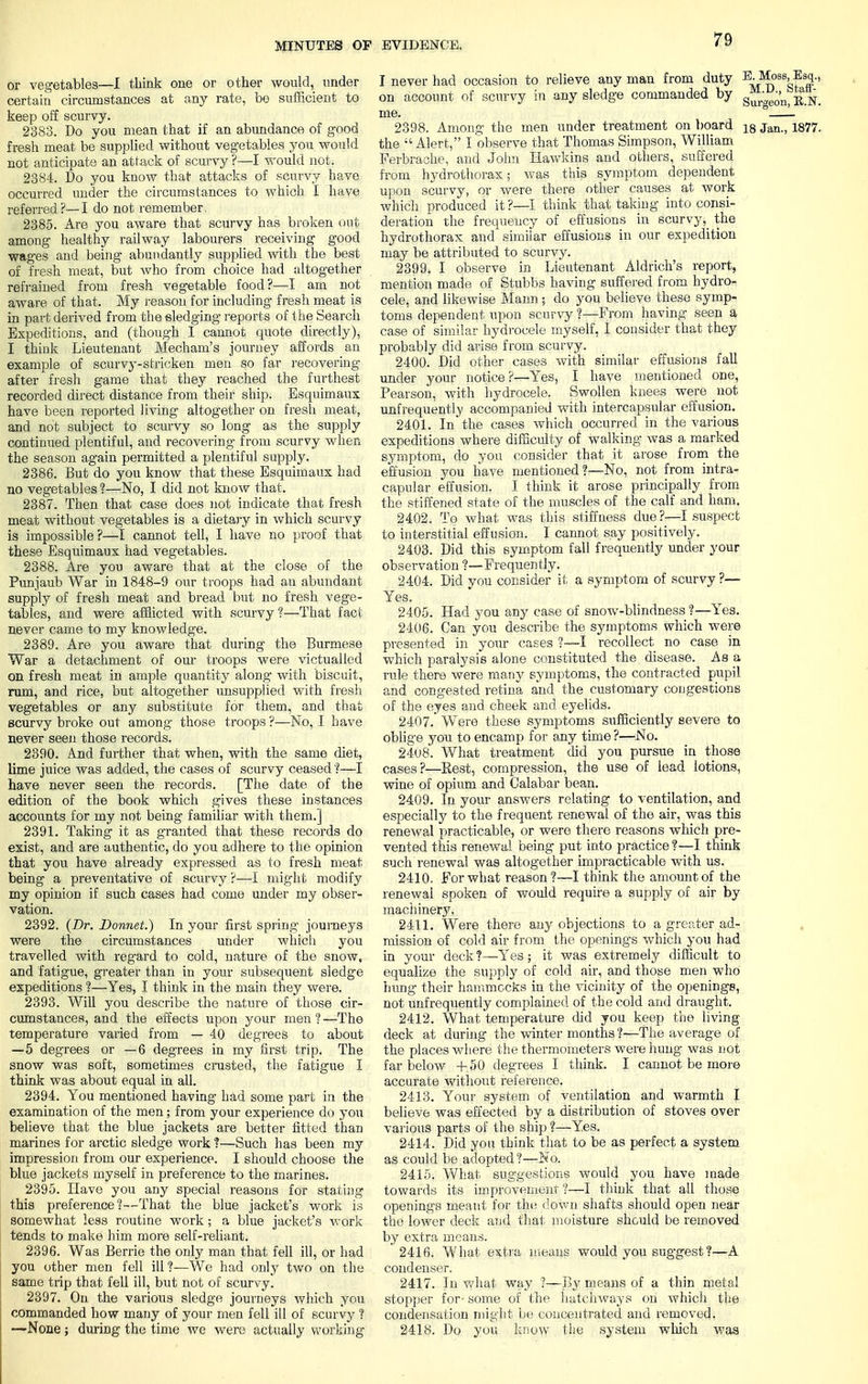 or vegetables—I think one or other would, under certain circumstances at any rate, be sufficient to keep off scurvy. 2383. Do you mean that if an abundance of good fresh meat be supplied without vegetables you would not anticipate an attack of scurvy ?—I would not. 2384. Do you know that attacks of scurvy have occurred under the circumstances to which I have referred?—I do not remember, 2385. Are you aware that scurvy has broken out among healthy railway labourers receiving good wages and being abundantly supplied with the best of fresh meat, but who from choice had altogether refrained from fresh vegetable food?—I am not aware of that. My reason for including fresh meat is in part derived from the sledging reports of the Search Expeditions, and (though I cannot quote directly), I think Lieutenant Mecham's journey affords an example of scurvy-stricken men so far recovering after fresh game that they reached the furthest recorded direct distance from their ship. Esquimaux have been reported living altogether on fresh meat, and not subject to scurvy so long as the supply continued plentiful, and recovering from scurvy when the season again permitted a plentiful supply. 2386. But do you know that these Esquimaux had no vegetables ?—No, I did not know that. 2387. Then that case does not indicate that fresh meat without vegetables is a dietary in which scurvy is impossible?—I cannot tell, I have no proof that these Esquimaux had vegetables. 2388. Are you aware that at the close of the Punjaub War in 1848-9 our troops had an abundant supply of fresh meat and bread but no fresh vege- tables, and were afflicted with scurvy?—That fact never came to my knowledge. 2389. Are you aware that during the Burmese War a detachment of our troops were victualled on fresh meat in ample quantity along with biscuit, rum, and rice, but altogether unsupplied with fresh vegetables or any substitute for them, and that scurvy broke out among those troops ?—No, I have never seen those records. 2390. And further that when, with the same diet, lime juice was added, the cases of scurvy ceased ?—I have never seen the records. [The date of the edition of the book which gives these instances accounts for my not being familiar with them.] 2391. Taking it as granted that these records do exist, and are authentic, do you adhere to the opinion that you have already expressed as to fresh meat being a preventative of scurvy ?—I might modify my opinion if such cases had come under my obser- vation. 2392. (Dr. Bonnet.) In your first spring journeys were the circumstances under which you travelled with reg'ard to cold, nature of the snow, and fatigue, greater than in your subsequent sledge expeditions ?—Yes, I think in the main they were. 2393. Will you describe the nature of those cir- cumstances, and the effects upon your men?—The temperature varied from — 40 degrees to about —5 degrees or —6 degrees in my first trip. The snow was soft, sometimes crusted, the fatigue I think was about equal in all. 2394. You mentioned having had some part in the examination of the men; from your experience do you believe that the blue jackets are better fitted than marines for arctic sledge work ?—Such has been my impression from our experience. I should choose the blue jackets myself in preference to the marines. 2395. Have you any special reasons for stating this preference?—That the blue jacket's work is somewhat less routine work ; a blue jacket's work tends to make him more self-reliant. 2396. Was Berrie the only man that fell ill, or had you other men fell ill?—We had only two on the same trip that fell ill, but not of scurvy. 2397. On the various sledge journeys which you commanded how many of your men fell ill of scurvy ? —None ; during the time we were actually working I never had occasion to relieve any man from duty E^08%-f si-> on account of scurvy in any sledge commanded by g^,'Je0'n^K.N. me. 2398. Among the men under treatment on board 18 jant) 1877. the Alert, I observe that Thomas Simpson, William Ferbrache, and John Hawkins and others, suffered from hydrothorax; was this symptom dependent upon scurvy, or were there other causes at work which produced it?—I think that taking into consi- deration the frequency of effusions in scurvy,_ the hydrothorax and similar effusions in our expedition may be attributed to scurvy. 2399. I observe in Lieutenant Aldrich's report, mention made of Stubbs having suffered from hydro- cele, and likewise Mann ; do you believe these symp- toms dependent upon scurvy ?—From having seen a case of similar hydrocele myself, I consider that they probably did arise from scurvy. 2400. Did other cases with similar effusions fall under your notice?—Yes, I have mentioned one, Pearson, with hydrocele. Swollen knees were not unfrequently accompanied with intercapsular effusion. 2401. In the cases which occurred in the various expeditions where difficulty of walking was a marked symptom, do you consider that it arose from the effusion you have mentioned?—No, not from intra- capular effusion. I think it arose principally from the stiffened state of the muscles of the calf and ham. 2402. To what was this stiffness due?—I suspect to interstitial effusion. I cannot say positively. 2403. Did this symptom fall frequently under your observation ?—Frequently. 2404. Did you consider it a symptom of scurvy ?— Yes. 2405. Had you any case of snow-blindness ?—Yes. 2406. Can you describe the symptoms which were presented in your cases ?—I recollect no case in which paralysis alone constituted the disease. As a rule there were many symptoms, the contracted pupil and congested retina and the customary congestions of the eyes and cheek and eyelids. 2407.  Were these symptoms sufficiently severe to oblige you to encamp for any time ?—No. 2408. What treatment did you pursue in those cases?—Rest, compression, the use of lead lotions, wine of opium and Calabar bean. 2409. In your answers relating to ventilation, and especially to the frequent renewal of the air, was this renewal practicable, or were there reasons which pre- vented this renewal being put into practice?—I think such renewal was altogether impracticable with us. 2410. For what reason ?—I think the amount of the renewal spoken of would require a supply of air by machinery. 2411. Were there any objections to a greater ad- mission of cold air from the openings which you had in your deck ?—Yes; it was extremely difficult to equalize the supply of cold air, and those men who hung their hammocks in the vicinity of the openings, not unfrequently complained of the cold and draught. 2412. What temperature did you keep the living deck at during the winter months?—The average of the places where the thermometers were hung was not far below +50 degrees I think. I cannot be more accurate without reference. 2413. Your system of ventilation and warmth I believe was effected by a distribution of stoves over various parts of the ship ?—Yes. 2414. Did you think that to be as perfect a system as could be adopted ?—No. 2415. What suggestions would you have made towards its improvement ?—I think that all those openings meant for the down shafts should open near the lower deck and that moisture should be removed by extra means. 2416. What extra means would you suggest?—A condenser. 2417. In what way ?—By means of a thin metal stopper for- some of the hatchways on which the condensation might be concentrated and removed. 2418. Do you know the system which was