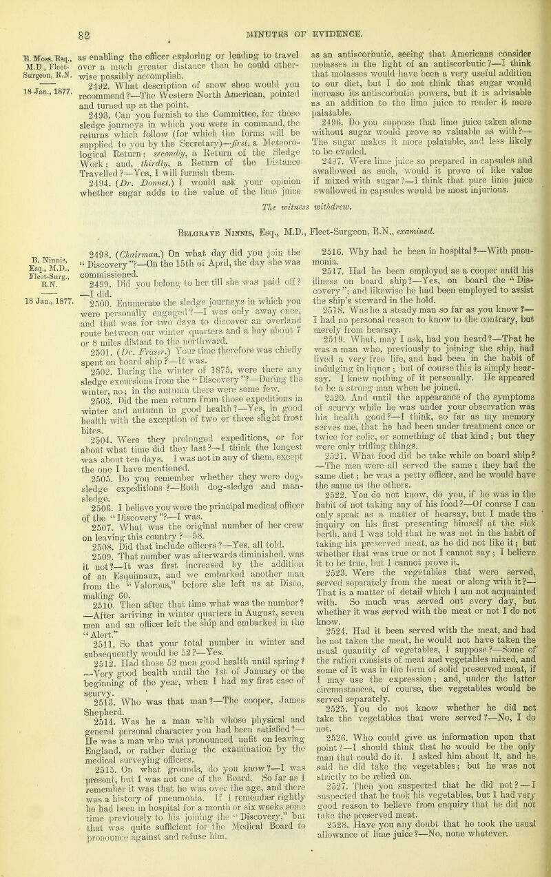 Surgeon, K.N, 18 Jan., 1877 E.Moas,Esq., as enabling- the officer exploring or leading to travel M.D., Fleet- over a much greater distance than he could other- wise possibly accomplish. 2492. What description of snow shoe would you recommend ?—The Western. North American, pointed and turned up at the point. 2493. Can you furnish to the Committee, for those sledge journeys in which you were in command, the returns which follow (for which the forms will be supplied to you by the Secretary)—;first, a Meteoro- logical Return; secondly, a Return of the Sledge Work; and, thirdly, a Return of the Distance Travelled ?—Yes, I -will furnish them. 2494. (Dr. Bonnet) I would ask your opinion whether sugar adds to the value of the lime juice as an antiscorbutic, seeing that Americans consider molasses in the light of an antiscorbutic?—I think that molasses would have been a very useful addition to our diet, but I do not think that sugar would increase its antiscorbutic powers, but it is advisable as an addition to the lime juice to render it more palatable. 2496. Do you suppose that lime juice taken alone without sugar would prove so valuable as with?— The sugar makes it more palatable, and less likely to be evaded. 2497. Were lime juice so prepared in capsules and swallowed as such, would it prove of like value if mixed with sugar?—I think that pure lime juice swallowed in capsules would be most injurious. The witness withdrew. Belgrave Ninnis, Esq., M.D., Fleet-Surgeon, R.N., examined. B. Ninnis, Esq., M.D., Eleet-Surg., E.N. 18 Jan., 1877. 2498. (Chairman.) On what day did you join the  Discovery?—On the 15th of April, the day she was commissioned. 2499. Did you belong to her till she was paid off? —I did. 2500. Enumerate the sledge journeys m which you were personally engaged ?—I was only away once, and that was for two days to discover an overland route between our winter quarters and a bay about 7 or 8 miles distant to the northward. 2501. (Dr. Fraser.) Your time therefore was chiefly spent on board ship ?—It was. 2502. During the winter of 1875, were there any sledge excursions from the  Discovery ?—During the winter, no; in the autumn there were some few. 2503. Did the men return from those expeditions in winter and autumn in good health?—Yes, in good health with the exception of two or three slight frost bites. •'. k-$H± ,. '.'VTirt 2504. Were they prolonged expeditions, or for about what time did they last ?—I think the longest was about ten days. I was not in any of them, except the one I have mentioned. 2505. Do you remember whether they were dog- sledge expeditions ?—Both dog-sledge and man- 6 %§Q6. I believe you were the principal medical officer of the  Discovery ?—I was. 2507. What was the original number of her crew on leaving this country ?—58. 2508. Did that include officers ?—Yes, all told. 2509. That number was afterwards diminished, was it not?—-It was first increased by the addition of an Esquimaux, and we embarked another man from the Valorous, before she left us at Disco, making 60. 2510. Then after that time what was the number? After arriving in winter quarters in August, seven men and an officer left the ship and embarked in the Alert.*' 2511. So that your total number m winter and subsequently would be 52 ?—Yes. 2512. Had those 52 men good health until spring? —Very good health until the 1st of January or the beginning of the year, when I had my first case of scurvy. 2513. Who was that man?—The cooper, James Shepherd. 2514. Was he a man with whose physical and general personal character you had been satisfied?— He was a man who was pronounced unfit on leaving England, or rather during the examination by the medical surveying officers. 2515. On what grounds, do you know?—I was present, but I was not one of the Board. So far as I remember it was that he was over the age, and there was a history of pneumonia. If I remember rightly he had been in hospital for a month or six weeks some time previously to his joining the  Discovery, but that was quite sufficient for the Medical Board to pronounce against and refuse him. 2516. Why had he been in hospital ?—With pneu- monia. 2517. Had he been employed as a cooper until his illness on board ship?—Yes, on board the  Dis- covery ; and likewise he had been employed to assist the ship's steward in the hold. 2518. Was he a steady man so far as you know ?— I had no personal reason to know to the contrary, but merely from hearsay. 251*9. What, may I ask, had you heard?—That he was a man who, previously to joining the ship, had lived a very free life, and had been in the habit of indulging in liquor ; but of course this is simply hear- say. I knew nothing of it personally. He appeared to be a strong man when he joined. 2520. And until the appearance of the symptoms of scurvy while he was under your observation was his health good?—I think, so far as my memory serves me, that he had been under treatment once or twice for colic, or something of that kind; but they were only trifling things. 2521. What food did he take while on board ship? —The men were all served the same ; they had the same diet; he was a petty officer, and he would have the same as the others. 2522. You do not know, do you, if he was in the habit of not taking any of his food ?—Of course I can only speak as a matter of hearsay, but I made the inquiry on his first presenting himself at the sick berth, and I was told that he was not in the habit of taking his preserved meat, as he did not like it; but whether that Was true or not I cannot say; I believe it to be true, but 1 cannot prove it. 2523. Were the vegetables that were served, served separately from the meat or along- with it ?— That is a matter of detail which I am not acquainted with. So much was served out every day, but whether it was served with the meat or not I do not know. 2524. Had it been served with the meat, and had he not taken the meat, he would not have taken the usual quantity of vegetables, I suppose ?—Some of the ration consists of meat and vegetables mixed, and some of it was in the form of solid preserved meat, if I may use the expression; and, under the latter circumstances, of course, the vegetables would be served separately. 2525. You do not know whether he did not take the vegetables that were served ?—No, I do not. 2526. Who could give us information upon that p0;nt?—I should think that he would be the only man that could do it. I asked him about it, and he said he did take the vegetables; but he was not strictly to be relied on. 2527. Then you suspected that he did not? — I suspected that he took his vegetables, but I had very good reason to believe from enquiry that he did not take the preserved meat. 2528. Have you any doubt that he took the usual allowance of lime juice ?—No, none whatever.