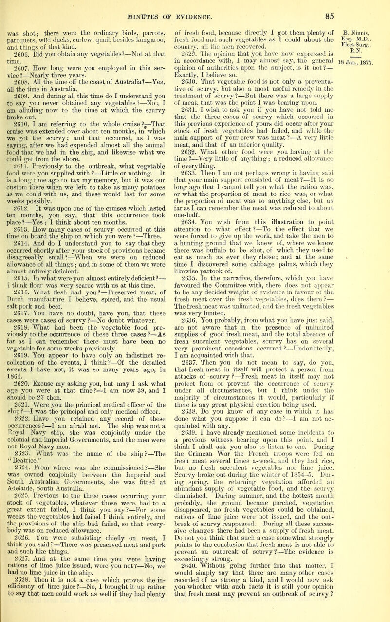 was shot; there were the ordinary birds, parrots, paroquets, wild ducks, curlew, quail, besides kangaroo, and things of that kind. 2606. Did you obtain any vegetables?—Not at that time. 2607. How long were you employed iu this ser- vice ?—Nearly three years. 2608. All the time off the coast of Australia?—Yes, all the time in Australia. 2609. And during all this time do I understand you to say you never obtained any vegetables ?—No ; I am alluding now to the time at which the scurvy broke out. 2610. I am referring to the whole cruise?—That cruise was extended over about ten months, in which we got the scurvy; and that occurred, as I was saying, after we had expended almost all the animal food that we had in the ship, and likewise what we could get from the shore. 2611. Previously to the outbreak, what vegetable food were you supplied with ?—Little or nothing-. It is a long tune ago to tax my memory, but it was our custom there when we left to take as many potatoes as we could with us, and these would last for some weeks possibly. 2612. It was upon one of the cruises which lasted ten months, you say, that this occurrence took place ?—Yes ; I think about ten months. 2613. How many cases of scurvy occurred at this time on board the ship on which you were?—Three. 2614. And do I understand you to say that they occurred shortly after your stock of provisions became disag-reeably small?—When we were on reduced allowance of all things ; and in some of them we were almost entirely deficient. 2615. In what were you almost entirely deficient?— I think flour was very scarce with us at this time. 2616. What flesh had you?—Preserved meat, of Dutch manufacture I believe, spiced, and the usual salt pork and beef. 2617. You have no doubt, have you, that these cases were cases of scurvy ?—No doubt whatever. 2618. What had been the vegetable food pre- viously to the occurrence of these three cases ?—As far as I can remember there must have been no vegetable for some weeks previously. 2619. You appear to have only an indistinct re- collection of the events, I think ?—Of the detailed events I have not, it was so many years ago, in 1864. 2620. Excuse my asking you, but may I ask what age you were at that time ?—I am now 39, and I should be 27 then. 2621. Were you the principal medical officer of the ship ?—I was the principal and only medical officer. 2622. Have you retained any record of these occurrences ?—I am afraid not. The ship was not a Koyal Navy ship, she was conjointly under the colonial and imperial Governments, and the men were not Royal Navy men. 2623. What was the name of the ship?—The  Beatrice. 2624. From where was she commissioned?—She was owned conjointly between the Imperial and South Australian Governments, she was fitted at Adelaide, South Australia. 2625. Previous to the three cases occurring, your stock of vegetables, whatever those were, had to a great extent failed, I think you say?—For some weeks the vegetables had failed I think entirely, and the provisions of the ship had failed, so that every- body was on reduced allowance. 2626. You were subsisting chiefly on meat, I think you said ?—There was preserved meat and pork and such like things. 2627. And at the same time you were having rations of lime juice issued, were you not ?—No, we had no lime juice in the ship. 2628. Then it is not a case which proves the in- efficiency of lime juice ?—No, I brought it up rather to say that men could work as well if they had plenty of fresh food, because directly I got them plenty of B. JTimris, fresh food and such vegetables as I could about the Esq-> M.D., country, all the men recovered. Fleet-Surg., 2629. The opinion that you have now expressed is ' ' in accordance with, I may almost say, the general i§ i$77. opinion of authorities upon the subject, is it not?— Exactly, I believe so. 2630. That vegetable food is not only a preventa- tive of scurvy, but also a most useful remedy in the treatment of scurvy ?—But there was a large supply of meat, that was the point I was bearing upon. 2631. I wish to ask you if you have not told me that the three cases of scurvy which occurred in this previous experience of yours did occur after your stock of fresh vegetables had failed, and while the main support of your crew was meat ?—A very little meat, and that of an inferior quality. 2632. What other food were you having at the time ?—Very little of anything-; a reduced allowance of everything. 2633. Then I am not perhaps wrong in having said that your main support consisted of meat ?—It is so long ago that I cannot tell you what the ration was, or what the proportion of meat to rice was, or what the proportion of meat was to anything else, but as far as I can remember the meat was reduced to about one-half. 2634. You wish from this illustration to point attention to what effect ?—To the effect that we were forced to give up the work, and lake the men to a hunting ground that we knew of, where we knew there was buffalo to be shot, of which they used to eat as much as ever they chose; and at the same « time I discovered some cabbage palms, which they likewise partook of. 2635. In the narrative, therefore, which you have favoured the Committee with, there does not appear to be any decided weight of evidence in favour of the fresh meat over the fresh vegetables, does there ?— The fresh meat was unlimited, and the fresh vegetables was very limited. 2636. You probably, from what you have just said, are not aware that in the presence of unlimited supplies of good fresh meat, and the total absence of fresh succulent vegetables, scurvy has on several very prominent occasions occurred ?—Undoubtedly, I am acquainted with that. 2637. Then you do not mean to say, do you, that fresh meat in itself will protect a person from attacks of scurvy?:—Fresh meat in itself may not protect from or prevent the occurrence of scurvy under all circumstances, but I think under the majority of circumstances it would, particularly if there is any great physical exertion being- used. 2638. Do you know of any case in which it has done what you suppose it can do ?—I am not ac- quainted with any. 2639. I have already mentioned some incidents to a previous witness bearing upon this point, and I think I shall ask you also to listen to one. During the Crimean War the French troops were fed on fresh meat several times a-week, and they had rice, but no fresh succulent vegetables nor lime juice. Scurvy broke out during the winter of 1854-5. Dur- ing spring, the returning vegetation afforded an abundant supply of vegetable food, and the scurvy diminished. During summer, and the hottest month probably, the ground became parched, vegetation disappeared, no fresh vegetables could be obtained, rations of lime juice were not issued, and the out- break of scurvy reappeared. During all these succes- sive changes there had been a supply of fresh meat. Do not you think that such a case somewhat strongly points to the conclusion that fresh meat is not able to prevent an outbreak of scurvy?—The evidence is exceedingly strong. 2640. Without going further into that matter, I would simply say that there are many other cases recorded of as strong a kind, and I would now ask you whether with such facts it is still your opinion that fresh meat may prevent an outbreak of scurvy ?