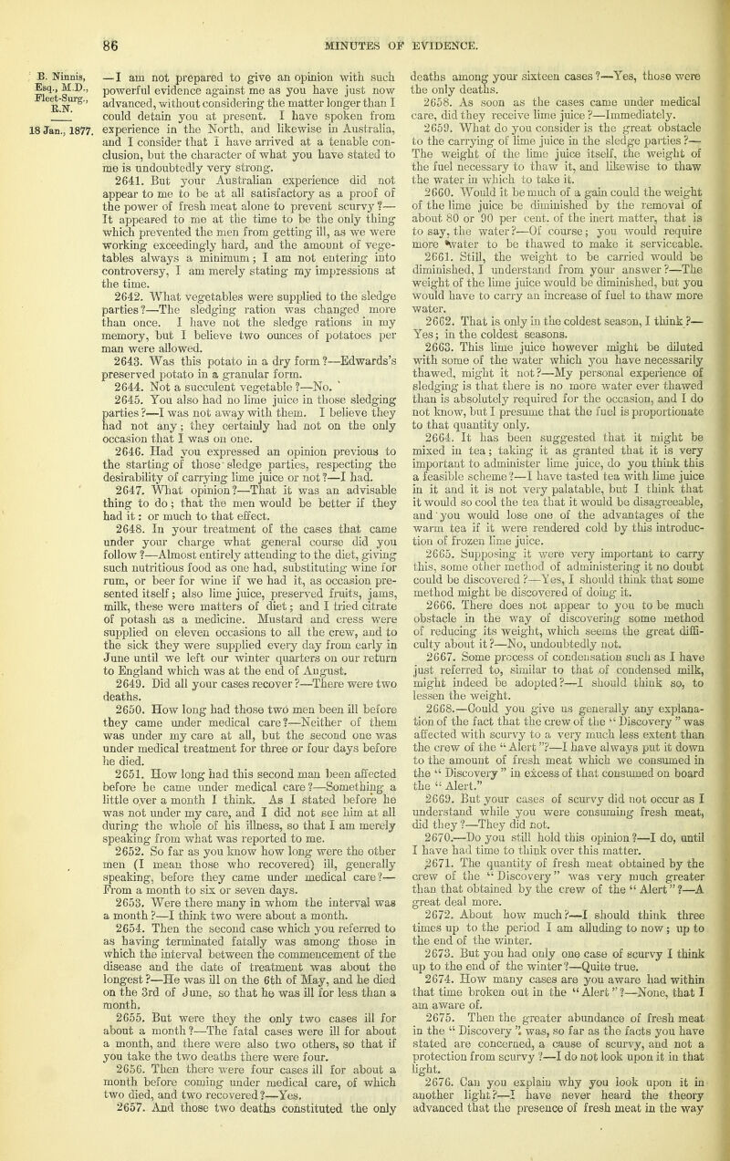 : B. Munis, —I am not prepared to give an opinion with such Esq., M.D., powerful evidence against me as you have just now EN ' advanced, without considering the matter longer than I ' could detain you at present. I have spoken from 18 Jan., 1877. experience in the North, and likewise in Australia, and I consider that I have arrived at a tenable con- clusion, but the character of what you have stated to me is undoubtedly very strong. 2641. But your Australian experience did not appear to me to be at all satisfactory as a proof of the power of fresh meat alone to prevent scurvy ?— It appeared to me at the time to be the only thing which prevented the men from getting ill, as we were working exceedingly hard, and the amount of vege- tables always a minimum; I am not entering into controversy, I am merely stating my impressions at the time. 2642. What vegetables were supplied to the sledge parties?—The sledging ration was changed more than once. I have not the sledge rations in my memory, but I believe two ounces of potatoes per man were allowed. 2643. Was this potato in a dry form?—Edwards's preserved potato in a granular form. 2644. Not a succulent vegetable ?—No. 2645. You also had no lime juice in those sledging parties ?—I was not away with them. I believe they had not any; they certainly had not on the only occasion that I was on one. 2646. Had you expressed an opinion previous to the starting of those 'sledge parties, respecting the desirability of carrying lime juice or not ?—I had. 2647. What opinion?—That it was an advisable thing to do; that the men would be better if they had it: or much to that effect. 2648. In your treatment of the cases that came under your charge what general course did you follow ?—Almost entirely attending to the diet, giving such nutritious food as one had, substituting wine for rum, or beer for wine if we had it, as occasion pre- sented itself; also lime juice, preserved fruits, jams, milk, these were matters of diet; and I tried citrate of potash as a medicine. Mustard and cress were supplied on eleven occasions to all the crew, and to the sick they were supplied every day from early in June until we left our winter quarters on our return to England which was at the end of August. 2649. Did all your cases recover ?—There were two deaths. 2650. How long had those two men been ill before they came under medical care?—Neither of them was under my care at all, but the second one was under medical treatment for three or four days before he died. 2651. How long had this second man been affected before he came under medical care ?—Something a little oyer a month I think. As I stated before he was not under my care, and I did not see him at all during the whole of his illness, so that I am merely speaking from what was reported to me. 2652. So far as you know how long were the other men (I mean those who recovered) ill, generally speaking, before they came under medical care?— From a month to six or seven days. 2653. Were there many in whom the interval was a month ?—I think two were about a month. 2654. Then the second case which you referred to as having terminated fatally was among those in which the interval between the commencement of the disease and the date of treatment was about the longest ?—He was ill on the 6th of May, and he died on the 3rd of June, so that he was ill for less than a month. 2655. But were they the only two cases ill for about a month ?—The fatal cases were ill for about a month, and there were also two others, so that if you take the two deaths there were four. 2656. Then there were four cases ill for about a month before coming under medical care, of which two died, and two recovered ?—Yes. 2657. And those two deaths constituted the only deaths among your sixteen cases ?—Yes, those were the only deaths. 2658. As soon as the cases came under medical care, did they receive lime juice ?—Immediately. 2659. What do you consider is the great obstacle to the carrying of lime juice in the sledge parties ?— The weight of the lime juice itself, the weight of the fuel necessary to thaw it, and likewise to thaw the water in which to take it. 2660. Would it be much of a gain could the weight of the lime juice be diminished by the removal of about 80 or 90 per cent, of the inert matter, that is to say, the water ?—Of course; you would require more Vater to be thawed to make it serviceable. 2661. Still, the weight to be carried would be diminished, I understand from your answer ?—The weight of the lime juice would be diminished, but you would have to carry an increase of fuel to thaw more water. 26C2. That is only in the coldest season, I think ?— Yes; in the coldest seasons. 2663. This lirne juice however might be diluted with some of the water which you have necessarily thawed, might it not?—My personal experience of sledging' is that there is no more water ever thawed than is absolutely required for the occasion, and I do not know, but I presume that the fuel is proportionate to that quantity only. 2664. It has been suggested that it might be mixed in tea; taking it as granted that it is very important to administer lime juice, do you think this a feasible scheme?—I have tasted tea with lime juice in it and it is not very palatable, but I think that it would so cool the tea that it would be disagreeable, and' you would lose one of the advantages of the warm tea if it were rendered cold by this introduc- tion of frozen lime juice. 2665. Supposing it were very important to carry this, some other method of administering it no doubt could be discovered ?—Tes, I should think that some method might be discovered of doing- it. 2666. There does not appear to you to be much obstacle in the way of discovering some method of reducing its weight, which seems the great diffi- culty about it ?—No, undoubtedly not. 2667. Some process of condensation such as I have just referred to, similar to that of condensed milk, might indeed be adopted?—I should think so, to lessen the weight. 2668. —Could you give us generally any explana- tion of the fact that the crew of the  Discovery  was affected with scurvy to a very much less extent than the crew of the  Alert?—I have always put it down to the amount of fresh meat which we consumed in the  Discovery  in excess of that consumed on board the  Alert. 2669. But your cases of scurvy did not occur as I understand while you were consuming fresh meat, did they ?—They did not. 2670. —Do you still hold this opinion ?—I do, until I have had time to think over this matter. 2671. The quantity of fresh meat obtained by the crew of the  Discovery was very much greater than that obtained by the crew of the Alert?—A great deal more. 2672. About how much?-—I should think three times up to the period I am alluding to now; up to the end of the winter. 2673. But you had only one case of scurvy I think up to the end of the winter ?—Quite true. 2674. How many cases are you aware had within that time broken out in the  Alert ?—None, that I am aware of. 2675. Then the greater abundance of fresh meat in the  Discovery  was, so far as the facts you have stated are concerned, a cause of scurvy, and not a protection from scurvy ?—I do not look upon it in that light. 2676. Can you explaiu why you look upon it in another light?—I have never heard the theory advanced that the presence of fresh meat in the way