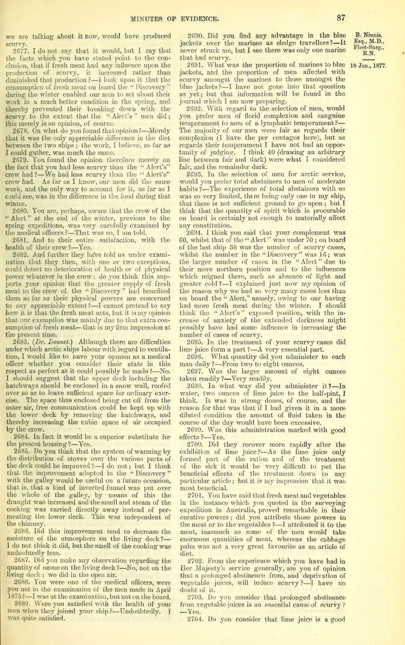 we are talking about it now, would have produced scurvy. 2677. I do not say that it would, but I say that the facts which you have stated point to the con- clusion, that if fresh meat had any influence upon the production of scurvy, it increased rather than diminished that production ?—I look upon it that the consumption of fresh meat on board the  Discovery  during the winter enabled our men to set about then- work in a much better condition in the spring, and thereby prevented their breaking down with the scurvy to the extent that the  Alert's  men did • this merely is an opinion, of course. 2678. On what do you found that opinion?—Merely .that it was the only appreciable difference in the diet between the two ships ; the work, I believe, as far as I could gather, was much the same. 2679. You found the opinion therefore merely on the fact that you had less scurvy than the 41 Alert's crew had?—We had less scurvy than the  Alert's crew had. As far as I know, our men did the same work, and the only way to account for it, as far as I could see, was in the difference in the food during that winter. 2680. You are, perhaps, aware that the crew of the  Alert at the end of the winter, previous to the spring expeditions, was very carefully examined by the medical officers ?—That was so, I am told. 2681. And to their entire satisfaction, with the health of their crew ?—Yes. 2682. And further they haYe told us under exami- nation that they then, with one or two exceptions, could detect no deterioration of health or of physical power whatever in the crew ; do you think this sup- ports your opinion that the greater supply of fresh meat to the crew of. the  Discovery  had benefited them so far as their physical powers are concerned to any appreciable extent ?—I cannot pretend to say how it is that the fresh meat acts, but it is my opinion that our exemption was mainly due to that extra con- sumption of fresh meat—that is nvy firm impression at the present time. 2683. (Dr. Donnet.) Although there are difficulties under which arctic ships labour witli.regard to ventila- tion, I would like to have your opinion as a medical officer whether you consider their state in this respect as perfect as it could possibly be made ?—No. I should suggest that the upper deck including the hatchways should be enclosed in a snow wall, roofed over so as to leave sufficient space for ordinary exer- cise. The space thus enclosed being cut off from the outer air, free communication could be kept up with the lower deck by removing the hatchways, and thereby increasing the cubic space of air occupied by the crew. 2684. In fact it would be a superior substitute for the present housing ?—Yes. 2685. Do you think that the system of warming by the distribution of stoves over the various parts of the deck could be improved ?—I do not; but I think that the improvement adopted in the  Discovery with the galley would be useful on a future occasion, that is, that a kind of inverted funnel was put over the whole of the galley, by means of this the draught was increased and the smell and steam of the cooking was carried directly away instead of per- meating the lower deck. This was independent of the chimney. 2686. Did this improvement tend to decrease the moisture of the atmosphere on the living deck?— I do not think it did, but the smell of the cooking was undoubtedly less. 2687. Did you make any observation regarding the quantity of ozone on the living deck ?—No, not on the living deck ; we did in the open air. 2688. You were one of the medical officers, were you not in the examination of the men made in April 1875 ?—-I was at the examination, but not on the board. 2689. Were you satisfied with the health of your men when they joined your ship ?—Undoubtedly. I was quite satisfied. 2690. Did you find any advantage in the blue B. Nirmis, jackets over the marines as sledge travellers ?—It ^1-> M.D., never struck me, but I see there was only one marine 1 e^-Jlrg'' that had scurvy. ', 2691. What was the proportion of marines to blue 18 Jan., 1877. jackets, and the proportion of men affected with scurvy amongst the marines to those amongst the blue jackets?—I have not gone into that question as yet; but that information will be found in the journal which I am now preparing. 2692. With regard to the selection of men, would you prefer men of florid complexion and sanguine temperament to men of a lymphatic temperament?— The majority of our men were fair as regards their complexion (I have the per centages here), but as regards their temperament I have not had an oppor- tunity of judging. I think 40 (drawing an arbitrary line between fair and dark) were what I considered fair, and the remainder dark. 2693. In the selection of men for arctic service, would you prefer total abstainers to men of moderate habits ?—The experience of total abstainers with us was so very limited, there being only one in my ship, that there is not sufficient ground to go upon ; but I think that the quantity of spirit which is procurable on board is certainly not enough to materially affect any constitution. 2694. I think you said that your complement was 60, whilst that of the  Alert was under 70 ; on board of the last ship 38 was the number of scurvy cases, whilst the number in the  Discovery  was 16 ; was the larger number of cases in the  Alert due to their more northern position and to the influences which reigned there, such as absence of light and greater cold ?—I explained just now my opinion of the reason why we had so very many cases less than on board the  Alert, namely, owing to our having had more fresh meat during the winter. I should think the  Alert's  exposed position, with the in- crease of anxiety of the extended darkness might possibly have had some influence in increasing the number of cases of scurvy. 2695. In the treatment of your scurvy cases did lime juice form a part ?—A very essential part. 2696. What quantity did you administer to each man daily ?—From two to eight ounces. 2697. Was the larger amount of eight ounces taken readily ?—Very readily. 2698. In what way did you administer it?—In water, two ounces of lime juice to the half-pint, I think. It was in strong* doses, of course, and the reason for that was that if I had given it in a more diluted condition the amount of fluid taken in the course of the day would have been excessive. 2699. Was this administration marked with good effects ?—Yes. 2700. Did they recover more rapidly after the exhibition of lime juice?—As the lime juice only formed part of the ration and of the treatment of the sick it would be very difficult to put the beneficial effects of the treatment down to any particular article; but it is my impression that it was most beneficial. 2701. You have said that fresh meat and vegetables in the instance which you quoted in the surveying expedition in Australia, proved remarkable in their curative powers ; did you attribute those powers to the meat or to the vegetables ?—I attributed it to the meat, inasmuch as some of the men would take enormous quantities of meat, whereas the cabbage palm was not a very great favourite as an article of diet. 2702. Prom the experience which you have had in Her Majesty's service generally, are you of opinion that a prolonged abstinence from, and deprivation of vegetable juices, will induce scurvy ?—I have no doubt of it. 2703. Do you consider that prolonged abstinence from vegetable juices is an essential cause of scurvy ? —Yes. 2704. Do you consider that lime juice is a good