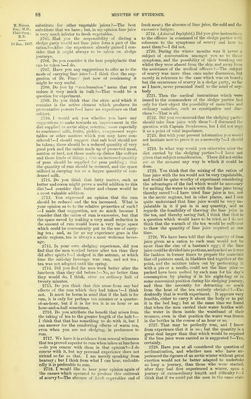 B. Ninnis, substitute for other vegetable juices ?—The best Esq., M.D., substitute that we have ; but, in my opinion lime juice Mert-Sui'g., js very mucn inferior to fresh vegetables. -i ' 2705. Had you the responsibility of dieting a 18 Jan., 1877. sledge party would not lime juice form a part of the ration ?—After the experience already gained I con- sider that it ought always to be taken on sledge journeys. 2706. Do you consider it the best prophylactic that can be taken ?—I do. 2707. Have you any suggestions to offer as to the mode of carrying lime juice ?—I think that the sug- gestion of Dr. Fraser just now of condensing it might be very useful. 2708. Do you by  condensation mean that you reduce it very much in bulk ?—That would be a question for experiment. 2709. Do you think that the citric acid which it contains is the active element which produces its preventative powers ?—I have no experience on that subject. 2710. I would ask you whether you have any suggestions to make towards an improvement in the diet supplied to arctic ships, referring more especially to condensed milk, fruits, pickles, compressed vege- tables or other matters which you may have con- sidered ?—I should suggest that salt beef should not be taken; there should be a reduced quantity of very good pork and the ration made up of preserved meat, mutton or beef, not those made up dishes like collops and those kinds of things ; that an increased quantity of peas should be supplied for peas pudding ; that the quantity of rum should be reduced, and the space utilized in carrying tea or a larger quantity of con- densed milk. 2711. Do you think that fatty matter, such as butter and cocoa might prove a useful addition to this diet ?—I consider that butter and cheese would be a most valuable addition. 2712. You expressed an opinion that the rum should be reduced and the tea increased. What is your opinion as to to the relative properties of each ? —I made that suggestion, not so much because I consider that the ration of rum is excessive, but that the space saved by making a very small reduction in the amount of rum would leave a very large space which could be conveniently put to the use of carry- ing tea; and, as far as my experience goes in the arctic regions, tea is always a most welcome bever- age. 2713. In your own sledging experience, did you find that the men worked better after tea than they did after spirits ?—I sledged in the autumn, at which time the mid-day beverage was rum, and not tea; tea was not adopted until the spring. 2714. Did you find the men work better after the luncheon than they did before ?—No, no better than they would do, I think, after an ordinary halt of twenty minutes. 2715. Do you think that this arose from any bad effects of the rum which they had taken ?—I think not. It must be borne in mind that if the halt is for rum, it is only for perhaps ten minutes or a quarter- of-an-hour, but if it is for tea it is an hour or an hour-and-a-half sometimes. 2716. Do you attribute the benefit that arises from the taking- of tea to the greater length of the halt ?— I think that that has something to do with it, but I can answer for the comforting effects of warm tea, even when you are not sledging, in preference to rum. 2717. We have it in evidence from several witnesses that tea proved superior to rum when taken at luncheon —do you concur with them in that opinion?—I do concur with it, but my personal experience does not extend so far as that. I am merely speaking from hearsay ; but I think from what I can hear, undoubt- edly it is preferable to rum. 2718. I would like to hear your opinion again of the causes which operated to produce this outbreak of scurvy?—The absence of fresh vegetables and of fresh meat; the absence of lime juice, the cold and the excessive fatigue. 2719. {Admiral Inglefield.) Did you give instructions to the officers in command of the sledge parties with reference to the symptoms of scurvy and how to meet them?—I did not. 2720. During the winter months was it never a subject of conversation amongst you as to those symptoms, and the possibility of their breaking out whilst they were absent from the ship, and away from the assistance of the medical officers ?—The subject of scurvy was more than once under discussion, but merely in reference to the case which was on board ; but the occurrence of scurvy in a sledge party, so far as I know, never presented itself to the mind of any- body 2721. Then the medical instructions which were issued to the commanders of the sledge parties had only for their object the possibility of casualties and ordinary maladies, such as constipation aud diar- rhoea ?—That is all. 2722. Did you recommend that the sledging parties should take lime juice with them?—I discussed the question with Captain Stephenson, but I did not urge it as a point of vital importance. 2723. But with your present information you would not hesitate now to press it as a necessity?—I should not. 2724. In what way would you otherwise alter the diet carried by the sledging parties?—I have not given that subject consideration. There did not strike me at the moment any way in which it could be done. 2725. You think that the mixing of the ration of lime juice with the tea would not be very cnpalatable, and would be quite worthy of experiment considering the advantages of the fuel which would be necessary for melting the water to mix with the lime juice being thereby saved ?—I have tried lime juice in tea, not in the arctic regions, but in other places, and I can quite understand that lime juice would be very un- palatable in it if put in in any quantity, and as regards the feasibility of thawing the lime juice in the tea, and thereby saving fuel, I think that that is a question which would have to be tried, as I do not think that the warmth of the tea would be sufficient to thaw the quantity of lime juice required at one time. 2726. We have been told that the quantity of lime juice given as a ration to each man would not be more than the size of a bantam's egg; if the lime juice couldbe divided into portions, andpacked as it was the fashion in former times to prepare the materials that oil painters used, in bladders tied together at the point, and the mixture taken out by perforating it with a pin or a needle, could not the lime juice so packed have been melted by each man for his day's consumption by placing it in his night-bag- or in some convenient position during his sledging journey, and thus the necessity for detracting so much from the heat of the tea entirely obviated ?—Un- doubtedly that is worth experiment. It appears very feasible, either to carry it about the body or to put it in the bed bag; but at the same time we found that when the men carried their water bottles with the water in them inside the waistband of their trousers, even in that position the water was frozen in the bottles in the course of an hour or so. 2727. That may be perfectly true, and I know from experience that it is so; but the quantity is a great deal larger than that which would be required if the lime juice were carried as is suggested ?—Yes, certainly. 2728. Have you at all considered the question of acclimatization, and whether men who have ex- perienced the rigours of an arctic winter without great exertion would not be better adapted to undertake so long a journey, than those who were started, after they had first experienced a winter, upon a journey of extraordinary length and difficulty ?— I think that if we could put the men in the same state