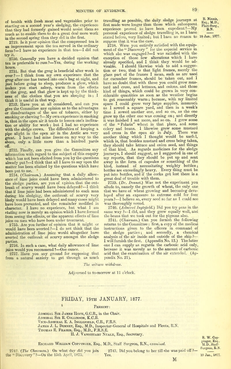 of health with fresh meat and vegetables prior to starting on a second year's sledging, the experience that they had formerly gained would assist them so much as to enable them to do a great deal more work in the second spring than they did in the first. 2729. Is it your opinion that the compressed tea is an improvement upon the tea served in the ordinary form?—I have no experience in that tea—I did not try it. '0-,k'M >•>.'• :•>••• yj\ 2730. Generally you have a decided opinion that tea is preferable to rum ?—Yes, during the working hours. 2731. But that the grog is beneficial after work is over?— I think from my own experience that the grog after one has turned into one's bag at night, and just before going to sleep, produces a glow, which makes you start asleep, warm from the effects of the grog, and that glow is kept up by the thick- ness of the clothes that you are sleeping in; I think it is useful in that way. 2732. Have you at all considered, and can you give the Committee any opinion as to the advantages or disadvantages of the use of tobacco, either by smoking or chewing ?—My own experience in smoking is, that in the open air it tends to lessen one's inclina- tion or ability for work; but I had no experience with the sledge crews. The difficulties of keeping a pipe alight in the open air in the Arctic are very great. I have had mine freeze on my way to the shore, only a little more than a hundred yards off. 2733. Finally, can you give the Committee any information with regard to the subject of this enquiry which has not been elicited from you by the questions already put ?—I think that all I have to say upon the matter has been elicited by the questions which have been put to me. 2734. {Chairman.) Assuming that a daily allow- ance of lime juice could have been administered to the sledge parties, are you of opinion that the out- break of scurvy would have been delayed?—I think that if lime juice had been administered to each man during his sledging, the outbreak of scurvy very likely would have been delayed and many cases might have been prevented, and the remainder modified in character. I have no experience, but what I am stating now is merely an opinion which I have formed from seeing the effects, or the apparent effects of lime juice on men who have been under treatment. 2735. Are you further of opinion that it might or would have been averted ?—I do not think that the administration of lime juice would altogether have averted the outbreak of scurvy amongst the sledge parties. 2736. In such a case, what daily allowance of lime juice would you recommend ?—One ounce. 2737. Have you any ground for supposing that from a natural anxiety to get through as much travelling as possible, the daily sledge journeys at first made were longer than those which subsequent experience proved to have been expedient?—My personal experience of sledge travelling is, as I have stated before, very limited; but I have no reason to suppose that it was the case. 2738. Were you entirely satisfied with the equip- ment of the  Discovery  for the especial service in which she was engaged ?—I was satisfied with the exception of those few alterations which I have already specified, and I think they would be ad- visable. I should likewise wish to add a sugges- tion or two, that is that light frames, merely the glass part of the frames I mean, such as are used for cucumber frames, should be taken out, and I have no doubt that with these you could grow mus- tard and cress, and lettuces, and onions, and those kind of things, which could be grown in very con- siderable quantities as soon as the weather begins to get reasonably warm; because, with my limited space I could grow very large supplies, inasmuch as I sowed a square yard, and then in a week's time I sowed another one, and so on, as the one grew up the other one was coming on; and directly it was finished I set more, and so on. I grew some of the Polaris wheat in that place, and some celery and beans. 1 likewise grew some mustard and cress in the open air in July. There was another thing which I thought would be usefil, which is, that besides mustard and cress being taken, they should take lettuce and onion seed, and things of that kind. As regards medicines for the sledge journeys, I should suggest, as I suggested in one of my reports, that they should be put up and sent away in the form of capsules or something of the kind, instead of necessitating weighty bottles; bottles are exceedingly heavy. Every thing must be put into bottles, and if the corks get lost there is a great deal of trouble with them. 2739. (Dr. Bonnet.) Was not the experiment you allude to, namely the growth of wheat, the only one that we have of wheat growing and becoming deve- loped after an exposure to extreme cold for four years ?—I believe so, every seed so far as I could see was thoroughly sound. 2740. (Admiral Inglefield.) Did you try peas in the same way ?—I did, and they grew equally well, and the beans that we took out for the pigeons also. 2741. (Chairman.) Can you furnish the following- returns to the Committee : first, a copy of the medical instructions given to the officers in command of the sledge parties; and secondly, a chemical analysis of the air inside and outside of the ship ?— I will furnish the first. (Appendix No. 12.) The latter one I can supply as regards the carbonic acid only, because it was merely as to the amount of carbonic acid that the examination of the air extended. (Ap- pendix No. 21). B. Ninnis, Esq., M.D., Eleet-Surg., E.N. 18 Jan., 1877. The witness withdrew. Adjourned to to-morrow at 11 o'clock. FRIDAY, 19th JANUARY, 1877. Present: Admiral Sir James Hope, G.C.B., in the Chair. Admiral Sir R. Collinson, K.C.B. Vice-Admieal E. A. Inglefield, C.B., F.R.S. James J. L. Donnet, Esq., M.D., Inspector-General of Hospitals and Fleets, R.N. Thomas R. Eraser, Esq., M.D., F.R.S.E. H. J. Vansittart Neale, Esq., Secretary. Richard William Coppwger, Esq., M.D., Staff Surgeon, R.N., examined. 2742. (The Chairman^) On what dav did you join the  Discover}' ?—On the 15th April,l875. 2743. Did you belong to her till she was paid off ?- Yes. M B. W. Cop- pi nger, Esq., M.D., Staff- Surgeoiij EN. 19 Jan., 1877.