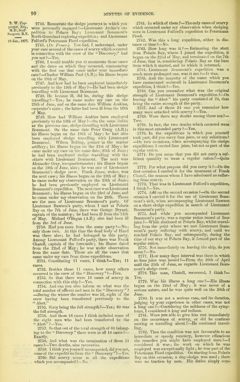 !R; W. Cop- 2744. Enumerate the sledge journeys in which you Md'sS'' were personally engaged?—Lieutenant Archer's ex- Sur'o-eon E.N. pedition to Polaris Bay; Lieutenant Beaumont's , L '  North Greenland exploring expedition; and Lieutenant 19 Jan., 1877. Fulford's Petermann Fiord expedition. 2745. (JDr Fraser.) You had, I understand, under your care several of the cases of scurvy which occurred in connection with the crew of the  Discovery, had you not ?—Yes. 2746. I would trouble you to enumerate those cases and the dates on which they occurred, commencing with the first one that came under your immediate care?—Charles William Paul (A.B.); his illness began on the 19 th of May. 2747. And how had he been employed immediately previously to the 19th of May ?—He had been sledge travelling with Lieutenant Beaumont. 2748. He became ill, did he, during this sledge travelling ?—Yes; he came under my care on the 25th of June, and on the same date William Jenkins, carpenter's mate ; the latter had been ill from the 16th of May. 2749. How had William Jenkins been employed previously to the 16th of May ?—On the same duties as the previous one, sledge travelling with Lieutenant Beaumont. On the same date Peter Oraig (A.B.); his illness began on the 16th of May; he had also been employed sledge travelling with Lieutenant Beaumont.. Wilson Dobing, gunner in the marine artillery; his illness began on the 21st of May; he came under my care on the same date, 25th of June ; he had been employed sledge travelling with the others with Lieutenant Beaumont. The next was Alexander Gray, ice-quartermaster; his illness began on -the 19th of June, also ; he was one of Lieutenant- Beaumont's sledge crew. Frank Jones, stoker, was the next case ; his illness began on the 19th of May ; he came under my observation on the 25th of June; he had been previously employed on Lieutenant Beaumont's expedition. The next case was Lieutenant Beaumont; his illness began on the 23rd of June, and he came under my observation on the 25th. Those are the men of Lieutenant Beaumont's party. Of Lieutenant Rawson's party, whom I met at Polaris Bay on the 7th of June, there was George Bryant, captain of the maintop ; he had been ill from the 11th of May. Michael O'Regan (A.B.) also had been ill from the 3rd of June. 2750. Had you more from the same party?—No; only those two. At this time the dead body of Hand was there also; he had belonged to this party. Among Lieutenant Fulford's party, there was Frauk Chateil, captain of the forecastle; his illness dated from the 22nd of May; he was under observation from the same date. Those are all the cases that came under my care from those expeditions. 2751. Constituting 11 cases, I think?—Yes; 11 cases. 2752. Besides those 11 cases, how many others occurred in the crew of the  Discovery  ?—Five. 2753. So that there were 16 cases of scurvy in connection with this ship ?—Yes. 2754. And can you also inform us what was the total number of officers and men in the  Discovery  ? —During the winter the number was 52, eight of the crew having been transferred previously to the Alert. 2755. Sixty being the full strength ?—-Yes; 60 was the full strength. 2756. And those 16 cases I think included some of the eight men who had been transferred to the  Alert ?—Yes. 2757. So that out of the total strength of 60 belong- ing to the  Discovery  there were in all 16 cases ?— Exactly. 2758. And what was the termination of those 11 cases ?—Two deaths, nine recoveries. 2759. I think you yourself accompanied, did you not, some of the expeditions from the '• Discovery  ?—Yes. 2760. Did scurvy occur in all the expeditions , which you accompanied ?—No. ' 2761. In which of them ?—The only cases of scurvy which occurred under my observation when sledging were in Lieutenant Fulford's expedition to Petermann Fiord. 2762. Was this a long expedition, either in dis- tance or time ?—No. 2763. How long was it ? — Estimating the start from Polaris Bay, where I joined the expedition, it began on the 22 nd of May, and terminated on the 7th of June, that is, considering Polaris Bay as the base from which it started, and to which it returned. 2764. Lieutenant Beaumont's expedition was a much more prolonged one, was it not ?—It was. 2765. And the majority of the cases which you have enumerated occurred in Lieutenant Beaumont's expedition, I think ?—Yes. 2766. Can you remember what was the original strength of Lieutenant Beaumont's expedition?—On leaving the  Alert his party consisted of 24, that being the entire strength of the party. 2767. And of those 24 can you remember how many were attacked with scurvy ?—Ten. 2768. Were there any deaths among these ten ?— Two. VM> '■'■> ■ ^■■iem 2769. In fact, the two deaths which occurred were in this most extended party ?—Yes. 2770. In the expeditions in which you yourself took part, did you carry lime juice, or any substitute ? —On two occasions, when accompanying the sledge expeditions, I carried lime juice, but not as part of the regular ration. . _ 2771. Do you mean that you did not carry a suf- ficient quantity to issue a regular ration?—Quite so. I 2772. For what purpose did you carry it ?—On the first occasion I carried it for the treatment of Frank Chatell, the seaman whom I have mentioned as suffer- ing from scurvy. 2773. That was in Lieutenant Fulford's expedition, I think ?—Yes. 2774. Arid on the second occasion ?—On the second occasion I carried it for the use of Lieutenant Beau- mont's sick, when accompanying Lieutenant Bawson on a short sledge expedition in search of Lieutenant Beaumont's party. 2775. And while you accompanied Lieutenant Beaumont's party, was a regular ration issued of lime juice ?—While stationed at Polaris Bay, whilst travel- ling from the point where we met Lieutenant Beau- mont's party suffering with scurvy, and until We reached Polaris Bay, and subsequently, during the time of our stay at Polaris Bay, it formed part of the regular ration. 2776. Not immediately on leaving the ship, do you mean ?—No. 2777. How many days interval was there in which no lime juice was issued ?—From the 20th of April until the 25th of June, as regards Lieutenant Beau- mont's sledge crew. 2778. This man, Chatell, recovered, I think ?— Yes. 2779. Was his illness a long one?—His illness began on the 22nd of May; it was never of a serious nature, and he was quite well on the 28th of June. 2780. It was not a serious case, and its duration, judging by your experience in other cases, was not a long one ?—Considering the mildness of the symp- toms, I considered it long and tedious. 2781. Were you able to give him rest immediately on the occurrence of scurvy, or did he continue moving or travelling about ?—He continued travel- ling. 2782. Then the condition was not favourable to an immediate or speedy recovery, however efficacious the remedies you might have employed were?—I considered it was; the work on which he was employed was exceptionally light; he was part of the Petermann Fiord expedition. On starting from Polaris Bay on this occasion, a dog-sledge was used ; there was no traction by men. His duties simply conn