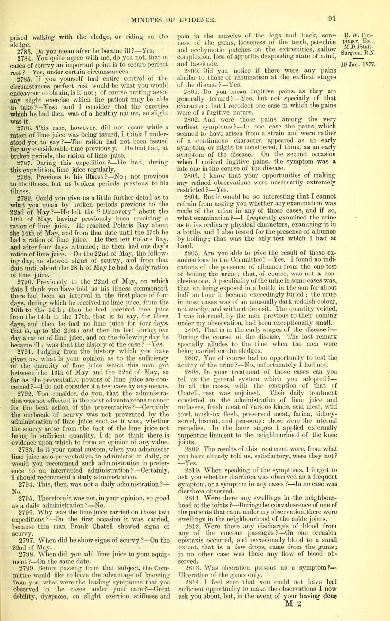 prised walking with the sledge, or riding on the sledge. 2783. Do you mean after he became ill ?—Yes. 2784. You quite agree Avith me, do you not, that in cases of scurvy an important point is to secure perfect rest ?—Yes, under certain circumstances. 2785. If you yourself had entire control of the circumstances perfect rest would be what you would endeavour to obtain, is it not; of course putting aside any slight exercise which the patient may be able to take?—Yes; and I consider that the exercise which he had then was of a healthy nature, so slight was it. 2786. This case, however, did not occur while a ration of lime juice was being issued, I think I under- stood you to say ?—The ration had not been issued for any considerable time previously. He had had, at broken periods, the ration of lime juice. 2787. During this expedition ?—He had,  during this expedition, lime juice regularly. 2788. Previous to his illness ?—No ; not previous to his illness, but at broken periods previous to his illness. 2789. Could you give us a little further detail as to what you mean by broken periods pi-evious to the 22nd of May ?—He left the  Discovery  about the 10th of May, having previously been receiving a ration of lime juice. He reached Polaris Bay about the 14th of May, and from that date until the 17th he had a ration of lime juice. He then left Polaris Bay, and after four days returned; he then had one day's ration of lime juice. On the 22nd of May, the follow- ing day, he showed signs of scurvy, and from that date until about the 28th of May he had a daily ration of lime juice. 2790. Previously to the 22nd of May, on which date I think you have told us his illness commenced, there had been an interval in the first place of four days, during which he received no lime juice, from the 10th to the 14th ; then he had received lime juice from the 14th to the 17th, that is to say, for three days, and then he had no lime juice for four days, that is, up to the 21st; and then he had during one day a ration of lime juice, and on the following day he became ill; was that the history of the case ?—Yes. 2791. Judging from the history which you have given us, what is your opinion as to the sufficiency of the quantity of lime juice which this man got between the 10th of May and the 22nd of May, so far as the preventative powers of lime juice are con- cerned ?—I do not consider it a test case by any means. 2792. You consider, do you, that the administra- tion was not effected in the most advantageous manner for the best action of the preventative?—Certainly the outbreak of scurvy was not prevented by the administration of lime juice, such as it was ; whether the scurvy arose from the fact of the lime juice not being in sufficient quantity, I do not think there is evidence upon which to form an opinion of any value. 2793. Is it your usual custom, when you administer lime juice as a preventative, to administer it daily, or would you recommend such administration in prefer- ence to an interrupted administration ?—Certainly, I should recommend a daily administration. 2794. This, then, was not a daily administration?— No. 2795. Therefore it was not, in your opinion, so good as a daily administration ?—No. 2796. Why was the lime juice carried on those two expeditions ?—On the first occasion it Was carried, because this man Prank Chatell showed signs of scurvy. 2797. When did he show signs of scurvy ?—On the 22nd of May. 2798. When did you add lime juice to your equip- ment ?—-On the same date. 2799. Before passing- from that subject, the Com* mittee would like to have the advantage of knowing from you, what were the leading symptoms that you observed in the cases under your care ?—Great debility, dyspnoea, on slight exertion, stiffness and pain in the muscles of the legs and back, sore- E. W. Cop- ness of the gums, looseness of the teeth, petechias ^ff^^'' and ecchymotic patches on the extremities, sallow ^ ^ complexion, loss of appetite, desponding state of mind, ! and lassitude. 19 Jan., 1877. 2800. Did you notice if there were any pains similar to those of rheumatism at the earliest stages of the disease ?—Yes. 2801. Do yon mean fugitive pains, as they are generally termed ?—Yes, but not specially of that character ; but I recollect one case in which the pains were of a fugitive nature. 2802. And were those pains among the very earliest symptoms ?—In one case the pains, which seemed to have arisen from a strain and were rather of a continuous character, appeared as an early symptom, or might be considered, I think, as an early symptom of the disease. On the second occasion when I noticed fugitive pains, the symptom was a late one in the course of the disease. 2803. I know that your opportunities of making any refined observations were necessarily extremely restricted ?—Yes. 2804. But it would be so interesting that I cannot refrain from asking you whether any examination was made of the urine in any of those cases, and if so, what examination ?—I frequently examined the urine as to its ordinary physical characters, examining it in a bottle, and I also tested for the presence of albumen by boiling; that was the only test which I had at hand. 2805. Are you able to give the result of those ex- aminations to the Committee ?—Yes. I found no indi- cations of the presence of albumen from the one test of boiling the urine; that, of course, was not a con- clusive one. A peculiarity of the urine in some cases was, that on being exposed in a bottle in the sun for about- half an hour it became exceedingly turbid ; the urine in most cases was of an unusually dark reddish colour, not smoky, and without deposit. The quantity voided, I was informed, by the men previous to their coming under my observation, had been exceptionally small. 2806. That is in the early stages of the disease ?—■ During the course of the disease. The last remark specially alludes to the time when the men were being carried on the sledges. 2807. You of course had no opportunity to test the acidity of the urine ?—No, unfortunately I had not. 2808. In your treatment of those cases can you tell us the general system which you adopted ?— In all the cases, with the exception of that of Chatell, rest was enjoined. Their daily treatment consisted in the administration of lime juice and molasses, fresh meat of various kinds, seal meat, wild fowl, musk-ox flesh, preserved meat, farina, Mdney- sorrel, biscuit, and pea-soup : those were the internal remedies. In the later stages I applied externally turpentine liniment to the neighbourhood of the knee joints. 2809. The results of this treatment were, from what you have already told us, satisfactory, were they not ? —Yes. 2810. When speaking of the symptoms, I forgot to ask you whether diarrhoea was observed as a frequent symptom, or a symptom in any cases ?—In no case was diarrhoea observed. 2811. Were there any swellings in the neighbour- hood of the joints ?—-During the convalescence of one of the patients that came under my observation,there were swellings in the neighbourhood of the ankle joints. 2812. Were there any discharges of blood from any of the mucous passages ?—On one occasion epistaxis occurred, and occasionally blood to a small extent, that is, a few drops, came from the gums; in no other case was there any flow of blood ob- served. 2813. Was ulceration present as a symptom?— Ulceration of the gums only. 2814. I feel sure that yon could not have had sufficient opportunity to make the observations I now ask you about, but, in the event of your having done M 2