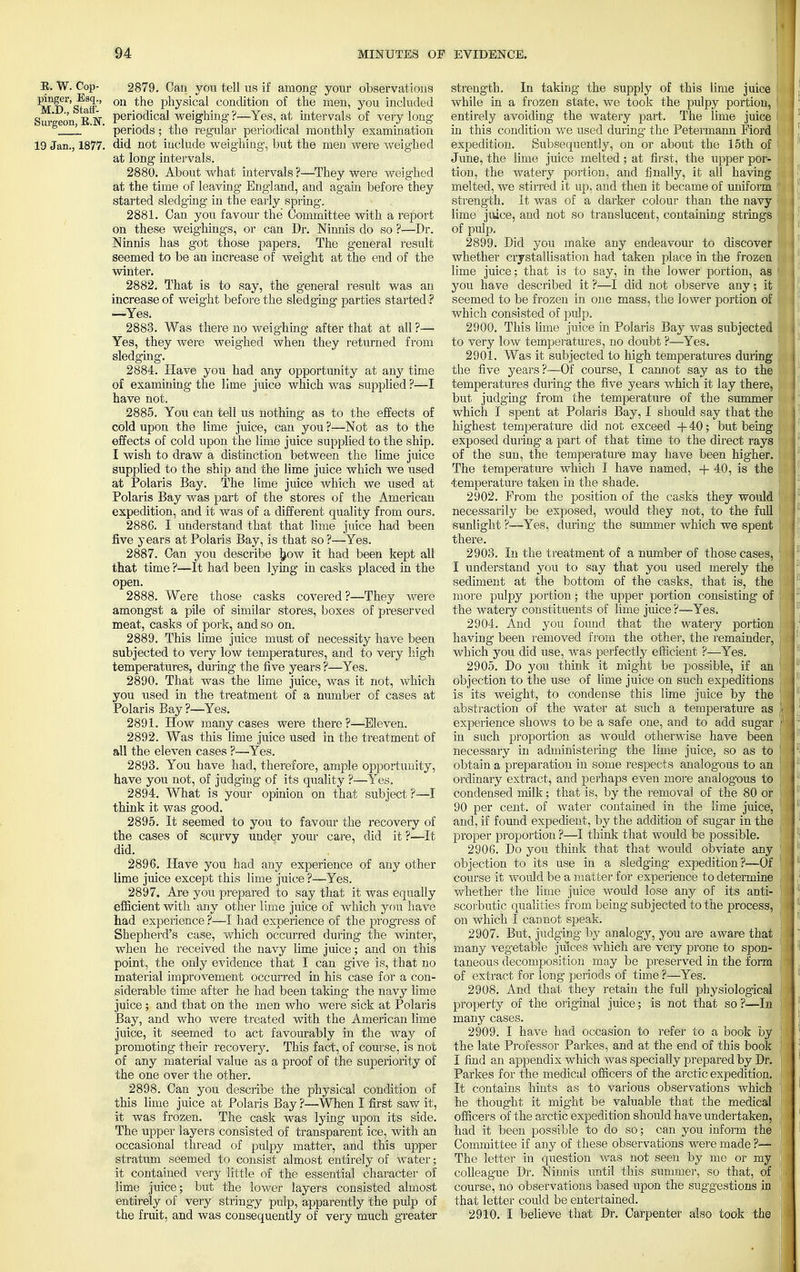 E. W. Cop- 2879. Can you tell us if among your observations Pj?ser, Esq., on ^e physical condition of the men, you included Surgeon K N Peri0(hcal weighing ?—Yes, at intervals of very long L ' ' periods; the regular periodical monthly examination 19 Jan., 1877. did not include weighing, but the men were weighed at long intervals. 2880. About what intervals ?—They were weighed at the time of leaving England, and again before they started sledging in the early spring. 2881. Can you favour the Committee with a report on these weighings, or can Dr. Ninnis do so ?<—Dr. Ninnis has got those papers. The general result seemed to be an increase of weight at the end of the winter. 2882. That is to say, the general result was an increase of weight before the sledging parties started ? —Yes. 2883. Was there no weighing after that at all ?— Yes, they were weighed when they returned from sledging. 2884. Have you had any opportunity at any time of examining the lime juice which was supplied ?—I have not. 2885. You can tell us nothing as to the effects of cold upon the lime juice, can you —Not as to the effects of cold upon the lime juice supplied to the ship. I wish to draw a distinction between the lime juice supplied to the ship and the lime juice which we used at Polaris Bay. The lime juice which we used at Polaris Bay was part of the stores of the American expedition, and it was of a different quality from ours. 2886. I understand that that lime juice had been five years at Polaris Bay, is that so ?—Yes. 2887. Can you describe jjow it had been kept all that time ?—It had been lying in casks placed in the open. 2888. Were those casks covered?—They were amongst a pile of similar stores, boxes of preserved meat, casks of pork, and so on. 2889. This lime juice must of necessity have been subjected to very low temperatures, and to very high temperatures, during the five years ?—Yes. 2890. That was the lime juice, was it not, which you used in the treatment of a number of cases at Polaris Bay ?—Yes. 2891. How many cases were there?—Eleven. 2892. Was this lime juice used in the treatment of all the eleven cases ?—Yes. 2893. You have had, therefore, ample opportunity, have you not, of judging of its quality ?—Yes. 2894. What is your opinion on that subject ?—I think it was good. 2895. It seemed to you to favour the recovery of the cases of scurvy under your care, did it ?—It did. 2896. Have you had any experience of any other lime juice except this lime juice ?—Yes. 2897. Are you prepared to say that it was equally efficient with any other lime juice of which you have had experience ?—I had experience of the progress of Shepherd's case, which occurred during the winter, when he received the navy lime juice; and on this point, the only evidence that I can give is, that no material improvement occurred in his case for a con- siderable time after he had been taking the navy lime juice ; and that on the men who were sick at Polaris Bay, and who were treated with the American lime juice, it seemed to act favourably in the way of promoting their recovery. This fact, of course, is not of any material value as a proof of the superiority of the one over the other. 2898. Can you describe the physical condition of this lime juice at Polaris Bay ?—When I first saw it, it was frozen. The cask was lying upon its side. The upper layers consisted of transparent ice, with an occasional thread of pulpy matter, and this upper stratum seemed to consist almost entirely of water; it contained very little of the essential character of lime juice; but the lower layers consisted almost entirely of very stringy pulp, apparently the pulp of the fruit, and was consequently of very much greater strength. In taking the supply of this lime juice while in a frozen state, we took the pulpy portion, entirely avoiding the watery part. The lime juice in this condition we used during the Petermann Fiord expedition. Subsequently, on or about the 15th of June, the lime juice melted ; at first, the upper por- tion, the watery portion, and finally, it all having melted, we stirred it up, and then it became of uniform strength. It was of a darker colour than the navy lime juice, and not so translucent, containing strings of pulp. 2899. Did you make any endeavour to discover whether crystallisation had taken place in the frozen lime juice; that is to say, in the lower portion, as you have described it ?—I did not observe any; it seemed to be frozen in one mass, the lower portion of which consisted of pulp. 2900. This lime juice in Polaris Bay was subjected to very low temperatures, no doubt ?—Yes. 2901. Was it subjected to high temperatures during the five years?—Of course, I cannot say as to the temperatures during the five years which it lay there, but judging from the temperature of the summer which I spent at Polaris Bay, I should say that the highest temperature did not exceed + 40; but being exposed during- a part of that time to the direct rays of the sun, the temperature may have been higher. The temperature which I have named, + 40, is the •temperature taken in the shade. 2902. Prom the position of the casks they would necessarily be exposed, would they not, to the full sunlight ?—Yes, during the summer which we spent there. 2903. In the treatment of a number of those cases, I understand you to say that you used merely the sediment at the bottom of the casks, that is, the more pulpy portion; the upper portion consisting of the watery constituents of lime juice ?—Yes. 2904. And you found that the watery portion having been removed from the other, the remainder, which yoti did use, was perfectly efficient ?—Yes. 2905. Do you think it might be possible, if an objection to the use of lime juice on such expeditions is its weight, to condense this lime juice by the abstraction of the water at such a temperature as experience shows to be a safe one, and to add sugar in such proportion as would otherwise have been necessary in administering the lime juice, so as to obtain a preparation in some respects analogous to an ordinary extract, and perhaps even more analogous to condensed milk; that is, by the removal of the 80 or 90 per cent, of water contained in the lime juice, and, if found expedient, by the addition of sugar in the proper proportion ?—I think that would be possible. 2906. Do you think that that would obviate any objection to its use in a sledging expedition?'—Of course it would be a matter for experience to determine whether the lime juice would lose any of its anti- scorbutic qualities from being subjected to the process, on which I cannot speak. 2907. But, judging by analogy, you are aware that many vegetable juices which are very prone to spon- taneous decomposition may be preserved in the form of extract for long periods of time ?—-Yes. 2908. And that they retain the full physiological property of the original juice; is not that so ?—In many cases. 2909. I have had occasion to refer to a book by the late Professor Parkes, and at the end of this book I find an appendix which was specially prepared by Dr. Parkes for the medical officers of the arctic expedition. It contains hints as to various observations which he thought it might be valuable that the medical officers of the arctic expedition should have undertaken, had it been possible to do so; can you inform the Committee if any of these observations were made ?— The letter in question was not seen by me or my colleague Dr. Ninnis until this summer, so that, of course, no observations based upon the suggestions in that letter could be entertained. 2910. I believe that Dr. Carpenter also took the