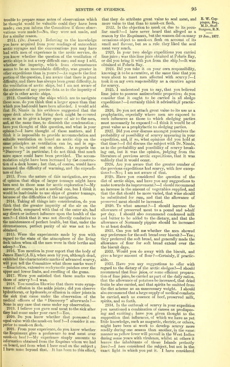 trouble to prepare some notes of observations which he thought would be valuable could they have been made ; can you inform the Committee if those obser- vations were made?—No, they were not made, and for a similar reason. 2911. (Dr. Bonnet.) Referring to the knowledge you have acquired from your readings of antecedent arctic voyages and the conversations you may have had with men of experience in the arctic service, do you know whether the question of the ventilation of arctic ships is not a very difficult one; and may I add, whether the impurity, which from circumstances seems to be an unavoidable difficulty, was greater in other expeditions than in yours ?—As regards the first portion of the question, I am aware that there is great difficulty, and there has always been great difficulty, in the ventilation of arctic ships, but I am not aware of the existence of any precise data as to the impurity of the air in other arctic ships. 2912. Considering the ships which are to navigate these seas, do you think that a larger space than that which you had could have been afforded. I would add that Dr. Ninnis in his evidence suggested that the upper deck above the living deck might be covered over, so as to give a larger space of air to the men, and, at the same time, to diminish the condensation ; have you thought of this question, and what is your opinion ?—I have thought of these matters, and I think it is impossible to provide accommodation and suitable ventilation on board an arctic ship on the same principles as ventilation can be, and is sup- posed to be, carried out on shore. As regards the  Discovery in particular, I do not think that much more space could have been provided. The accom- modation might have been increased by the construc- tion of a deck house; but that, of course, would have increased the difficulty of warming, and the expendi- ture of fuel. 2913. Prom the nature of this navigation, are you of opinion that ships of larger tonnage might have been sent to those seas for arctic exploration ?—My answer, of course, is not a medical one, but I think it I would be inadvisable to use ships of greater tonnage, I because of the difficulties of the navigation. 2914. Taking- all things into consideration, do you 1 think that the greater impurity of the air on the, | lower deck, compared with that of the outer air, had any direct or indirect influence upon the health of the men ?—I think that it was not directly conducive to J the maintenance of perfect health, but that, under the } circumstances, perfect purity of air was not to be I obtained. 2915. Were the experiments made by you with regard to the state of the atmosphere of the living i deck taken when all the men were in their berths and , asleep?—-Yes. 2916. You mention in your report that the body of I James Hand (A.B.), when seen by you, although dead, ! exhibited the characteristic marks of advanced scurvy, will you tell the Committee what those marks were ? ! —Emaciation, extensive ecchymotic patches over the J upper and lower limbs, and swelling of the gums. 2917. Were you satisfied that these marks were those of scurvy ?—I was. 2918. You mention likewise that there were symp- toms of effusion in the ankle joints; did you observe hydrothorax, or hydrocele, or effusion in other joints in j the siok that came under the observation' of the ! medical officers of the  Discovery  afterwards ?— ; None in any case that came under my observation. 2919. I believe you gave seal meat to the sick after they had come under your care?—Yes. 2920. Do you know whether that possessed an equal value with the musk-ox beef ?—I consider it su- perior to musk-ox flesh. 2921. From your experience, do you know whether the Esquimaux give a preference to seal meat over musk-ox beef ?—My experience simply amounts to information obtained from the Esquimo whom we had on board, and from what I have read on the subject ; I have none beyond that, It lias been to this effect, that they do attribute great value to seal meat, and W. Cop- more value to that than to musk-ox flesh. P^ger, Esq;, 2922. Is the objection to musk ox due to its pecu- g„'j0'n jS liar smell?—I have never heard that alleged as a 1 reason by the Esquimaux, but the seamen did on many 19 Jan., 1877. occasions object to musk-ox flesh on account of its smell and flavour, but as a rule they liked the seal meat very much. 2923. In your two sledge expeditions you carried lime juice ; was this lime juice obtained at Polaris Bay, or did you bring it with you from the ship ?—It was obtained at Polaris Bay. 2924. Did you take it on your own responsibility, knowing it to be a curative, at the same time that you were about to meet men affected with scurvy ?—I took it on my own responsibility as a curative agent for scurvy. 2925. I understood you to say, that you believed lime juice to possess antiscorbutic properties; do you consider that it ought to be carried in all sledge expeditions ?—-I certainly think it advisable,if practic- able. 2926. Do you not attach great value to its use as a prophylactic, especially where men are exposed to such influences as those to which sledging parties . must necessarily be exposed ?—I think it would be of great value as a prophylactic to sledging- parties. 2927. Did you ever discuss amongst yourselves the probability or possibility of scurvy appearing in your expedition, and, if so, what opinions did you hold at that time ?—I did discuss the subject with Dr. Ninnis, as to the probability and possibility of scurvy break- ing out, but it was the opinion, judging from the literature of previous arctic expeditions, that it was unlikely that it would occur. 2928. Are you aware that the greater number of the previous expeditions had scurvy, with few excep- tions ?—No ; I am not aware of that. 2929. Have you considered the question of the diet of arctic ships, and have you any suggestions to make towards its improvement ?—I should recommend an increase in the amount of vegetables supplied, and that the diet should be more varied, that wine should be substituted for rum, and that the allowance of preserved meat should be increased. 2930. To what amount ?—I should increase the allowance of preserved meat to a pound and a-half per day. I should also recommend condensed milk and butter to be added to the dietary, and that the allowance of Normandy pippins should be increased to at least double. 2931. Can you tell me whether the men showed any preference for the soft bread over biscuit ?—Yes; they preferred the soft bread, and generally made the allowance of flour for soft bread extend over the the biscuit days. 2932. Would you do away with the biscuit, and give a larger amount of flour ?—Certainly, if practic- able. 2933. Have you any suggestions to offer with regard to the dietary of the arctic sledges ?—I should recommend that lime juice, or some efficient prepara- tion of lime juice, be carried as part of the daily ration, that the allowance of potatoes be increased, that dried fruits be also carried, and that spirits be omitted from the diet scheme as an unnecessary weight. I should also recommend that a large supply of medical comforts be carried, such as essence of beef, preserved milk, spirits, and so forth. 2934. In the outbreak of scurvy in your expedition you mentioned a combination of causes as predispos- ing and exciting; have you given thought to the. supposition that influences, of which we have as yet little knowledge, such as magnetic, electric, or others, might have been at work to develop scurvy more readily during one season than another, in the same; manner as yellow fever will prevail in the West Indies during some years with virulence, whilst at others it leaves the inhabitants of those Islands perfectly free?—I have considered the subject, but not in the exact light in which you put it. I have considered 1