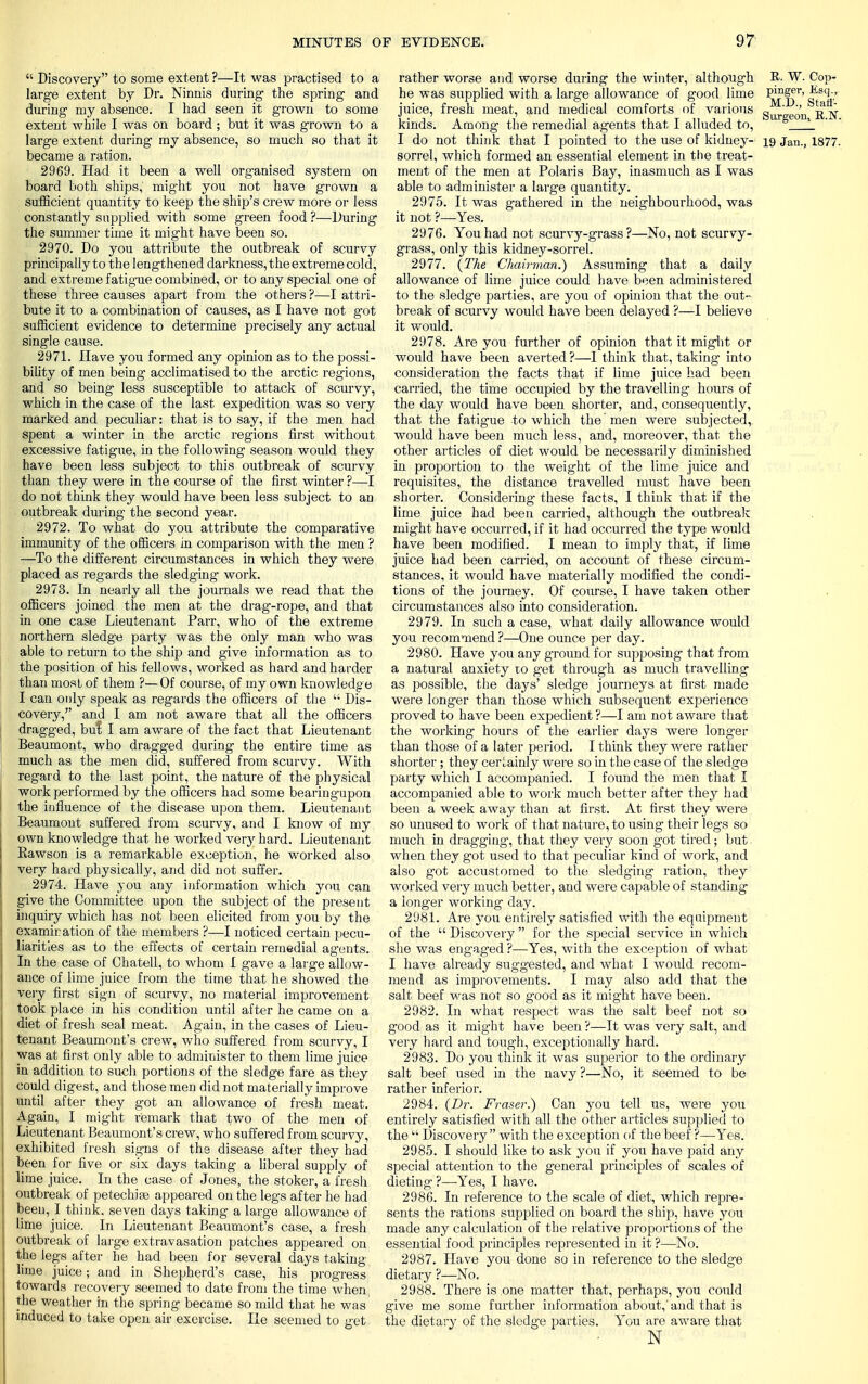  Discovery to some extent ?—It was practised to a large extent by Dr. Ninnis during the spring and during my absence. I had seen it grown to some extent while I was on board ; but it was grown to a large extent during my absence, so much so that it became a ration. 2969. Had it been a well organised system on board both ships, might you not have grown a sufficient quantity to keep the ship's crew more or less constantly supplied with some green food ?—During the summer time it might have been so. 2970. Do you attribute the outbreak of scurvy principally to the lengthened darkness, the extreme cold, and extreme fatigue combined, or to any special one of these three causes apart from the others ?—I attri- bute it to a combination of causes, as I have not got sufficient evidence to determine precisely any actual single cause. 2971. Have you formed any opinion as to the possi- bility of men being acclimatised to the arctic regions, and so being less susceptible to attack of scurvy, which in the case of the last expedition was so very marked and peculiar: that is to say, if the men had spent a winter in the arctic regions first without excessive fatigue, in the following season would they have been less subject to this outbreak of scurvy than they were in the course of the first winter ?—I do not think they would have been less subject to an outbreak during the second year. 2972. To what do you attribute the comparative immunity of the officers in comparison with the men ? —To the different circumstances in which they were placed as regards the sledging work. 2973. In nearly all the journals we read that the officers joined the men at the drag-rope, and that in one case Lieutenant Parr, who of the extreme northern sledge party was the only man who was able to return to the ship and give information as to the position of his fellows, worked as hard and harder than most of them ?—Of course, of my own knowledge I can only speak as regards the officers of the  Dis- covery, and I am not aware that all the officers dragged, but I am aware of the fact that Lieutenant Beaumont, who dragged during the entire time as much as the men did, suffered from scurvy. With regard to the last point, the nature of the physical work performed by the officers had some bearingupon the influence of the disease upon them. Lieutenant Beaumont suffered from scurvy, and I know of my. own knowledge that he worked very hard. Lieutenant Bawson is a remarkable exception, he worked also very hard physically, and did not suffer. 2974. Have you any information which you can give the Committee upon the subject of the present inquiry which has not been elicited from you by the examiration of the members ?—I noticed certain pecu- liarities as to the effects of certain remedial agents. In the case of Chatell, to whom I gave a large allow- ance of lime juice from the time that he showed the very first sign of scurvy, no material improvement took place in his condition until after he came on a diet of fresh seal meat. Again, in the cases of Lieu- tenant Beaumont's crew, who suffered from scurvy, I was at first only able to administer to them lime juice in addition to such portions of the sledge fare as they could digest, and those men did not materially improve until after they got an allowance of fresh meat. Again, I might remark that two of the men of Lieutenant Beaumont's crew, who suffered from scurvy, exhibited fresh signs of the disease after they had been for five or six days taking a liberal supply of lime juice. In the case of Jones, the stoker, a fresh outbreak of petechias appeared on the legs after he had been, I think, seven days taking a large allowance of lime juice. In Lieutenant Beaumont's case, a fresh outbreak of large extravasation patches appeared on the legs after he had been for several days taking lime juice; and in Shepherd's case, his progress towards recovery seemed to date from the time when the weather in the spring became so mild that he was induced to take open air exercise. He seemed to get rather worse and worse during the winter, although R- W. Cop- he -was supplied with a large allowance of good lime P*?f^r' ^sc\,.' juice, fresh meat, and medical comforts of various gur e0'n kinds. Among the remedial agents that I alluded to, Jge ' I do not think that I pointed to the use of kidney- 19 Jan., 1877. sorrel, which formed an essential element in the treat- ment of the men at Polaris Bay, inasmuch as I was able to administer a large quantity. 2975. It was g-athered in the neighbourhood, was it not ?—Yes. 2976. You had not scurvy-grass?—No, not scurvy- grass, only this kidney-sorrel. 2977. (The Chairvian.) Assuming that a daily allowance of lime juice could have been administered to the sledge parties, are you of opinion that the out- break of scurvy would have been delayed ?—I believe it would. 2978. Are you further of opinion that it might or would have been averted ?—I think that, taking into consideration the facts that if lime juice had been carried, the time occupied by the travelling hours of the day would have been shorter, and, consequently, that the fatigue to which the men were subjected, would have been much less, and, moreover, that the other articles of diet would be necessarily diminished in proportion to the weight of the lime juice and requisites, the distance travelled must have been shorter. Considering' these facts, I think that if the lime juice had been carried, although the outbreak might have occurred, if it had occurred the type wTould have been modified. I mean to imply that, if lime juice had been carried, on account of these circum- stances, it would have materially modified the condi- tions of the journey. Of course, I have taken other circumstances also into consideration. 2979. In such a case, what daily allowance would you recommend ?—One ounce per day. 2980. Have you any ground for supposing that from a natural anxiety to get through as much travelling as possible, the days' sledge journeys at first made were longer than those which subsequent experience proved to have been expedient ?—I am not aware that the working hours of the earlier days were longer than those of a later period. I think they were rather shorter ; they cerLainly were so in the case of the sledge party which I accompanied. I found the men that I accompanied able to work much better after thej^ had been a week away than at first. At first they were so unused to work of that nature, to using their legs so much in dragging-, that they very soon got tired; but when they got used to that peculiar kind of work, and also got accustomed to the sledging ration, they worked very much better, and were capable of standing a longer working day. 2981. Are you entirely satisfied with the equipment of the  Discovery for the special service in which she was eng*aged ?—Yes, with the exception of what I have already suggested, and what I would recom- mend as improvements. I may also add that the salt beef was not so good as it might have been. 2982. In what respect was the salt beef not so good as it might have been ?—It was very salt, and very hard and tough, exceptionally hard. 2983. Do you think it was superior to the ordinary salt beef used in the navy ?—No, it seemed to be rather inferior. 2984. (Dr. Fraser.) Can you tell tis, were you entirely satisfied with all the other articles supplied to the  Discovery  with the exception of the beef ?—Yes. 2985. I should like to ask you if you have paid any special attention to the general principles of scales of dieting ?—Yes, I have. 2986. In reference to the scale of diet, which repre- sents the rations supplied on board the ship, have you made any calculation of the relative proportions of the essential food principles represented in it ?—No. 2987. Have you done so in reference to the sledge dietary ?—No. 2988. There is one matter that, perhaps, you could give me some further information about,'and that is the dietary of the sledge parties. You are aware that N