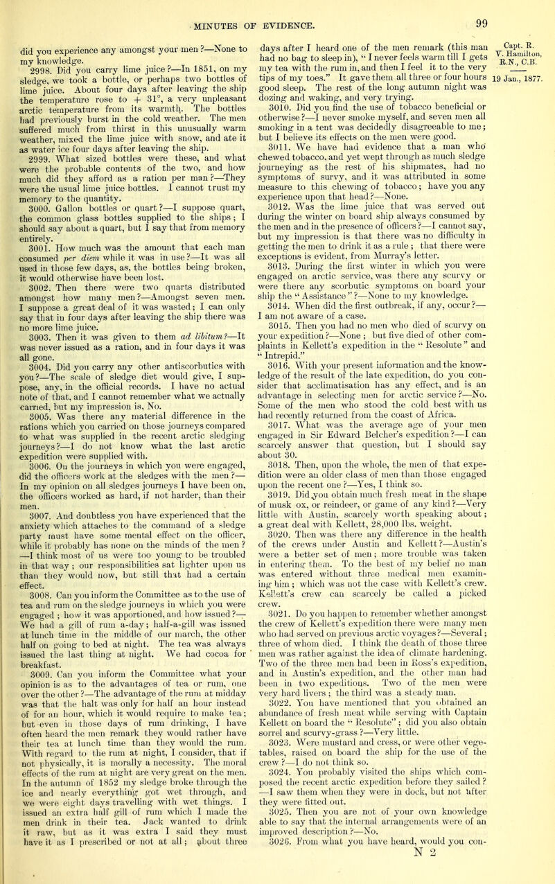 did you experience any amongst your men ?—None to my knowledge. 2998. Did you carry lime juice?—In 1851, on my sledge, we took a bottle, or perhaps two bottles of lime juice. About four days after leaving the ship the temperature rose to + 31°, a very unpleasant arctic temperature from its warmth. The bottles had previously burst in the cold weather. The men suffered much from thirst in this unusually warm weather, mixed the lime juice with snow, and ate it as water ice four days after leaving the ship. 2999. What sized bottles were these, and what were the probable contents of the two, and how much did they afford as a ration per man ?—They were the usual lime juice bottles. I cannot trust my memory to the quantity. 3000. Gallon bottles or quart?—I suppose quart, the common glass bottles supplied to the ships ; I should say about a quart, but I say that from memory entirely. 3001. How much was the amount that each man consumed per diem while it was in use ?—It was all used in those few days, as, the bottles being broken, it would otherwise have been lost. 3002. Then there were two quarts distributed amongst how many men?—Amongst seven men. I suppose a great deal of it was wasted; I can only say that iu four days after leaving the ship there was no more lime juice. 3003. Then it was given to them ad libitum?—It was never issued as a ration, and in four days it was all gone. 3004. Did you carry any other antiscorbutics with you?—The scale of sledge diet would give, I sup- pose, any, in the official records. I have no actual note of that, and I cannot remember what we actually carried, but my impression is, No. 3005. Was there any material difference in the rations which you carried on those journeys compared to what was supplied in the recent arctic sledging journeys?—I do not know what the last arctic expedition were supplied with. 3006. On the journeys in which you were engaged, did the officers work at the sledges with the men ?— In my opinion on all sledges journeys I have been on, the officers worked as hard, if not harder, than their men. 3007. And doubtless you have experienced that the anxiety which attaches to the command of a sledge party must have some mental effect on the officer, while it probably has none on the minds of the men ? —I think most of us were too young to be troubled in that way ; our responsibilities sat lighter upon us than they would now, but still that had a certain effect. 3008. Can you inform the Committee as to the use of tea and rum on the sledge journeys iu which you were engaged ; how it was apportioned, and how issued?— We had a gill of rum a-day; half-a-gill was issued at lunch time in the middle of our march, the other half on going to bed at night. The tea was always issued the last thing at night. We had cocoa for breakfast. 3009. Can you inform the Committee what your opinion is as to the advantages of tea or rum, one over the other ?—The advantage of the rum at midday was that the halt was only for half an hour instead, of for an hour, which it would require to make tea; but even in those days of rum drinking, I have often heard the men remark they would rather have their tea at lunch time than they would the rum. With regard to the rum at night, I consider, that if not physically, it is morally a necessity. The moral effects of the rum at night are very great on the men. In the autumn of 1852 my sledge broke through the ice and nearly everything got wet through, and we were eight days travelling with wet things. I issued an extra half gill of rum which I made the men drink in their tea. Jack wanted to drink it raw, but as it was extra I said they must have it as I prescribed or not at all; about three days after I heard one of the men remark (this man ^aP6-.^- had no bag to sleep in),  I never feels warm till I gets r^Ce' my tea with the rum in, and then I feel it to the very ' '' tips of my toes. It gave them all three or four hours 19 Jan., 1877. good sleep. The rest of the long autumn night was dozing and waking, and very trying. 3010. Did you find the use of tobacco beneficial or otherwise ?—I never smoke myself, and seven men all smoking in a tent was decidedly disagreeable to me; but I believe its effects on the men were good. 3011. We have had evidence that a man who chewed tobacco, and yet went through as much sledge journeying as the rest of his shipmates, had no symptoms of survy, and it was attributed in some measure to this chewing of tobacco; have you any experience upon that head?—None. 3012. Was the lime juice that was served out during the winter on board ship always consumed by the men and in the presence of officers ?—I cannot say, but my impression is that there was no difficulty in getting the men to drink it as a rule ; that there were exceptions is evident, from Murray's letter. 3013. During the first winter in which you were engaged on arctic service, was there any scurvy or were there any scorbutic symptoms on board your ship the  Assistance  ?—None to my knowledge. 3014. When did the first outbreak, if any, occur?— I am not aware of a case. 3015. Then you had no men who died of scurvy on your expedition ?—None ; but five died of other com- plaints in Kellett's expedition in the  Kesolute  and  Intrepid. 3016. With your present information and the know- ledge of the result of the late expedition, do you con- sider that acclimatisation has any effect, and is an advantage in selecting men for arctic service ?—No. Some of the men who stood the cold best with us had recently returned from the coast of Africa. 3017. What was the average age of your men engaged in Sir Edward Belcher's expedition ?—I can scarcely answer that question, but I should say about 30. 3018. Then, upon the whole, the men of that expe- dition were an older class of men than those engaged upon the recent one ?—Yes, I think so. 3019. Did^you obtain much fresh meat in the shape of musk ox, or reindeer, or game of any kind ?—Very little with Austin, scarcely worth speaking about; a great deal with Kellett, 28,000 lbs. weight. 3020. Then was there any difference in the health of the crews under Austin and Kellett?—Austin's were a better set of men; more trouble was taken in entering them. To the best of my belief no man was entered without three medical men examin- ing him ; which was not the case with Kellett's crew. Kellett's crew can scarcely be called a picked crew. 3021. Do you happen to remember whether amongst the crew of Kellett's expedition there were many men who had served on previous arctic voyages ?—Several; three of whom died. I think the death of those three men was rather against the idea of climate hardening. Two of the three men had been in Ross's expedition, and in Austin's expedition, and the other man had been in two expeditions. Two of the men were very hard livers ; the third was a steady man. 3022. You have mentioned that you obtained an abundance of fresh meat while serving with Captain Kellett on board the  Resolute ; did you also obtain sorrel and scurvy-grass ?—Very little. 3023. Were mustard and cress, or were other vege- tables, raised on board the ship for the use of the crew ?—I do not think so. 3024. You probably visited the ships which com- posed the recent arctic expedition before they sailed ? -—I saw them when they were in dock, but not after they were fitted out. 3025. Then you are not of your own knowledge able to say that the internal arrangements were of an improved description ?—No. 3026. From what you have heard, would you con- N 2