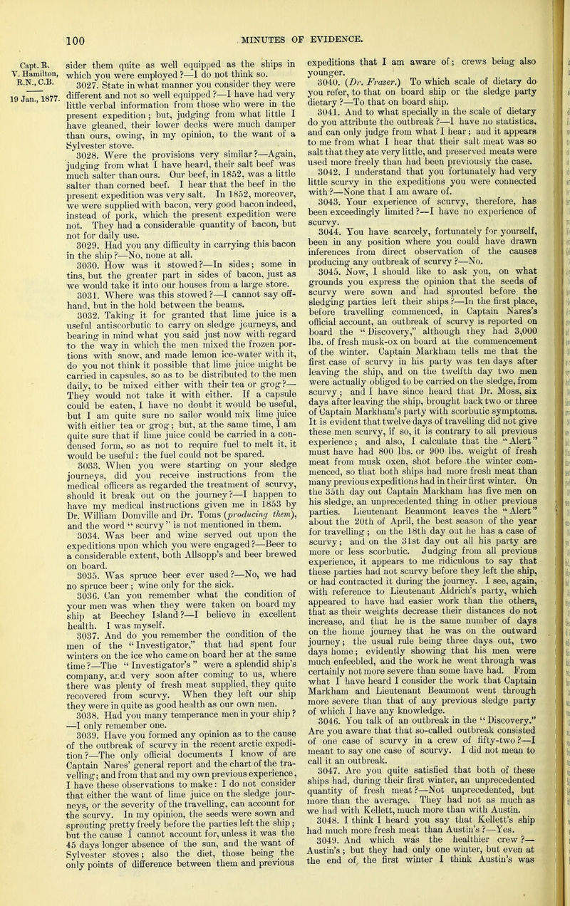 Capt. R. sider them quite as well equipped as the ships in V. Hamilton, which you were employed ?—I do not thiuk so. B.N., C.B. 3Q27. State in what manner you consider they were 19 Jan 1877 different and not so well equipped ?—I have had very ' little verbal information from those who were in the present expedition; but, judging from what little I have gleaned, their lower decks were much damper than ours, owing, in my opinion, to the want of a Sylvester stove. 3028. Were the provisions very similar?—Again, judging from what I have heard, their salt beef was much Salter than ours. Our beef, in 1852, was a little salter than corned beef. I hear that the beef in the present expedition was very salt. In 1852, moreover, we were supplied with bacon, very good bacon indeed, instead of pork, which the present expedition were not. They had a considerable quantity of bacon, but not for daily use. 3029. Had you any difficulty in carrying this bacon in the ship ?—No, none at all. 3030. How was it stowed?—In sides; some in tins, but the greater part in sides of bacon, just as we would take it into our houses from a large store. 3031. Where was this stowed?—I cannot say off- hand, but in the hold between the beams. 3032. Taking it for granted that lime juice is a useful antiscorbutic to carry on sledge journeys, and bearing in mind what you said just now with regard to the way in which the men mixed the frozen por- tions with snow, and made lemon ice-water with it, do you not think it possible that lime juice might be carried in capsules, so as to be distributed to the men daily, to be mixed either with their tea or grog ?— They would not take it with either. If a capsule could be eaten, I have no doubt it would be useful, but I am quite sure no sailor would mix lime juice with either tea or grog; but, at the same time, I am quite sure that if lime juice could be carried in a con- densed form, so as not to require fuel to melt it, it would be useful: the fuel could not be spared. 3033. When you were starting on your sledge journeys, did you receive instructions from the medical officers as. regarded the treatment of scurvy, should it break out on the journey ?—I happen to have my medical instructions given me in 1853 by Dr. William Domville and Dr. Toms {producing them), and the word  scurvy is not mentioned in them. 3034. Was beer and wine served out upon the expeditions upon which you were engaged ?—Beer to a considerable extent, both AUsopp's and beer brewed on board. 3035. Was spruce beer ever used?—No, we had no spruce beer ; wine only for the sick. 3036. Can you remember what the condition of your men was when they were taken on board my ship at Beechey Island?—I believe in excellent health. I was myself. 3037. And do you remember the condition of the men of the Investigator, that had spent four winters on the ice who came on board her at the same time ?—The  Investigator's  were a splendid ship's company, and very soon after coming to us, where there was plenty of fresh meat supplied, they quite recovered from scurvy. When they left our ship they were in quite as good health as our own men. 3038. Had you many temperance men in your ship? —I only remember one. 3039. Have you formed any opinion as to the cause of the outbreak of scurvy in the recent arctic expedi- tion ?—The only official documents I know of are Captain Nares' general report and the chart of the tra- velling ; and from that and my own previous experience, I have these observations to make: I do not consider that either the want of lime juice on the sledge jour- neys, or the severity of the travelling, can account for the scurvy. In my opinion, the seeds were sown and sprouting pretty freely before the parties left the ship; but the cause I cannot account for, unless it was the 45 days longer absence of the sun, and the want of Sylvester stoves; also the diet, those being the only points of difference between them and previous expeditions that I am aware of; crews being also younger. 3040. (Dr. Fraser.) To which scale of dietary do you refer, to that on board ship or the sledge party dietary ?—To that on board ship. 3041. And to what specially in the scale of dietary do you attribute the outbreak ?—1 have no statistics, and can only judge from what I hear; and it appears to me from what I hear that their salt meat was so salt that they ate very little, and preserved meats were used more freely than had been previously the case. 3042. I understand that you fortunately had very little scurvy in the expeditions you were connected with ?—None that I am aware of. 3043. Your experience of scurvy, therefore, has been exceedingly limited ?—I have no experience of scurvy. 3044. Tou have scarcely, fortunately for yourself, been in any position where you could have drawn inferences from direct observation of the causes producing any outbreak of scurvy ?—No. 3045. Now, I should like to ask you, on what grounds you express the opinion that the seeds of scurvy were sown and had sprouted before the sledging parties left their ships ?—In the first place, before travelling commenced, in Captain Nares's official account, an outbreak of scurvy is reported on board the  Discovery, although they had 3,000 lbs. of fresh musk-ox on board at the commencement of the winter. Captain Markham tells me that the first case of scurvy in his party was ten days after leaving the ship, and on the twelfth day two men were actually obliged to be carried on the sledge, from scurvy ; and I have since heard that Dr. Moss, six days after leaving the ship, brought back two or three of Captain Markham's party with scorbutic symptoms. It is evident that twelve days of travelling did not give these men scurvy, if so, it is contrary to all previous experience; and also, I calculate that the  Alert must have had 800 lbs. or 900 lbs. weight of fresh meat from musk oxen, shot before the winter com- menced, so that both ships had more fresh meat than many previous expeditions had in their first winter. On the 35th day out Captain Markham has five men on his sledge, an unprecedented thing in other previous parties. Lieutenant Beaumont leaves the Alert about the 20th of April, the best season of the year for travelling ; on the 18th day oat he has a case of scurvy; and on the 31st day out all his party are more or less scorbutic. Judging from all previous experience, it appears to me ridiculous to say that these parties had not scurvy before they left the ship, or had contracted it during the journey. I see, again, with reference to Lieutenant Aldrich's party, which appeared to have had easier work than the others, that as their weights decrease their distances do not increase, and that he is the same number of days on the home journey that he was on the outward journey; the usual rule being three days out, two days home; evidently showing that his men were much enfeebled, and the work he went through was certainly not more severe than some have had. From what I have heard I consider the work that Captain Markham and Lieutenant Beaumont went through more severe than that of any previous sledge party of which I have any knowledge. 3046. You talk of an outbreak in the  Discovery. Are you aware that that so-called outbreak consisted of one case of scurvy in a crew of fifty-two ?—I meant to say one case of scurvy. I did not mean to call it an outbreak. 3047. Are you quite satisfied that both of these ships had, during their first winter, an unprecedented quantity of fresh meat ?—Not unprecedented, but more than the average. They had not as much as we had with Kellett, much more than with Austin. 3048. I think I heard you say that Kellett's ship had much more fresh meat than Austin's ?—Yes. 3049. And which was the healthier crew ?— Austin's ; but they had only one winter, but even at the end of. the first winter I think Austin's was