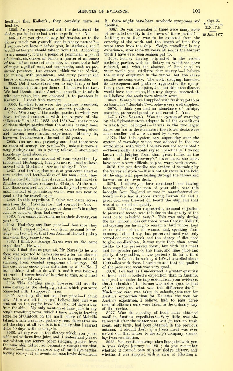 healthier than KeHett's ; they certainly were as healthy. 3050. Are you acquainted with the dietaries of the sledge parties in the last arctic expedition ?—No. 3051. Can you give us any information as to the dietary which you yourself used in sledg-e parties ?— I suppose you have it before you, in statistics, and I would rather you should take it from that. According to my memory, it was a pound of pemmican, a pound of biscuit, six ounces of bacon, a quarter of an ounce of tea, half an ounce of chocolate, an ounce and a-half of sugar, a gill of rum, and condiments, such as pre- served potatoes ; two ounces I think we had of that, for mixing with pemmican ; and curry powder and herbs of different sorts, to make things palatable. 3052. Did I understand you to say that you had two ounces of potato per diem ?—I think we had two. We had biscuit dust in Austin's expedition to mix it with pemmican, but we changed it to potatoes in Kellett's. I speak from memory. 3053. In what form were the potatoes preserved, do you recollect ?—Edward's preserved potatoes. 3054. Were any of the sledge parties to which you have referred connected with the voyage of the Resolute, in 1852, 1853, and 1854?—I speak more of those sledge parties than the others, having been more away travelling then, and of course being older and having more arctic experience. Memory is, however, treacherous at the end of 25 years. 3055. You are not perfectly sure that there were no cases of scurvy, are you ?—No ; unless it were a very glaring case; as a young fellow, I should .not trouble my head about it. 3056. I see in an account of your expedition by Lieutenant McDougall, that you are reported to have arrived with Mecham's crew and sledge ?—Yes. 3057. And further, that most of you complained of sore ankles and feet ?—Most of his men ; but, they had marched 30 miles that day, and they had marched 21 miles a day on the average for 63 days. At the same time those men had not pemmican, they had preserved meat instead of pemmican, which was not near so good a diet for travelling on. 3058. In this expedition I think you came across men from the  Investigator, did you not ?—Yes. 3059. Had they scurvy, any of them ?—When they came to us all of them had scurvy. 3060. You cannot inform us as to their dietary, can you ?—No. 3061. Had they any lime juice?—I feel sure they had, but I cannot inform you from personal know- ledge ; in fact I had that from Admiral Haswell; they had when they came to us. 3062. I think Sir George Nares was on the same expedition ?—He was. 3063. I find, that at page 45, Mr. Nares'(as he was then) was reported to have returned after an absence of 57 days, and that one of his crew is reported to be suffering from decided symptoms of scurvy. Did this case come under your attention at all ?—No; I had nothing at all to do with it, and it was before I returned. I never heard of it prior to this, so it must have been a mild case. 3064. This sledging party, however, did use the same dietary as the sledging parties which you were connected with, I suppose ?—Yes. 3065. And they did not use lime juice ?—I think not. After we left the ships I believe lime juice was sent out to the depots from 8 to 12 or 14 days away from the ship. My only mention of lime juice in my rough travelling notes, which I have here, is leaving some for M'Clintock on the north shore of Melville Island, which was most probably sent there after we left the ship; at all events it is unlikely that I carried it for 50 days without using it. 3066. At any rate on the dietary which you your- self used without lime juice, and, I understand you to say without any scurvy, other sledging parties from the same ship did not so fortunately escape from that disease ?—I am not aware of any of our sledge parties having scurvy, at all events no man broke down from it; there might have been scorbutic symptoms and Ca.pt. R. debility. * 3067. Do you remember if there were many cases ' ' ' of so-called debility in the crews of these parties ?— iq jan- 1877. Nothing more than was to be expected from the severity of the work, and the length of time they were away from the ship. Sledge travelling in my experience, after some 33 years at sea, is the hardest work I have ever seen seamen put to. 3068. Scurvy having originated in the recent sledging parties, with the dietary to which we have referred, and with the absence of lime juice, to what would you attribute that scurvy?—I believe the scurvy originated in the winter, but the cause puzzles me completely. The work, sledging, hastened its development and probably agg'ravated the symp- toms ; even with lime juice, I do not think the disease would have been much, if in any degree, lessened, if, as I believe, the seeds were already sown. 3069. Were you well supplied with fresh vegetables on board the Resolute?—I believe very well supplied. 3070. I think you had an abundance of turnips, parsnips, preserved potatoes and carrots ?—Yes. 3071. (Dr. Bonnet.) Was the system of warming by the Sylvester stove adopted in all the expeditions to which you belonged?—It was in the two larger ships, but not in the steamers; their lower decks were much smaller, and were warmed by stoves. 3072. Had this system any superiority over the system of warming which was adopted in the late arctic ships, with which I believe you are acquainted ? —Theoretically, I should say so ; practically, I do not know; but judging from that great funnel in the middle of the  Discovery's  lower deck, she must have been a very difficult ship to warm with stoves. 3073. Can you describe the system of warming by the Sylvester* stove ?—It is a. hot air stove in the hold of the ship, with pipes leading through the cabins and forward on the lower deck. 3074. I believe you have mentioned beer having been supplied to the men of your ship, was this brought from England or was it manufactured on board ?—We had Allsopps' strong Burton ale, and a great deal was brewed on board the ship, and that was of an excellent quality. 3075. I believe you expressed a personal objection to preserved meats, was this due to the quality of the meat, or to its insipid taste ?—This was only during the last winter I was out there, when Captain Kellett, anticipating our having to remain a third winter, kept us on rather short allowance, and, speaking from memory, I should say that preserved meat was only served out once a week, and the change of diet used to give me diarrhoea; it was. more that, than actual dislike to the preserved meat % but with salt meat diet the greater part of the time, and lime juice and plenty of vegetables, I was perfectly fit for a third winter ; in fact in the spring', of 1854,1 travelled about 1000 miles with dogs. I ought to add that the quality of the preserved meat was very good. 3076. You had, as I understand, a greater quantity of fresh meat in Kellett's expedition than in Austin's, and yet I am under the impression, from your evidence, that the health of the former was not so good as that of the latter; to what was this difference due ?— Much more care was taken in selecting the men for Austin's expedition than, for Keilett's, the men for Austin's expedition, I believe, had to pass three medical officers; ours were taken in the ordinary way of the service. • < 3077. Was the quantity of fresh meat obtained small in Austin's expedition?—Very little was ob- tained till after the winter was over ;.in fact no fresh meat, only birds, had been obtained in the previous autumn. I should doubt if a fresh meal was ever served out that winter to the ship's company, speak- ing from recollection. 3078. You mention having taken lime juice with you in your sledge journey in 1851; do you remember whether it formed part of your sledge dietary, and whether it was supplied with a view of affording a