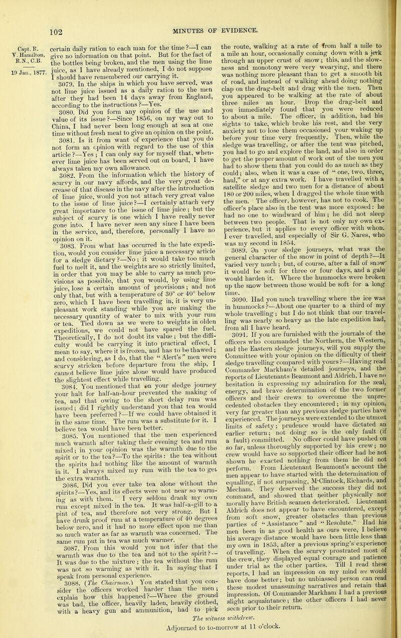 Capt. E. Y. Hamilton, E.N., C.B. 19 Jan., 1877. certain daily ration to each man for the time ?—I can give no information on that point. But for the fact of the bottles being broken, and the men using the lime juice, as I have already mentioned, I do not suppose I should have remembered our carrying it. 3079. In the ships in which you have served, was not lime juice issued as a daily ration to the men after they had been 14 days away from England, according to the instructions ?—Yes: 3080. Did you form any opinion of the use and value of its issue ?—Since 1856, on my way out to China, I had never been long enough at sea at one time without fresh meat to give an opinion on the point. 3081. Is it from want of experience that you do not form an opinion with regard to the use of this article ?—Yes ; I can only say for myself that, when- ever lime juice has been served out on board, I have always taken my own allowance. 3082. From the information which the history of scurvy in our navy affords, and the very great de- crease of that disease in the navy after the introduction of lime juice, would you not attach very great value to the issue of lime juice?—I certainly attach very great importance to the issue of lime juice ; but the subject of scurvy is one which I have really never gone into. I have never seen any since I have been in the service, and, therefore, personally I have no opinion on it. 3083. From what has occurred in the late expedi- tion, would you consider lime juice a necessary article for a sledge dietary ?—No ; it would take too much fuel to melt it, and the weights are so strictly limited, in order that you may be able to carry as much pro- visions as possible, that you would, by using lime juice, lose a certain amount of provisions; and not only that, but with a temperature of 30° or 40° below zero, which I have been travelling in, it is very un- pleasant work standing while you are making the necessary quantity of water to mix with your rum or tea. Tied down as we were to weights in olden expeditions, we could not have spared the fuel. Theoretically, I do not doubt its value ; but the diffi- culty would be carrying it into practical effect, I mean to say, where it is frozen, and has to be thawed ; and considering, as I do, that the  Alert's  men were scurvy stricken before departure from the ship, I cannot believe lime juice alone would have produced the slightest effect while travelling. 3084. You mentioned that en your sledge journey your halt for half-an-hour prevented the making of tea, and that owing to the short delay rum was issued; did I rightly understand you that tea would have been preferred ?—If we could have obtained it in the same time. The rum was a substitute for it. I believe tea would have been better. 3085. You mentioned that the men experienced much warmth after taking their evening tea and rum mixed; in your opinion was the warmth due to the spirit or to the tea?—To the spirits : the tea without the spirits had nothing like the amount of warmth in it. I always mixed my rum with the tea to gel the extra warmth. 3086. Did you ever take tea alone without the spirits ?—Yes, and its effects were not near so warm- ing as with them. I very seldom drank my own ram except mixed in the tea. It was half-a-gill to a pint of tea, and therefore not very strong. But I have drunk proof rum at a temperature of 40 degrees below zero, and it had no more effect upon me than so much water as far as warmth was concerned. The same ram put in tea was much warmer. 3087. From this would you not infer that the warmth was due to the tea and not to the spirit ? — It was due to the mixture ; the tea without the rum was not so warming as with it. In saying that I speak from personal experience. 3088. {The Chairman.} You stated that you con- sider the officers worked harder than the men; explain how this happened ?—Where the ground was bad, the officer, heavily laden, heavily clothed, with a heavy gun and ammunition, had to pick The witness the route, walking at a rate of from half a mile to a mile an hour, occasionally coming down with a jerk through an upper crust of snow; this, and the slow- ness and monotony were very wearying, and there was nothing more pleasant than to get a smooth bit of road, and instead of walking ahead doing nothing clap on the drag-belt and drag with the men. Then you appeared to be walking at the rate of about three miles an hour. Drop the drag-belt and you immediately found that you were reduced to about a mile. The officer, in addition, had his sights to take, which broke his rest, and the very anxiety not to lose them occasioned your waking up before your time very frequently. Then, while the sledge was travelling, or after the tent was pitched, you had to go and explore the land, and also in order to get the proper amount of work out of the men you had to show them that you could do as much as they could; also, when it was a case of  one, two, three, haul, or at any extra work. I have travelled with a satellite sledge and two men for a distance of about 180 or 200 miles, when I dragged the whole time with the men. The officer, however, has not to cook. The officer's place also in the tent was more exposed: he had no one to windward of him; he did not sleep between two people. That is not only my own ex- perience, but it applies to every officer with whom I ever travelled, and especially of Sir G. Naves, who was my second in 1854. 3089. On your sledge journeys, what was the general character of the snow in point of depth ?—It varied very much; but, of course, after a fall of snow' it would be soft for three or four days, and a gale would harden it. Where the hummocks were broken up the snow between those would be soft for a long time. 3090. Had you much travelling where the ice was in hummocks ?—About one quarter to a third of my whole travelling; but I do not think that our travel- ling was nearly so heavy as the late expedition had, from all I have heard. 3091. If you are furnished with the journals of the officers who commanded the Northern, the Western, and the Eastern sledge journeys, will you supply the Committee with your opinion on the difficulty of their sledge travelling compared with yours?—Having read Commander Markham's detailed journeys, and the reports of Lieutenants Beaumont and Aldrich, I have no hesitation in expressing my admiration for the zeal, energy, and brave determination of the two former officers and their crews to overcome the unpre- cedented obstacles they encountered; in my opinion, very far greater than any previous sledge parties have experienced. The journeys were extended to the utmost limits of safety; prudence would have dictated an earlier return; not doing so is the only fault (if a fault) committed. No officer could have pushed on so far, unless thoroughly supported by his crew; no crew would have so supported their officer had he not shown he exacted nothing from them he did not perform. From Lieutenant Beaumont's account the men appear to have started with the determination of equalling, if not surpassing, M'Clintock, Richards, and Mecham. They deserved the success they did not command, and showed that neither physically nor morally have British seamen deteriorated. Lieutenant Aldrich does not appear to have encountered, except from soft snow, greater obstacles than previous parties of Assistance and  Resolute. Had his men been in as good health as ours were, I believe his average distance would have been little less than my own in 1853, after a previous spring's'experience of travelling. When the scurvy prostrated most of the crew, they displayed equal courage and patience under trial as the other parties. Till I read these reports, I had an impression on my mind we would have done better; but no unbiassed person can read these modest unassuming narratives and retain that impression. Of Commander Markham I had a previous slight acquaintance; the other officers I had never seen prior to their return. withdrew. Adjourned to to-morrow at 11 o'clock.