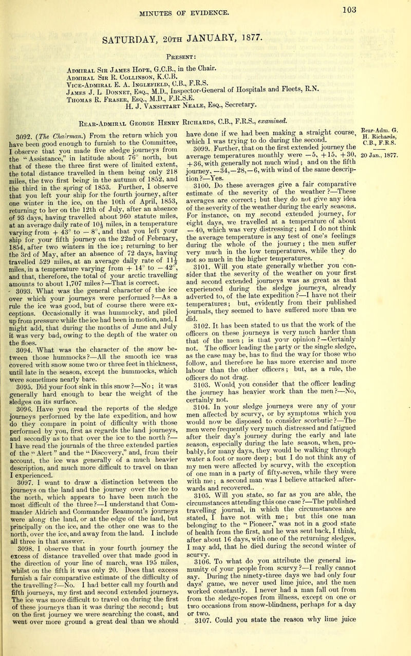 SATURDAY, 20th JANUARY, 1877. Present: Admiral Sm James Hope, G.C.B., in the Chair. Admiral Sir R. Collinson, K.C.B. Vice-Admiral E. A. Inglefield, C.B., F.R.S. , PXT James J. L. Donnet, Esq., M.D., Inspector-General of Hospitals and Fleets, R.K Thomas R. Eraser, Esq., M.D., F.R.S.E. H. J. Vansittart Neale, Esq., Secretary. Rear-Admiral George Henry Richards, C.B., F.R.S., examined. 3092. (The Chairman.) From the return which you have been good enough to furnish to the Committee, I observe that you made five sledge journeys from the Assistance, in latitude about 76° north, but that of these the three first were of limited extent, the total distance travelled in them being only 218 miles, the two first being in the autumn of 1852, and the third in the spring of 1853. Further, I observe that you left your ship for the fourth journey, after one winter in the ice, on the 10th of April, 1853, returning to her on the 12th of July, after an absence of 93 days, having travelled about 960 statute miles, at an average dajly rate of 10 ^ miles, in a temperature varying from + 43° to — 8°, and that you left your ship for your fifth journey on the 22nd of February, 1854, after two winters in the ice; returning to her the 3rd of May, after an absence of 72 days, having travelled 529 miles, at an average daily rate of llj- miles, in a temperature varying from + 14° to — 42°, and that, therefore, the total of your arctic travelling amounts to about 1,707 miles?—That is correct. • 3093. What was the general character of the ice over which your journeys were performed?—As a rule the ice was good, but of course there were ex- ceptions. Occasionally it was hummocky, and piled up from pressure while the ice had been in motion, and, I might add, that during the months of June and July it was very bad, owing to the depth of the water on the floes. 3094. What was the character of the snow be- tween those hummocks?—All the smooth ice was covered with snow some two or three feet in thickness, until late in the season, except the hummocks, which were sometimes nearly bare. 3095. Did your foot sink in this snow ?—No ; it was generally hard enough to bear the weight of the sledges on its surface. 3096. Have you read the reports of the sledge journeys performed by the late expedition, and how do they compare in point of difficulty with those performed by you, first as regards the land journeys, and secondly as to that over the ice to the north ?— I have read the journals of the three extended parties of the  Alert and the  Discovery, and, from their account, the ice was generally of a much heavier description, and much more difficult to travel on than I experienced. 3097. I want to draw a distinction between the journeys on the land and the journey over the ice to the north, which appeals to have been much the most difficult of the three ?—I understand that Com- mander Aldrich and Commander Beaumont's journeys were along the land, or at the edge of the land, but principally on the ice, and the other one was to the north, over the ice, and away from the land. I include all three in that answer. 3098. I observe that in your fourth journey the excess of distance travelled over that made good in the direction of your line of march, was 195 miles, whilst on the fifth it was only 20. Does that excess furnish a fair comparative estimate of the difficulty of the travelling ?—No. I had better call my fourth and fifth journeys, my first and second extended journeys. The ice was more difficult to travel on during the first of these journeys than it was during the second; but on the first journey we were searching the coast, and went over more ground a great deal than we should have done if we had been making a straight course, ^^flard?' which I was trying to do during the second. CB p R s' 3099. Further, that on the first extended journey the ' ' average temperatures monthly were —5, +15, +30, 20 Jan., 1877. + 36, with generally not much wind ; and on the fifth journey ^ —34,-28,-6, with wind of the same descrip- tion ?—Yes. 3100. Do these averages give a fair comparative estimate of the severity of the weather ?—These averages are correct; but they do not give any idea of the severity of the weather during the early seasons. For instance, on my second extended journey, for eight days, we travelled at a temperature of about — 40, which was very distressing; and I do not think the average temperature is any test of one's feelings during the whole of the journey; the men suffer very much in the low temperatures, while they do not so much in the higher temperatures. 3101. Will you state generally whether you con- sider that the severity of the weather on your first and second extended journeys was as great as that experienced during the sledge journeys, already adverted to, of the late expedition ?—I have not their temperatures; but, evidently from their published journals, they seemed to have suffered more than we did. 3102. It has been stated to us that the work of the officers on these journeys is very much harder than that of the men; is that your opinion ?—Certainly not. The officer leading the t arty or the single sledge, as the case may be, has to find the way for those who follow, and therefore he has more exercise and more labour than the other officers ; but, as a rule, the officers do not drag. 3103. Would, you consider that the officer leading the journey has heavier work than the men?—No, certainly not. 3104. In your sledge journeys were any of your men affected by scurvy, or by symptoms which you would now be disposed to consider scorbutic ?—The men were frequently very much distressed and fatigued after their day's journey during the early and late season, especially during the late season, when, pro- bably, for many days, they would be walking through water a foot or more deep ; but I do not think any of my men were affected by scurvy, with the exception of one man in a party of fifty-seven, while they were with me; a second man was I believe attacked after- wards and recovered.. . 3105. Will you state, so far as you are able, the circumstances attending this one case ?—The published travelling journal, in which the circumstances are stated, I have not with me; but this one man belonging to the  Pioneer, was not in a good state of health from the first, and he was sent back, I think, after about 16 days, with one of the returning sledges. I may add, that he died during the second winter of scurvy. 3106. To what do you attribute the general im- munity of your people from scurvy ?—I really cannot say. During the ninety-three days we bad only four days' game, we never used lime juice, and the men worked constantly. I never had a man fall out from from the sledge-ropes from illness, except on one or two occasions from snow-blindness, perhaps for a day or two. 3107. Could you state the reason why lime juice