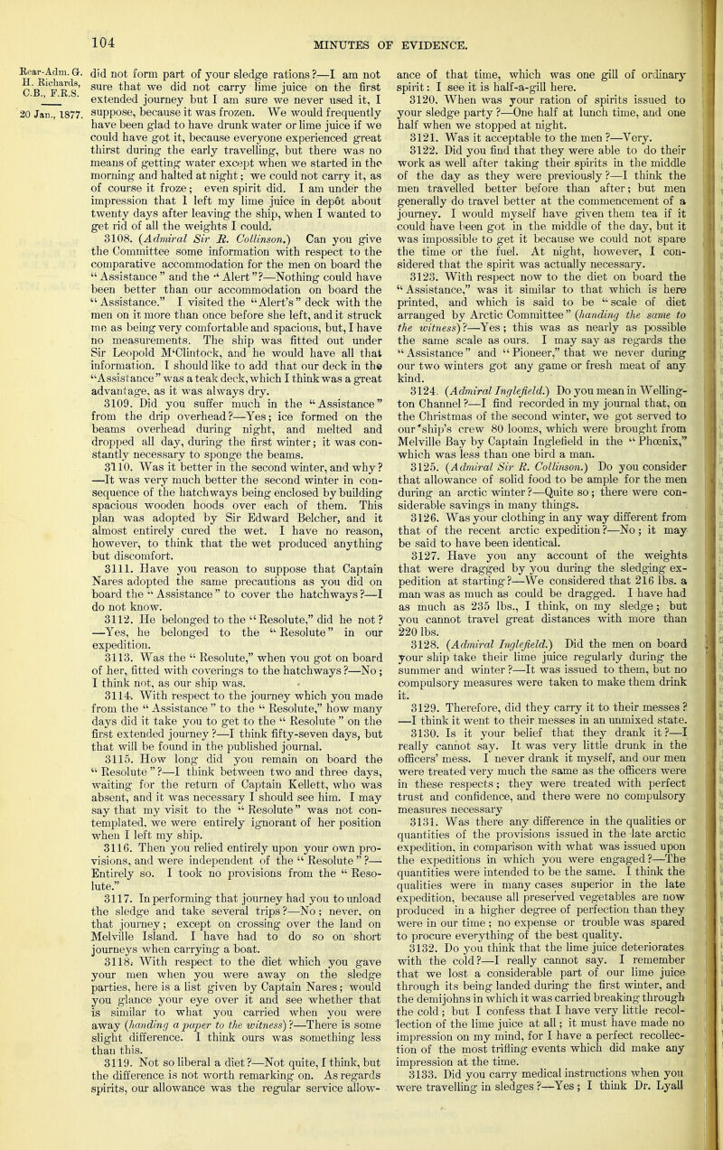 Eear-Adm. G-. did not form part of your sledge rations ?—I am not CB FRSi' SUle tllat W6 ^ n0t carry ^me j™ce on tne first Z ' ' extended journey but I am sure we never used it, I 20 Jan., 1877. suppose, because it was frozen. We would frequently have been glad to have drunk water or lime juice if we could have got it, because everyone experienced great thirst during the early travelling, but there was no means of getting water except when we started in the morning and halted at night; we could not carry it, as of course it froze; even spirit did. I am under the impression that 1 left my lime juice in depot about twenty days after leaving the ship, when I wanted to get rid of all the weights I could. 3108. (Admiral Sir JS. Collinson.) Can you give the Committee some information with respect to the comparative accommodation for the men on board the  Assistance  and the •' Alert?—Nothing could have been better than our accommodation on board the Assistance. I visited the Alert's  deck with the men on it more than once before she left, and it struck me as being very comfortable and spacious, but, I have no measurements. The ship was fitted out under Sir Leopold M'Clintock, and he would have all that information. I should like to add that our deck in the Assistance  was a teak deck, which I think was a great advantage, as it was always dry. 3109. Did you suffer much in the Assistance from the drip overhead?—Yes; ice formed on the beams overhead during night, and melted and dropped all day, during the first winter; it was con- stantly necessary to sponge the beams. 3110. Was it better in the second winter, and why ? —It was very much better the second winter in con- sequence of the hatchways being enclosed by building spacious wooden hoods over each of them. This plan was adopted by Sir Edward Belcher, and it almost entirely cured the wet. I have no reason, however, to think that the wet produced anything but discomfort. 3111. Have you reason to suppose that Captain Nares adopted the same precautions as you did on board the  Assistance  to cover the hatchways ?—I do not know. 3112. He belonged to the Resolute, did he not? —Yes, he belong-ed to the  Resolute in our expedition. 3113. Was the  Resolute, when vou got on board of her, fitted with coverings to the hatchways ?—No ; I think not, as our ship was. 3114. With respect to the journey which you made from the  Assistance  to the  Resolute, how many days did it take you to get to the  Resolute  on the first extended journey ?—I think fifty-seven days, but that will be found in the published journal. 3115. How long did you remain on board the  Resolute  ?—I think between two and three days, waiting for the return of Captain Kellett, who was absent, and it was necessary I should see him. I may say that my visit to the  Resolute was not con- templated, we were entirely ignorant of her position when I left my ship. 3116. Then you relied entirely upon your own pro- visions, and were independent of the  Resolute  ?—■ Entirely so. I took no provisions from the  Reso- lute. 3117. In performing that journey had you to unload the sledge and take several trips ?—No; never, on that journey; except on crossing over the land on Melville Island. I have had to do so on short journeys when carrying a boat. 3118; With respect to the diet which you gave your men when you were away on the sledge parties, here is a list given by Captain Nares ; would you glance your eye over it and see whether that is similar to what you carried when you were away (handing a paper to the witness) ?—There is some slight difference. I think ours was something less than this. 3119. Not so liberal a diet ?—Not quite, I think, but the difference is not worth remarking on. As regards spirits, our allowance was the regular service allow- ance of that time, which was one gill of ordinary spirit: I see it is half-a-gill here. 3120. When was your ration of spirits issued to your sledge party ?—One half at lunch time, and one half when we stopped at night. 3121. Was it acceptable to the men ?—Very. 3122. Did you find that they were able to do their work as well after taking their spirits in the middle of the day as they were previously ?—I think the men travelled better before than after; but men generally do travel better at the commencement of a journey. I would myself have given them tea if it could have been got in the middle of the day, but it was impossible to get it because we could not spare the time or the fuel. At night, however, I con- sidered that the spirit was actually necessary. 3123. With respect now to the diet on board the  Assistance, was it similar to that which is here printed, and which is said to be  scale of diet arranged by Arctic Committee (handing the same to the witness) ?—'Yes; this was as nearly as possible the same scale as ours. I may say as regards the Assistance and Pioneer, that we never during our two winters got any game or fresh meat of any kind. 3124. (Admiral Inglejield.) Do you mean in Welling- ton Channel ?—I find recorded in my journal that, on the Christmas of the second winter, we got served to our''ship's crew 80 looms, which were brought from Melville Bay by Captain Inglefield in the  Phoenix, which was less than one bird a man. 3125. (Admiral Sir R. Collinson.) Do you consider that allowance of solid food to be ample for the men during an arctic winter ?—Quite so; there were con- siderable savings in many things. 3126. Was your clothing in any way different from that of the recent arctic expedition ?—No ; it may be said to have been identical. 3127. Have you any account of the weights that were dragged by you during the sledging ex- pedition at starting?—We considered that 216 lbs. a man was as much as could be dragged. I have had as much as 235 lbs., I think, on my sledge; but you cannot travel great distances with more than 220 lbs. 3128. (Admiral Inglefield.) Did the men on board your ship take their lime juice regulaiiy during the summer and winter ?—It was issued to them, but no compulsory measures were taken to make them drink it. 3129. Therefore, did they carry it to their messes ? —I think it went to their messes in an unmixed state. 3130. Is it your belief that they drank it?—I really cannot say. It was very little drunk in the officers' mess. I never drank it myself, and our men were treated very much the same as the officers were in these respects; they were treated with perfect trust and confidence, and there were no compulsory measures necessary 3131. Was there any difference in the qualities or quantities of the provisions issued in the late arctic expedition, in comparison with what was issued upon the expeditions in which you were engaged?—The quantities were intended to be the same. I think the qualities were in many cases superior in the late expedition, because all preserved vegetables are now produced in a higher degree of perfection than they were in our time ; no expense or trouble was spared to procure everything of the best quality. 3132. Do you think that the lime juice deteriorates with the cold?—I really cannot say. I remember that we lost a considerable part of our lime juice through its being landed during the first winter, and the demijohns in which it was carried breaking through the cold ; but I confess that I have very little recol- lection of the lime juice at all; it must have made no impression on my mind, for I have a perfect recollec- tion of the most trifling events which did make any impression at the time. 3133. Did you carry medical instructions when you were travelling in sledges ?—Yes ; I think Dr. Lyall