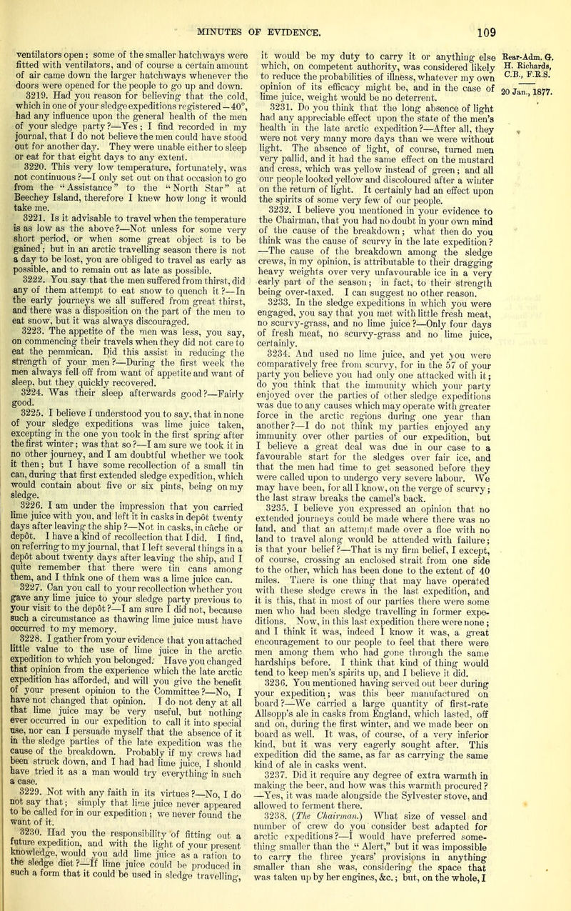 ventilators open; some of the smaller hatchways were fitted with ventilators, and of course a certain amount of air came down the larger hatchways whenever the doors were opened for the people to go up and down. 3219. Had you reason for believing that the cold, which in one of your sledge expeditions registered — 40°, had any influence upon the general health of the men of your sledge party ?—Yes ; I find recorded in my journal, that I do not believe the men could have stood out for another day. They were unable either to sleep or eat for that eight days to any extent. 3220. This very low temperature, fortunately, was not continuous ?—I only set out on that occasion to go from the Assistance to the North Star at Beechey Island, therefore I knew how long it would take me. 3221. Is it advisable to travel when the temperature is as low as the above ?—Not unless for some very short period, or when some great object is to be gained; but in an arctic travelling season there is not a day to be lost, you are obliged to travel as early as possible, and to remain out as late as possible. 3222. You say that the men suffered from thirst, did any of them attempt to eat snow to quench it ?—In the early journeys we all suffered from great thirst, and there was a disposition on the part of the men to eat snow, but it was always discouraged. 3223. The appetite of the men was less, you say, on commencing their travels when they did not care to eat the pemmican. Did this assist in reducing the strength of your men?—During the first week the men always fell off from want of appetite and want of sleep, but they quickly recovered. 3224. Was their sleep afterwards good?—Fairly good. 3225. I believe I understood you to say, that in none of your sledge expeditions was lime juice taken, excepting in the one you took in the first spring after the first winter; was that so ?—I am sure we took it in no other journey, and I am doubtful whether we took it then; but I have some recollection of a small tin can, during that first extended sledge expedition, which would contain about five or six pints, being on my sledge. 3226. I am under the impression that you carried lime juice with you, and left it in casks in depot twenty days after leaving the ship ?—Not in casks, in cache or dep6t. I have a kind of recollection that I did. I find, on referring to my journal, that I left several things in a depot about twenty days after leaving the ship, and I quite remember that there were tin cans among them, and I think one of them was a lime juice can. 3227. Can you call to your recollection whether you gave any lime juice to your sledge party previous to your visit to the depot ?—I am sure I did not, because such a circumstance as thawing lime juice must have occurred to my memory. _ 3228. I gather from your evidence that you attached little value to the use of lime juice in the arctic I expedition to which you belonged; Have you changed ! that opinion from the experience which the late arctic j expedition has afforded, and will you give the benefit | of your present opinion to the Committee ?—No, I I have not changed that opinion. I do not deny at all that lime juice may be very useful, but nothing I ever occurred in our expedition to call it into special j use, nor can I persuade myself that the absence of it j in the sledge parties of the late expedition was the cause of the breakdown. Probably if my crews had \ been struck down, and I had had lime juice, I should have tried it as a man would try everything in such a case. 3229. Not with any faith in its virtues ?—No, I do not say that; simply that lime juice never appeared to be called for in our expedition ; we never found the want of it. 3230. Had you the responsibility of fitting out a future expedition, and with the light of your present knowledge, would you add lime juice as a ration to the sledge diet ?—If lime juice could be produced in such a form that it could be used in sledge travelling it would be my duty to carry it or anything else Rear-Adm. G-. which, on competent authority, was considered likely H- Richards, to reduce the probabilities of illness, whatever my own C-B » E.B.S. opinion of its efficacy might be, and in the case of 2o Jan 1877 lime juice, weight would be no deterrent. 7 3231. Do you think that the long absence of light had any appreciable effect upon the state of the men's health in the late arctic expedition?—After all, they * were not very many more days than we were without light. The absence of light, of course, turned men very pallid, and it had the same effect on the mustard and cress, which was yellow instead of green; and all our people looked yellow and discoloured after a winter on the return of light. It certainly had an effect upon the spirits of some very few of our people. 3232. I believe you mentioned in your evidence to the Chairman, that you had no doubt in your own mind of the cause of the breakdown; what then do you think was the cause of scurvy in the late expedition ? —The cause of the breakdown among the sledge crews, in my opinion, is attributable to their dragging heavy weights over very imfavourable ice in a very early part of the season; in fact, to their strength being over-taxed. I can suggest no other reason. 3233. In the sledge expeditions in which you were engaged, you say that you met with little fresh meat, no scurvy-grass, and no lime juice ?—Only four days of fresh meat, no scurvy-grass and no lime juice, certainly. 3234. And used no lime juice, and yet \ou were comparatively free from scurvy, for in the 57 of your party you believe you had only one attacked with it; do you think that the immunity which your party enjoyed over the parties of other sledge expeditions was due to any causes which may operate with greater force in the arctic regions during one year than another?—I do not think my parties enjoyed any immunity over other parties of our expedition, but I believe a great deal was due in our case to a favourable start for the sledges over fair ice, and that the men had time to get seasoned before they were called upon to undergo very severe labour. We may have been, for all I know, on the verge of scurvy; the last straw breaks the camel's back. 3235. I believe you expressed an opinion that no extended journeys could be made where there was no land, and that an attempt made over a floe with no land to travel along would be attended with failure; is that your belief ?—That is my firm belief, I except, of course, crossing an enclosed strait from one side to the other, which has been done to the extent of 40 miles. There is one thing that may have operated with these sledge crews in the last expedition, and it is this, that in most of our parties there were some men who had been sledge travelling in former expe- ditions. Now, in this last expedition there were none ; and I think it was, indeed I know it was, a great encouragement to our people to feel that there were men among them who had gone through the same hardships before. I think that kind of thing would tend to keep men's spirits up, and I believe it did. 3236. You mentioned having served out beer during your expedition; was this beer manufactured on board?—We carried a large quantity of first-rate Allsopp's ale in casks from England, which lasted, off and on, during the first winter, and we made beer on board as well. It was, of course, of a very inferior kind, but it was very eagerly sought after. This expedition did the same, as far as carrying the same kind of ale in casks went. 3237. Did it require any degree of extra warmth in making- the beer, and how was this warmth procured ? —Yes, it was made alongside the Sylvester stove, and allowed to ferment there. 3238. {The Chairman.) What size of vessel and number of crew do you consider best adapted for arctic expeditions?—I would have preferred some- thing smaller than the  Alert, but it was impossible to carry the three years' provisions in anything smaller than she was, considering the space that was taken up by her engines, &c.; but, on the whole, I