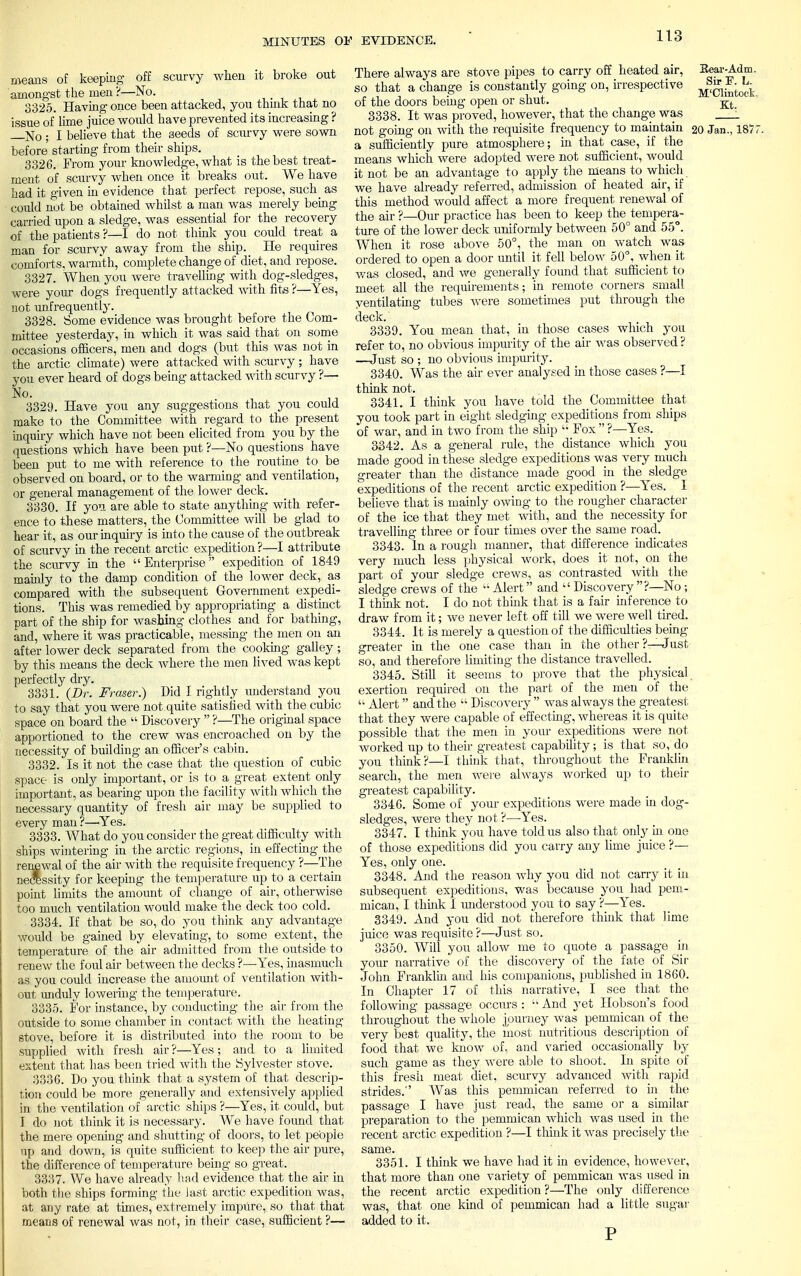 means of keeping off scurvy when it broke out amongst the men ?—No. 3325. Having once been attacked, you thmk that no issue of lime juice would have prevented its increasing ? —No ; I believe that the seeds of scurvy were sown before starting from their ships. 3326. From your knowledge, what is the best treat- ment of scurvy when once it breaks out. We have had it given in evidence that perfect repose, such_ as could not be obtained whilst a man was merely being carried upon a sledge, was essential for the recovery of the patients?—I do not think you could treat a man for scurvy away from the ship. He requires comforts, warmth, complete change of diet, and repose. 3327. When you were travelling with dog-sledges, were your dogs frequently attacked with fits ?—Yes, not unfrequently. 3328. Some evidence was brought before the Com- mittee yesterday, in which it was said that on some occasions officers, men and dogs (but this was not in the arctic climate) were attacked with scurvy ; have you ever heard of dogs being attacked with scurvy ?— No. 3329. Have you any suggestions that you could make to the Committee with regard to the present inquiry which have not been elicited from you by the questions which have been put ?—No questions have been put to me with reference to the routine to_ be observed on board, or to the warming and ventilation, or general management of the lower deck. 3330. If you are able to state anything with refer- ence to these matters, the Committee will be glad to hear it, as our inquiry is into the cause of the outbreak of scurvy in the recent arctic expedition ?—I attribute the scurvy in the  Enterprise expedition of 1849 mainly to the damp condition of the lower deck, as compared with the subsequent Government expedi- tions. This was remedied by appropriating a distinct part of the ship for washing clothes and for bathing, and, where it was practicable, messing the men on an after lower deck separated from the cooking galley ; by this means the deck where the men lived was kept perfectly dry. 3331. {Dr. Fraser.) Did I rightly understand you to say that you were not.quite satisfied with the cubic space on board the  Discovery  ?—The original space apportioned to the crew was encroached on by the necessity of building an officer's cabin. 3332. Is it not the case that the question of cubic space is only important, or is to a great extent only important, as bearing upon the facility with which the necessary quantity of fresh air may be supplied to every man?—Yes. 3333. What do you consider the great difficulty with ships wintering in the arctic regions, in effecting the renewal of the air with the requisite frequency ?—The necessity for keeping the temperature up to a certain point limits the amount of change of air, otherwise too much ventilation would make the deck too cold. 3334. If that be so, do you think any advantage would be gained by elevating, to some extent, the temperature of the air admitted from the outside to renew the foul air between the decks ?—Yes, inasmuch as you could increase the amount of ventilation with- out unduly lowering the temperature. 3335. For instance, by conducting the air from the outside to some chamber in contact with the heating- stove, before it is distributed into the room to be supplied with fresh air ?—Yes ; and to a limited extent that has been tried with the Sylvester stove. 3336. Do you think that a system of that descrip- tion could be more generally and extensively applied in the ventilation of arctic ships ?—Yes, it could, but I do not think it is necessary. We have found that the mere opening and shutting of doors, to let people up and down, is quite sufficient to keep the air pure, the difference of temperature being so great. 3337. We have already had evidence that the air in both the ships forming the last arctic expedition was, at any rate at times, extremely impure, so that that means of renewal was not, in their case, sufficient ?— There always are stove pipes to carry off heated air, Bear-Adm. so that a change is constantly going on, irrespective ^gjj^ of the doors being open or shut. Kt 3338. It was proved, however, that the change was 1 not going on with the requisite frequency to maintain 20 Jan., 1877 a sufficiently pure atmosphere; in that case, if the means which were adopted were not sufficient, would it not be an advantage to apply the means to which we have already referred, admission of heated air, if this method would affect a more frequent renewal of the air ?—Our practice has been to keep the^empera- ture of the lower deck uniformly between 50° and 55°. When it rose above 50°, the man on watch was ordered to open a door until it fell below 50°, when it was closed, and we generally found that sufficient to meet all the requirements; in remote corners small ventilating tubes were sometimes put through the deck. 3339. You mean that, in those cases which you refer to, no obvious impurity of the air was observed? —Just so ; no obvious impurity. 3340. Was the air ever analysed in those cases ?—I think not. 3341. I think you have told the Committee that you took part in eight sledging expeditions from ships of war, and in two from the ship  Fox  ?—Yes. 3342. As a general rule, the distance which you made good in these sledge expeditions was very much greater than the distance made good in the sledge expeditions of the recent arctic expedition ?—Yes. I believe that is mainly owing to the rougher character of the ice that they met with, and the necessity for travelling three or four times over the same road. 3343. In a rough manner, that difference indicates very much less physical work, does it not, on the part of your sledge crews, as contrasted with the sledge crews of the  Alert and  Discovery ?—No ; I think not. I do not think that is a fair inference to draw from it; we never left off till we were well tired. 3344. It is merely a question of the difficulties being greater in the one case than in the other?—Just so, and therefore limiting the distance travelled. 3345. Still it seems to prove that the physical, exertion required on the part of the men of the '• Alert and the  Discovery  was always the greatest that they were capable of effecting, whereas it is quite possible that the men in your expeditions were not worked up to their greatest capability; is that so, do you think?—I think that, throughout the Franklin search, the men were always worked up to then- greatest capability. 3346. Some of your expeditions were made in dog- sledges, were they not ?—Yes. 3347. I think you have told us also that only in one of those expeditions did you cany any lime juice ?— Yes, only one. 3348. And the reason why you did not carry it in subsequent expeditions, was because you had pem- mican, I think I understood you to say ?—Yes. 3349. And you did not therefore think that lime juice was requisite ?—Just so. 3350. Will you allow me to quote a passage in your narrative of the discovery of the fate of Sir John Franklin and his companions, published in 1860. In Chapter 17 of this narrative, I see that the following passage occurs :  And yet Hobson's food throughout the whole journey was pemmican of the very best quality, the most nutritious description of food that we know of, and varied occasionally by such game as they Avere able to shoot. In spite of this fresh meat diet, scurvy advanced with rapid strides.'' Was this pemmican referred to in the passage I have just read, the same or a similar preparation to the pemmican which was used in the recent arctic expedition ?—I think it was precisely the . same. 3351. I think we have had it in evidence, however, that more than one variety of pemmican was used in the recent arctic expedition ?—The only difference was, that one kind of pemmican had a little sugar added to it.