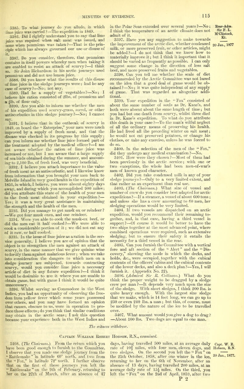 3385. To what journey do you allude, iu which 'lime juice was carried ?—The expedition iu 1849. 3386. Did I rightly understand you to say that lime juice was required when salt meat was issued, and none when pemmican was taken ?—That is the prin- ciple which has always governed our use or disuse of it. 3387. Do you consider, therefore, that pemmican contains in itself powers whereby men when taking it are enabled to resist'an attack of scurvy?—I think so. Sir John Richardson in his arctic journeys used pemmican and did not use lemon juice. 3388. Do you know what the results of this disuse of lime juice in the sledge journeys were; had he any case of scurvy ?—No ; not any. .3389. Had he a supply of vegetables?—No; I believe his ration consisted of 21bs. of pemmican and a |lb. of flour only. 3390. Are you able to inform me whether the men of his expedition used scurvy-grass, sorrel, or other antiscorbutics in this sledge journey?—No; 1 cannot Pay. 3391. I believe that in the outbreak of scurvy in 1849, on board the  Enterprise, your men were much improved by a supply of fresh meat, and that the disease was checked in its progress by this supply; can you inform me whether lime juice formed part of the treatment adopted by the medical officer ?—I am not aware whether the ration of lime juice was increased or not, but I am aware that a large supply of sea birds obtained during the summer, and amount- ing to 2,100 lbs. of fresh food, was very beneficial. 3392. I believe you attach importance to the value of fresh meat as an antiscorbutic, and I likewise know from information that you brought your men back to Melville Island in very good health in the expedition of 1851, in which, I believe, you were absent eighty days away, and during which you accomplished 900 miles ; did you attribute this state of the health of your men to the fresh meat obtained in your expedition ?— Yes; it was a very great assistance in maintaining the strength and the health of the men. 3393. Did you manage to get musk ox or reindeer ? —We got four musk oxen, and one reindeer. 3394. Were you able to cook the musk-ox beef, or did the men eat it half cooked ?—We were able to cook a considerable portion of it; we did not eat any of it raw. or half cooked. 3395. In the issue of lime juice as a ration in the ser- vice generally, I believe you are of opinion that the object is to strengthen the men against an attack of scurvy, in the same manner that we give quinine wine to fortify them against malarious fever ; when we take into consideration the dangers to which men on a sledge journey are subjected, towards contracting scurvy, would you consider lime juice a necessary article of diet in any future expedition ?—I think it would be desirable to use it where you are unable to obtain game, but with game I think it would be quite unnecessary. 3396. Whilst serving as Commodore in the West Indies, you had an opportunity of observing the free- dom from yellow fever which some years possessed over others, and you may have formed an opinion that causes, obscure to us, were in operation to pro- duce those effects; do you think that similar conditions may obtain in the arctic seas; I ask this question because your experience both in the West Indies and Eear-Adm. Sir P. L. M'Clintock, Kt. in the Polar Seas extended over several years ?—No ; I think the temperature of an arctic climate does not admit of it. 3397. Have you any suggestion to make towards the improvement of the arctic diet, whether condensed 2o Jan., 1877 milk, or more preserved fruit, or other articles, might be added ?—I do not think that we know how to materially improve it; but I think it important that it should be varied as frequently as possible. I can only suggest some change in the direction of less salt beef, and more preserved fruits and vegetables. 3398. Can you tell me whether the scale of diet recommended by the Arctic Committee was not based on the idea that a good deal of game would be ob- tained ?—No ; it was quite independent of any supply of game. That was regarded as altogether addi- tional. 3399. Your expedition in the u Fox consisted of about the same number of souls as Dr. Kane's, and both were absent about the same length of time; but you had but one death from scurvy, whilst three died in Dr. Kane's expedition. To what do you attribute this death in your case ?—To the man's wilful neglect of all the ordinary means of preserving his health. He had lived all the preceding winter on salt meat; he would not eat preserved potatoes, or change his clothes, or take any exercise, unless he was forced to do so. 3400. In the selection of the men of the  Fox, did they undergo any medical examination ?—No. 3401. How were they chosen?—Most of them had been previously in the arctic service; with one or two exceptions, the whole had been men-of-war's men of known good character. 3402. Did you take condensed milk in any of your sledge journeys ?—Only to a very limited extent, and that rather as an experiment than real use. 3403. (The Chairman.) What size of vessel and number of crew do you consider best adapted for arctic expeditions ?—If a steamer, a vessel of about 600 tons ; and unless she has a crew amounting to 60 men, her sledging operations would be very limited. 3404. If two vessels are dispatched on an arctic expedition, would you recommend their remaining to- gether, and, in that case, having a third vessel in support ?—Of course it would be better to have the two ships together at the most advanced point, where combined operations were required, such as extensive sledging-, but to ensure their safety it entails the necessity for a third vessel in the rear. 3405. Can you furnish the Committee with a vertical fore and aft section of the '-Alert and the Dis- covery, showing the mode in which the decks, and holds, &c, were occupied, together with the cubical contents of the officers' cabins and the cubical contents of the lower decks, and also a deck plan ?—Yes, I will furnish it. (Appendix No. 22). 3406. (Admiral Sir It. CoUinson.) What do you think the proper weight to be dragged by a sledge crew per man ?—It depends very much upon the size of the sledge. With short sledges, I think 200 lbs. is quite heavy enough. With the largest size sledge that we make, which is 14 feet long, we can go up to 230 or even 240 lbs. a man; but this, of course, must be modified by the nature of the ice to be travelled over. 3407. What amount would you give a dog to drag ? —About 100 lbs. Two dogs are equal to one man. The witness withdrew. Captain William Robe 3408. (The Chairman.) From the return which you have been good enough to furnish to the Committee, I observe that you made one sledge journey from the ''Rattlesnake in latitude 60° north, and two from the  Fox, in latitude 72s north. I further observe that on the first of these journeys you left the  Rattlesnake  on the 9th of February, returning to her on the 27th of March, after an absence of 47 : Hobson, R.N., examined. days, having travelled 500 miles, at an average daily Capt. W. E. rate of lOf miles, with four men, eleven dogs, and Hobson, E.N. two sledges. On the second you left the  Fox on the 25th October, 1858, after one winter in the ice, 20 Jan 1877, returning to her on the 6th of November, after an absence of 13 days, having travelled 200 miles, at an average daily rate of 15^ miles. On the third, you left the  Fox on the 2nd of April, 1859, after two P 2