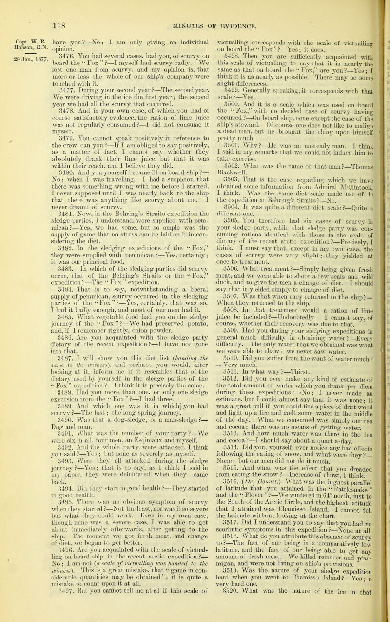 Capt. W. R. have you ?—No; I am only giving an individual Hobson, B.N, opinion. 9g jan 1877 3476. You had several cases, had you, of scurvy on '' ' board the  Fox  ?—I myself had scurvy badly. We lost one man from scurvy, and my opinion is, that more or less the whole of our ship's company were touched with it. 3477. During your second year?—The second year. We were driving in the ice the first year ; the second year we had all the scurvy that occurred. 3478. And in your own case, of which you had of course satisfactory evidence, the ration of lime juice was not regularly consumed ?—I did not consume it myself. 3479. You cannot speak positively in reference to the crew, can you ?—If I am obliged to say positively, as a matter of fact, I cannot say whether they absolutely drank their lime juice, but that it was within their reach, and I believe they did. 3480. And you youreelf became ill on board ship ?— No; when I was travelling. I bad a suspicion that there was something wrong with me before I started. I never supposed until I was nearly back to the ship that there was anything like scurvy about me. I never dreamt of scurvy. 3481. Now, in the Behring's Straits expedition the sledge parties, I understand, were supplied with pem- mican?—Yes, we had some, but so ample was the supply of game that no stress can be laid on it in con- sidering- the diet. 3482. In the sledging- expeditions of the  Pox, they were supplied with pemmican ?—Yes, certainly; it was our principal food. 3483. In which of the sledging parties did scurvy occur, that of the Behring's Straits or the uFox, expedition ?—The  Fox  expedition. 3484. That is to say, notwithstanding- a liberal supply of pemmican, scurvy occurred in the sledging parties of the Fox?—Yes, certainly, that was so, I had it badly enough, and most of our men had it. 3485. What vegetable food had you on the sledge journey of the '■' Fox  ?—We had preserved potato, and, if I remember rightly, onion powder. 3486. Are you acquainted with the sledge party dietary of the recent expedition?—I have not gone into that. 3487. I will show you this diet list (handing the same to the witness), and perhaps you would, after looking at it, inform me if it resembles that of the dietary used by yourself in the sledge parties of the li Fox  expedition ?—I think it is precisely the same. 3488. Had you more than one, or only one sledge excursion from the  Fox  ?—I had three. 3489. And which one was it in which] you had scurvy ?—The last; the long spring journey. 3490. Was that a dog-sledge, or a man-sledge ?— Dog and man. 3491. What was the number of your party ?—We were six in all, four men, an Esqimaux and myself. 3492. And the whole party were attacked, I think you said ?—Yes ; but none as severely as myself. 3493. Were they all attacked during the sledge journey ?—Yes; that is to say, as I think I said in my paper, they were debilitated Avhen they came back. 3494. Did they start in good health ?—They started in good health. 3495. There was no obvious symptom of scurvy when they started ?—Not the least, nor was it so severe but what they could work. Even in my own case, though mine was a severe case, I was able to get about immediately afterwards, after getting- to the ship. The moment we got fresh meat, and change of diet, we began to get better. 3496. Are you acquainted with the scale of victual- ling on board ship in the recent arctic expedition ?— No ; I am not (a scale of victualling was handed to the witness). This is a great mistake, that  game in con- siderable quantities may be obtained; it is quite a mistake to count upon it at all. 3497. But you cannot tell me at al if this scale of victualling corresponds with the scale of victualling on board the  Fox  ?—Yes; it does. 3498. Then you are sufficiently acquainted with this scale of victualling to say that it is nearly the same as that on board the  Fox, are you ?—Yes; I think it is as nearly as possible. ' There may be some slight differences. 3499. Generally speaking, it corresponds with that scale ?—Yes. 3500. And it is a scale which was used on board the  Fox, with no decided case of scurvy having occurred ?—On board ship, none except the case of the ship's steward. Of course one does not like to malign a dead man, but he brought the thing upon himself pretty much. 3501. Why?—He was an unsteady man. 1 think I said in my remarks that we could not induce him to take exercise. 3502. What was the name of that man ?—Thomas Blackwell. 3503. That is the case regarding which we have obtained some information from Admiral M'Clintock, I think. Was the same diet scale made use of in the expedition at Behring's Straits ?—No. 3504. It was quite a different diet scale ?—Quite a different one. 3505. You therefore had six cases of scurvy in your sledge party, while that sledge party was con- suming rations identical with those in the scale of dietary of the recent arctic expedition ?—Precisely, I think. I must say that, except in my own case, the cases of scurvy were very slight; they yielded at once to treatment. 3506. What treatment ?—Simply being given fresh meat, and we were able to shoot a few seals and wild duck, and to give the men a change of diet. I should say that it yielded simply to change of diet. 3507. Was that when they returned to the ship ?— When they returned to the ship. 3508. In that treatment would a ration of lime juice be included ?—Undoubtedly. I cannot say, of course, whether their recovery was due to that. 3509. Had you during your sledging expeditions in general much difficulty in obtaining water?—Every difficulty. The only water that we obtained was what we were able to thaw ; we never saw water. 3510. Did you suffer from the want of water much ? —Very much. 3511. In what way?—Thirst. 3512. Did you ever make any kind of estimate of the total amount of water which you drank per diem during these expeditions ?^-No; I never made an estimate, but I could almost say that it was none; it was a great pull if you could find a piece of drift wood and light up a fire and melt some water in the middle of the day. What we consumed was simply our tea and cocoa; there was no means of getting water. 3513. And how much water was there in the tea and cocoa ?—I should say about a quart a-day. 3514. Did you, yourself, ever notice any bad effects following the eating of snow,, and what were they ? None; but our men did not do it much. 3515. And what was the effect that you dreaded from eating the snow ?—Increase of thirst, I think. 3516. (Dr. Bonnet.) What was the highest parallel of latitude that you attained in the  Pattlesnake  and the  Plover  ?—We wintered in 64° north, just to the South of the Arctic Circle, and the highest latitude that I attained was Ohamisso Island. I cannot tell the latitude without looking at the chart. 3517. Did I understand you to say that you had no scorbutic symptoms in this expedition ?—None at all. 3518. What do you attribute this absence of scurvy to ?—The fact of our being in a comparatively low latitude, and the fact of our being able to get any amount of fresh meat. We killed reindeer and ptar- migan, and were not living- on ship's provisions. 3519. Was the nature of your sledge expedition hard when you went to Ohamisso Island ? Yes • a very hard one. 3520. What was the nature of the ice in that