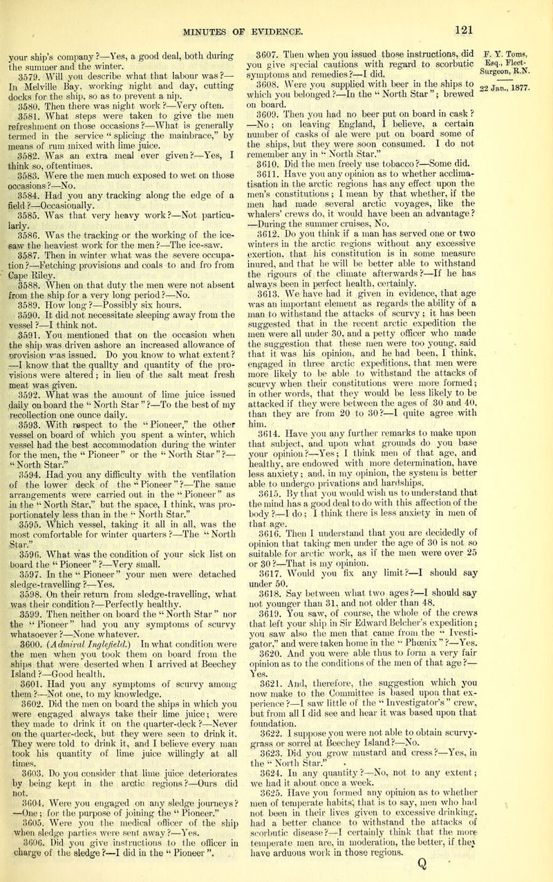 your ship's company ?—Yes, a good deal, both during the summer and the winter. 3579. Will you describe what that labour was ?— In Melville Bay, working night and day, cutting docks for the ship, so as to prevent a nip. 3580. Then there was night work ?—Very often. 3581. What steps were taken to give the men refreshment on those occasions ?—What is generally termed in the service  splicing the mainbrace, by means of rum mixed with lime juice. 3582. Was an extra meal ever given?—Yes, I think so, oftentimes. 3583. Were the men much exposed to wet on those occasions ?—No. 3584. Had you any tracking along the edge of a field ?—Occasionally. 3585. Was that very heavy work?—Not particu- larly. 3586. Was the tracking or the working of the ice- saw the heaviest work for the men ?—The ice-saw. 3587. Then in winter what was the severe occupa- tion ?—Fetching provisions and coals to and fro from Cape Eiley. 3588. When on that duty the men were not absent from the ship for a very long period ?—No. 3589. How long ?—Possibly six hours. 3590. It did not necessitate sleeping away from the vessel ?—I think not. 3591. You mentioned that on the occasion when the ship was driven ashore an increased allowance of orovision was issued. Do you know to what extent ? —I know that the quality and quantity of the pro- visions were altered; in lieu of the salt meat fresh meat was given. 3592. What was the amount of lime juice issued daily on board the  North Star  ?—To the best of my recollection one ounce daily. 3593. With respect to the Pioneer, the other vessel on board of which you spent a winter, which vessel had the best accommodation during the winter for the men, the  Pioneer  or the  North Star  ?— North Star. 3594. Had you any difficulty with the ventilation of the lower deck of the  Pioneer  ?—The same arrangements were carried out in the  Pioneer as in the  North Star, but the space, I think, was pro- portionately less than in the  North Star. 3595. Which vessel, taking it all in all, was the most comfortable for winter quarters ?—The  North Star. 3596. What was the condition of your sick list on board the  Pioneer  ?—Very small. 3597. In the  Pioneer  your men were detached sledge-travelling ?—Yes. 3598. On their return from sledge-travelling, what was their condition ?—Perfectly healthy. 3599. Then neither on board the  North Star  nor the Pioneer had you any symptoms of scurvy whatsoever ?—None whatever. 3600. (Admiral Inglefield.) In what condition were the men when you took them on board from the ships that were deserted when I arrived at Beechey Island ?—Good health. 3601. Had you any symptoms of scurvy among them ?—Not one, to my knowledge. 3602. Did the men on board the ships in which you were engaged always take their lime juice; were they made to drink it on the quarter-deck ?—Never on the quarter-deck, but they were seen to drink it. They were told to drink it, and I believe every man took his quantity of lime juice willingly at all times. 3603. Do you consider that lime juice deteriorates by being kept in the arctic regions ?—Ours did not. 3604. Were you engaged on any sledge journeys ? —One; for the purpose of joining the  Pioneer. 3605. Were you the medical officer of the ship when sledge parties were sent away ?—Yes. 3606. Did you give instructions to the officer in charge of the sledge ?—I did in the  Pioneer . 3607. Then when you issued those instructions, did P. Y. Toms, you give special cautions with regard to scorbutic Esq., Fleet- symptoms and remedies?—I did. Surgeon, 3608. Were you supplied with beer in the ships to 22 Jan which you belonged ?—In the  North Star ; brewed on board. 3609. Then you had no beer put on board in cask ? —No; on leaving England, I believe, a certain number of casks of ale were put on board some of the ships, but they were soon consumed. I do not remember any in '• North Star. 3610. Did the men freely use tobacco?—Some did. 3611. Have you any opinion as to whether acclima- tisation in the arctic regions has any effect upon the men's constitutions ; I mean by that whether, if the men had made several arctic voyages, like the whalers' crews do, it would have been an advantage ? —During the summer cruises, No. 3612. Do you think if a man has served one or two winters in the arctic regions without any excessive exertion, that his constitution is in some measure inured, and that he will be better able to withstand the rigours of the climate afterwards ?—If he has always been in perfect health, certainly. 3 613. We have had it given in evidence, that age was an important element as regards the ability of a man to withstand the attacks of scurvy ; it has been suggested that in the recent arctic expedition the men were all under 30, and a petty officer who made the suggestion that these men were too young, said that it was his opinion, and he had been, I think, engaged in three arctic expeditions, that men were more likely to be able to withstand the attacks of scurvy when their constitutions were more formed; in other words, that they would be less likely to be attacked if they were between the ages of 30 and 40, than they are from 20 to 30?—I quite agree with him. 3614. Have you any further remarks to make upon that subject, and upon what grounds do you base your opinion?—Yes; I think men of that age, and healthy, are endowed with more determination, have less anxiety; and. in my opinion, the system is better able to undergo privations and hardships. 3615. By that you would wish us to understand that the mind has a good deal to do with this affection of the body ?—I do ; I think there is less anxiety in men of that age. 3616. Then I understand that you are decidedly of opinion that taking men under the age of 30 is not so suitable for arctic work, as if the men were over 25 or 30 ?—That is my opinion. 3617. Would you fix any limit?—I should say under 50. 3618. Say between what two ages?—I should say not younger than 31, and not older than 48. 3619. You saw, of course, the whole of the crews that left your ship in Sir Edward Belcher's expedition; you saw also the men that came from the  Ivesti- gator, and were taken home in the  Phoenix  ?—Yes. 3620. And you were able thus to form a very fair opinion as to the conditions of the men of that age ?— Yes. 3621. And, therefore, the suggestion which you now make to the Committee is based upon that ex- perience ?—I saw little of the  Investigator's  crew, but from all I did see and hear it was based upon that foundation. 3622. I suppose you were not able to obtain scurvy- grass or sorrel at Beechey Island ?—No. 3623. Did you grow mustard and cress?—Yes, in the  North Star. 3624. In any quantity?—No, not to any extent; we had it about once a week. 3625. Have you formed any opinion as to whether men of temperate habits', that is to say, men who had not been in their lives given to excessive drinking-, had a better chance to withstand the attacks of scorbutic disease?—I certainly think that the more temperate men are, in moderation, the better, if the} have arduous work in those regions.