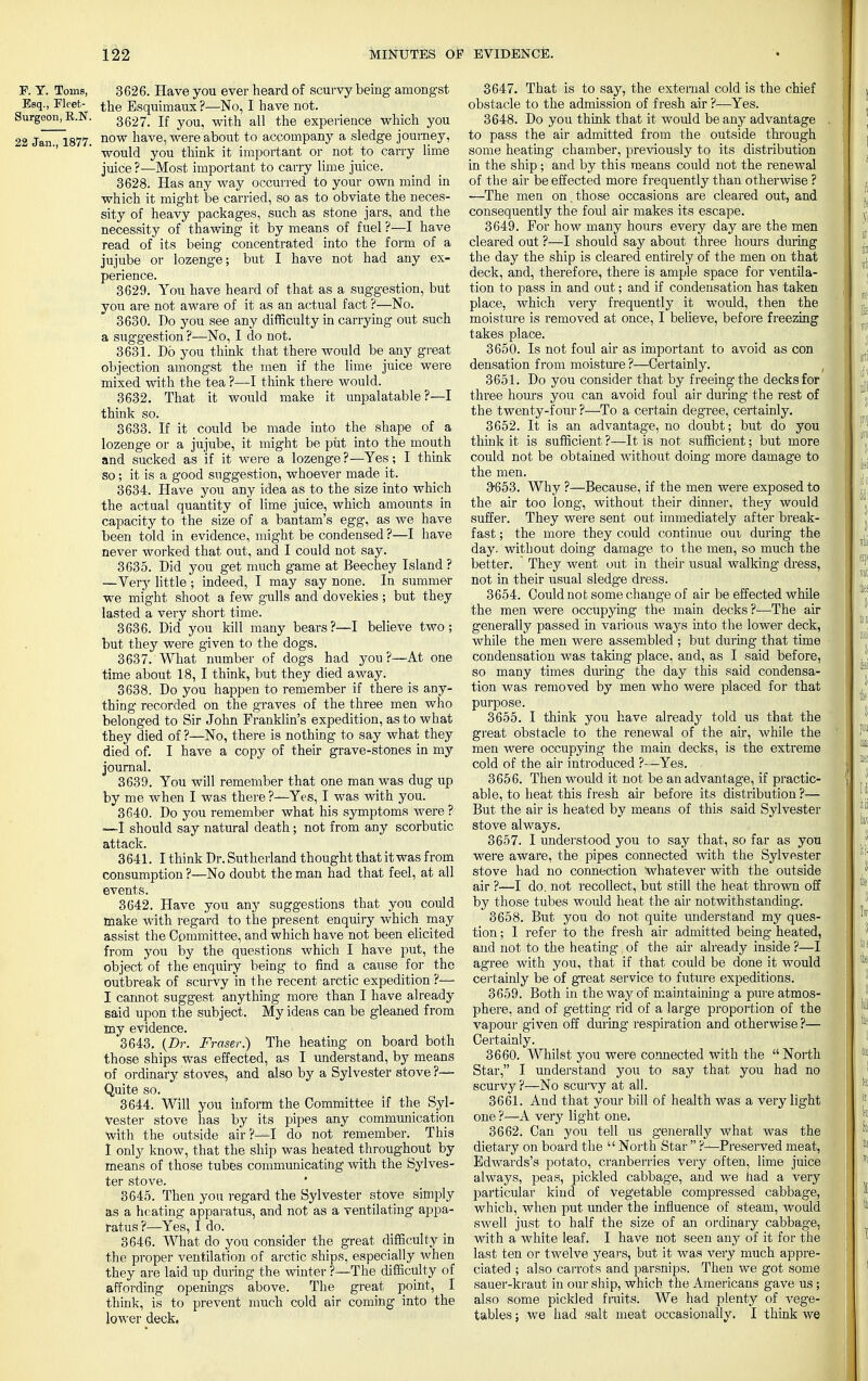 P. Y. Toms, 3626. Have you ever heard of scurvy being amongst Esq., Fleet- the Esquimaux ?—No, I have not. jurgeon, R.N. 3627- jf w^ au t^e experience which you 22 Jan 1877. now nave5were about to accompany a sledge journey, would you think it important or not to carry lime juice ?—Most important to carry lime juice. 3628. Has any way occurred to your own mind in which it might be carried, so as to obviate the neces- sity of heavy packages, such as stone jars, and the necessity of thawing it by means of fuel ?—I have read of its being concentrated into the form of a jujube or lozenge; but I have not had any ex- perience. 3629. You have heard of that as a suggestion, but you are not aware of it as an actual fact ?—No. 3630. Do you see any difficulty in carrying out such a suggestion ?—No, I do not. 3631. Do you think that there would be any great objection amongst the men if the lime juice were mixed with the tea ?—I think there would. 3632. That it would make it unpalatable?—I think so. 3633. If it could be made into the shape of a lozenge or a jujube, it might be put into the mouth and sucked as if it were a lozenge ?—Yes; I think so ; it is a good suggestion, whoever made it. 3634. Have you any idea as to the size into which the actual quantity of lime juice, which amounts in capacity to the size of a bantam's egg, as we have been told in evidence, might be condensed ?—I have never worked that out, and I could not say. 3635. Did you get much game at Beechey Island ? —Very little ; indeed, I may say none. In summer we might shoot a few gulls and dovekies ; but they lasted a very short time. 3636. Did you kill many bears?—I believe two; but they were given to the dogs. 3637. What number of dogs had you?—At one time about 18, I think, but they died away. 3638. Do you happen to remember if there is any- thing recorded on the graves of the three men who belonged to Sir John Franklin's expedition, as to what they died of ?—No, there is nothing to say what they died of. I have a copy of their grave-stones in my journal. 3639. You will remember that one man was dug up by me when I was there ?—Yes, I was with you. 3640. Do you remember what his symptoms were ? —I should say natural death; not from any scorbutic attack. 3641. I think Dr. Sutherland thought thatitwas from consumption ?—No doubt the man had that feel, at all events. 3642. Have you any suggestions that you could make with regard to the present enquiry which may assist the Committee, and which have not been elicited from you by the questions which I have put, the object'of the enquiry being to find a cause for the outbreak of scurvy in the recent arctic expedition ?•— I cannot suggest anything more than I have already said upon the subject. Myidens can be gleaned from my evidence. 3643. {Dr. Fraser.) The heating on board both those ships was effected, as I understand, by means of ordinary stoves, and also by a Sylvester stove ?— Quite so. 3644. Will you inform the Committee if the Syl- vester stove has by its pipes any communication with the outside air?—I do not remember. This I only know, that the ship was heated throughout by means of those tubes communicating with the Sylves- ter stove. 3645. Then you regard the Sylvester stove simply as a heating apparatus, and not as a ventilating appa- ratus ?—Yes, I do. 3646. What do you consider the great difficulty in the proper ventilation of arctic ships, especially when they are laid up during the winter ?—The difficulty of affording openings above. The great point, I think, is to prevent much cold air coming into the lower deck. 3647. That is to say, the external cold is the chief obstacle to the admission of fresh air ?—Yes. 3648. Do you think that it would be any advantage to pass the air admitted from the outside through some heating chamber, previously to its distribution in the ship ; and by this means could not the renewal of the air be effected more frequently than otherwise ? —The men on.those occasions are cleared out, and consequently the foul air makes its escape. 3649. For how many hours every day are the men cleared out ?—I should say about three hours during the day the ship is cleared entirely of the men on that deck, and, therefore, there is ample space for ventila- tion to pass in and out; and if condensation has taken place, which very frequently it would, then the moisture is removed at once, I believe, before freezing takes place. 3650. Is not foul air as important to avoid as con densation from moisture ?—Certainly. 3651. Do you consider that by freeing the decks for three hours you can avoid foul air dm-ing the rest of the twenty-four ?—To a certain degree, certainly. 3652. It is an advantage, no doubt; but do you think it is sufficient ?—It is not sufficient; but more could not be obtained without doing more damage to the men. 3-653. Why ?—Because, if the men were exposed to the air too long, without their dinner, they would suffer. They were sent out immediately after break- fast ; the more they could continue oui during the day. without doing damage to the men, so much the better. They went out in their usual walking dress, not in their usual sledge dress. 3654. Could not some change of air be effected while the men were occupying the main decks ?—The air generally passed in various ways into the lower deck, while the men were assembled ; but during that time condensation was taking place, and, as I said before, so many times during the day this said condensa- tion was removed by men who were placed for that purpose. 3655. I think you have already told us that the great obstacle to the renewal of the air, while the men were occupying the main decks, is the extreme cold of the air introduced ?—Yes. 3656. Then would it not be an advantage, if practic- able, to heat this fresh air before its distribution ?— But the air is heated by means of this said Sylvester stove always. 3657. I understood you to say that, so far as you were aware, the pipes connected with the Sylvester stove had no connection whatever with the outside air ?—I do. not recollect, but still the heat thrown off by those tubes would heat the air notwithstanding. 3658. But you do not quite understand my ques- tion ; I refer to the fresh air admitted being heated, and not to the heating of the air already inside ?—I agree with you, that if that could be done it would certainly be of great service to future expeditions. 3659. Both in the way of maintaining a pure atmos- phere, and of getting rid of a large proportion of the vapour given off during respiration and otherwise ?— Certainly. 3660. Whilst you were connected with the North Star, I understand you to say that you had no scurvy?—No scurvy at all. 3661. And that your bill of health was a very light one ?—A very light one. 3662. Can you tell us generally what was the dietary on board the  North Star  ?-*-Preserved meat, Edwards's potato, cranberries very often, lime juice always, peas, pickled cabbage, and we had a very particular kind of vegetable compressed cabbage, which, when put under the influence of steam, would swell just to half the size of an ordinary cabbage, with a white leaf. I have not seen any of it for the last ten or twelve years, but it was very much appre- ciated ; also carrots and parsnips. Then we got some sauer-kraut in our ship, which the Americans gave us; also some pickled fruits. We had plenty of vege- tables ; we had salt meat occasionally. I think we