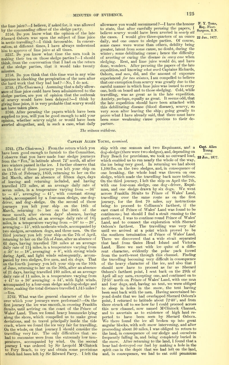 the lime juice ?—I believe, if asked for, it was allowed by the commanding officer of the sledge party. 3756. Do you know what the opinion of the late Sherard Osborn was upon the subject of lime juice in arctic travelling ?—I think favourable. In conver- sation, at different times, I have always tmderstood him to approve of lime juice at all times. 3757. Do you know what time the men took in making their tea on those sledge parties ?—I should think, from the conversation that I had on the return of the sledge parties, that it would take twenty minutes. 3758. Do you think that this time was in any wise injurious in checking the perspiration of the men after the hard work that they had had ?—No, I do not. 3759. {The Chairman.) Assuming that a daily allow- ance of lime juice could have been administered to the sledge parties, are you of opinion that the outbreak of scurvy would have been delayed?—I think by giving lime juice, it is very probable that scurvy would not have taken place. 3760. After perusing the papers which have been supplied to you, will you be good enough to add your opinion, whether scurvy might or would have been averted altogether, and, in such a case, what daily allowance you would recommend ?—I have the honour W Y. Toms, to state, that after carefully perusing the papers, I g^^f EN believe scurvy would have been averted in nearly all urgeon' ' ' the cases. I would give three-quarters of an ounce 22 Jan., 1877. daily, aud one ounce to sledge parties. Of course, some cases were worse than others, debility being greater, latent from some cause, no doubt, during the winter; some debilitating cause ; hence the difficulty of averting or curing the disease in every case when sledging. Rest, and lime juice would do, and have done, wonders. After perusing the papers of the late expedition, and knowing what work Captains Richards, Osborn, and men, did, and the amount of exposure experienced for two winters, I am compelled to believe that our exemption from scurvy was greatly due to the careful manner in which lime juice was issued to every one, both on board and to those sledging. Cold, while travelling, was as great as in the late expedition. Anxiety, perhaps, equally as great. It seems odd, that the late expedition should have been attacked with this debilitating disease (blood disease), scurvy, so very soon after leaving the ship; going greatly to prove what I have already said, that there must have been some weakening cause previous to their de- parture. The ivitness withdrew. Captain Allen Young, examined. 3761. {The Chairman.) From the return which you have been good enough to furnish to the Committee, I observe that you have made four sledge journeys from the  Fox, in latitude about 72° north, all after two winters passed in the ice. I further observe that on the first of these journeys you left your ship on the 17th of February, 1859, returning to her on the 3rd March, after an absence of fifteen days, days of leaving and returning included, and having travelled 173 miles, at an average daily rate of seven miles, in a temperature varying from — 36° to — 45°, averaging — 41°, with constant strong- winds, accompanied by a four-man sledge, one dog- driver, and dog-sledge. On the second of these journeys you left your ship on the 18th of March, returning to her on the 30th of the same month, after eleven days' absence, having travelled 182 miles, at an average daily rate of 16^ miles, in a temperature varying from —10° to —20°, averaging — 15°, with moderate winds, accompanied by two sledges, seventeen dogs, and three men. On the third journey you left your ship on the 7th of April, returning to her on the 7th of June, after an absence of 62 days, having travelled 720 miles at an average daily rate of 11^ miles, in a temperature varying from + 30° to — 18°, averaging + 8°, with strong winds during April, and light winds subsequently, accom- panied by two sledges, five men, and six dogs. That on the fourth journey you left your ship on the 10th of June, returning to her on the 30th, after an absence of 21 days, having travelled 240 miles, at an average daily rate of 11 miles, in a temperature varying from + 41° to + 30° averaging + 34°, with light winds, accompanied by a four-man sledge and dog-sledge and driver, making the total distance travelled 1,315 miles ? —Yes. 3762. What was the general character of the ice over which your journeys were performed ?—On the first journey the ice was smooth, in crossing Franklin Straits, until arriving on the coast of the Prince of Wales' Land. Then we found heavy hummocks lying along the shore, which compelled us to make great deviations, and to travel principally inside the tide crack, where we found the ice very fair for travelling. On the whole, on that journey I should consider the travelling very fail-. The only difficulties that we had to encounter were from the extremely low tem- peratures, accompanied by wind. On the second journey I was ordered by Sir Leopold M'Clintock to Fury Beach, to try and obtain some provisions which had been left by Sir Edward Parry. I left the ship with one seaman and two Esquimaux, and a Capt. Allen dog-sledge (there were two sledges), and, depending on Young. Fury Beach for provisions, we took no outward load, 22 jan. 1877, which enabled us to run nearly the whole of the way, the ice being very good. In returning we had about 1,100 lbs. on the two sledges, aud, in consequence of one breaking, the whole load was thrown on one sledge, which made the travelling back more tedious. On the third journey, I left the ship on April the 7th, with one four-man sledge, one dog - driver, Esqui- mau, and one sledge drawn by six dogs. We went across Franklin Straits to Prince of A<Vrales' Land, travelling over the same route as on the first journey, for the first 70 miles, my instructions being to proceed to Collinson's farthest, if the east coast of Prince of Wales' Land was found to be continuous ; but should I find a strait running to the north-west, I was to continue round Prince of Wales' Land, and to connect the exploration with Sherard Osborn's farthest. The travelling was very fair until we arrived at a point which proved to be the southern termination of Prince of Wales' Land. There we discovered that a wide strait separated that land from Gates Head Island and Victoria Land. Here we met with ice quite of a diffe- rent character, evidently the polar pack forced from the north-west through this channel. Finding the travelling becoming very difficult in consequence of the heavy character of the ice, and also that I should now have to proceed as far as Sherard Osborn's farthest point, I sent back on the 29th of April all my men, excepting one, and continued on to 72-53° north on Prince of Wales' Land, with one man and four dogs, and, having uo tent, we were obliged to sleep in holes in the snow, the tent having been sent back with the men. Having ascertained be- yond doubt that we had overlapped Sherard Osborn's point, I returned to latitude about 72-40°, and from there struck off to see how far I could proceed across this new channel, now named M-Clintock Channel, and to ascertain as to existence of high land re- ported to have been seen by Sherard Osborn. We there found the ice all broken up into great angular blocks, with soft snow intervening, and after proceeding about 30 miles, I was obliged to return to the land, in consequence of our sledge and ourselves frequently falling in, and being completely buried in the snow. After returning to the land, I found that a bear had destroyed our fuel by making a hole in the spirit can in the depot that we had left on the land, and, in consequence, we had to eat cold pemmican